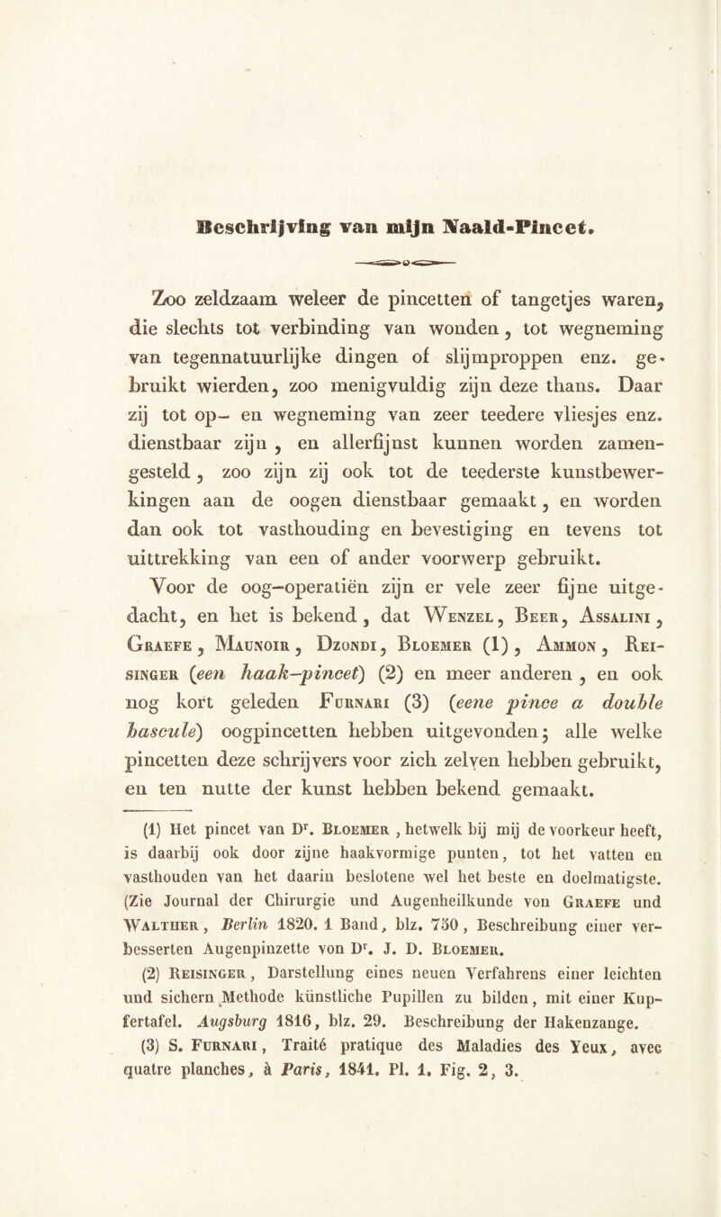 Beschrijving van mijn Naald-Plncet. Zoo zeldzaam weleer de pincetten of tangetjes waren3 die slechts tot verbinding van wonden , tot wegneming van tegennatuurlijke dingen of slijmproppen enz. ge¬ bruikt wierden, zoo menigvuldig zijn deze thans. Daar zij tot op- en wegneming van zeer teedere vliesjes enz. dienstbaar zijn , en allerfijnst kunnen worden zamen- gesteld , zoo zijn zij ook tot de teederste kunstbewer¬ kingen aan de oogen dienstbaar gemaakt , en worden dan ook tot vasthouding en bevestiging en tevens tot uittrekking van een of ander voorwerp gebruikt. Voor de oog—operatiën zijn er vele zeer fijne uitge¬ dacht, en het is bekend, dat Wenzel, Beer, Assalini , Grakfe 5 Maunoir , Dzondi , Bloemer (1), Ammon , Rei- singer {een haak—pincet) (2) en meer anderen , en ook nog kort geleden Fürnari (3) {eene pince a douhle hascule) oogpincetten hebben uitgevonden • alle welke pincetten deze schrijvers voor zich zelyen hebben gebruikt, en ten nutte der kunst hebben bekend gemaakt. (1) Het pincet van Dr. Bloemer , hetwelk bij mij de voorkeur heeft, is daarbij ook door zijne haakvormige punten, tot het vatten en vasthouden van het daarin beslotene wel het beste en doelmatigste. (Zie Journal der Chirurgie und Augenheilkunde von Graefe und Walteer, Berlin 1820. 1 Band, blz. 750, Beschreibung einer ver- besserten Augenpinzette von Dr. J. D. Bloemer. (2) Reisinger , Darstellung eines neuen Verfahrens einer leichten und sichern Methode künstliche Pupillen zu bilden, mit einer Kup- fertafel. Augsburg 1816, blz. 29. Beschreibung der Hakenzange. (3) S. Fürnari , Traité pratique des Maladies des Yeux, avec quatre planches, a Paris, 1841» PI. 1. Fig. 2, 3.