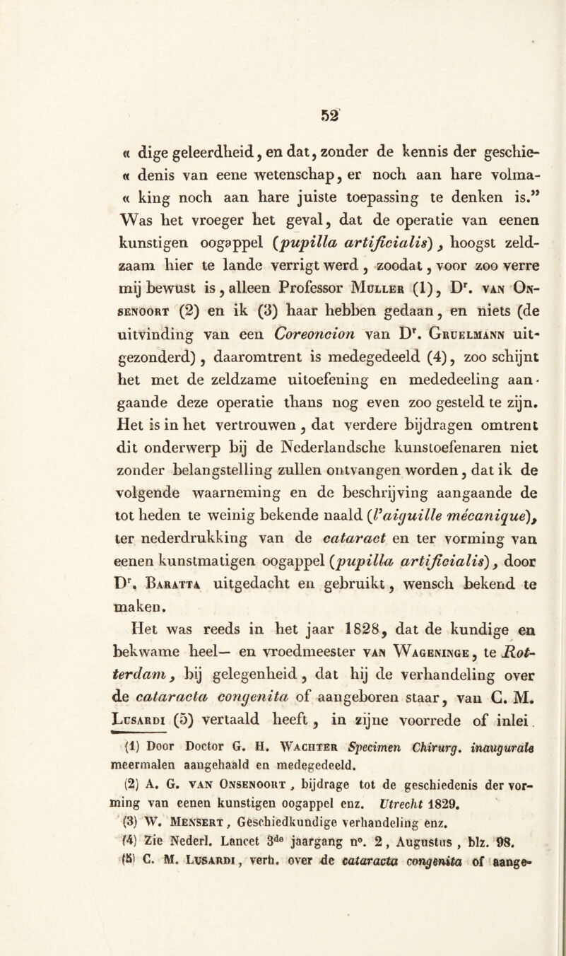 « dige geleerdheid, en dat, zonder de kennis der geschie- « denis van eene wetenschap, er noch aan hare volma- « king noch aan hare juiste toepassing te denken is.,J Was het vroeger het geval, dat de operatie van eenen kunstigen oogappel (pupilla artificialis) , hoogst zeld¬ zaam hier te lande verrigt werd , zoodat, voor zoo verre mij bewust is, alleen Professor Muller (1), Dr. van On- senoort (2) en ik (3) haar hebben gedaan, en niets (de uitvinding van een Coreoncion van DT. Gruelmann uit¬ gezonderd) , daaromtrent is medegedeeld (4), zoo schijnt het met de zeldzame uitoefening en mededeeling aan¬ gaande deze operatie thans nog even zoo gesteld te zijn. Het is in het vertrouwen , dat verdere bijdragen omtrent dit onderwerp bij de Nederlandsche kuns(.oefenaren niet zonder belangstelling zullen ontvangen worden, dat ik de volgende waarneming en de beschrijving aangaande de tot heden te weinig bekende naald (Taiguille mécaniqué), ter nederdrukking van de cataract en ter vorming van eenen kunstmatigen oogappel {pupilla artificialis) y door Dr. Baratta uitgedacht en gebruikt, wensch bekend te maken. Het was reeds in het jaar 1828, dat de kundige en bekwame heel— en vroedmeester van Wageninge, te Rot¬ terdam, bij gelegenheid, dat hij de verhandeling over de cataracta congenita of aangeboren staar, van G. M. Lcsardi (5) vertaald heeft, in zijne voorrede of inlei. (1) Door Doctor G. H. Wachter Specimen Chirurg, inaugurale meermalen aangehaald en medegedeeld. (2) A. G. van Onsenoort , bijdrage tot de geschiedenis der vor¬ ming van eenen kunstigen oogappel enz. Utrecht 1829. (3) W. Mênsert , Geschiedkundige verhandeling enz. (4) Zie Nederl. Lancet 3de jaargang n°. 2, Augustus , blz. 98. (8) C. M. Lvsardi, verh. over de cataracta congmita of aange-