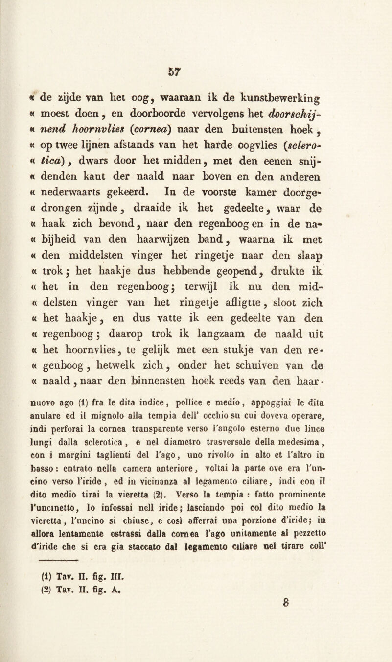 « de zijde van liet oog, waaraan ik de kunstbewerking « moest doen, en doorboorde vervolgens bet doorschijn « nend hoornvlies (cornea) naar den buitensten boek , « op twee lijnen afstands van het harde oogvlies (sclero~ « tica) y dwars door het midden, met den eenen snij- « denden kant der naald naar boven en den anderen « nederwaarts gekeerd. In de voorste kamer doorge- « drongen zijnde, draaide ik het gedeelte, waar de « haak zich bevond, naar den regenboog en in de na- « bijheid van den haarwijzen band, waarna ik met « den middelsten vinger het ringetje naar den slaap « trok; het haakje dus hebbende geopend, drukte ik « het in den regenboog; terwijl ik nu den mid- « deïsten vinger van het ringetje afligtte, sloot zich « het haakje, en dus vatte ik een gedeelte van den « regenboog; daarop trok ik langzaam de naald uit « het hoornvlies, te gelijk met een stukje van den re- « genboog, hetwelk zich, onder het schuiven van de « naald, naar den binnensten hoek reeds van den haar - nuovo ago (1) fra le dita indice, pollice e medio, appoggiai le dita amilare ed il mignolo alla tempia dell’ occhio su cui doveva operare, indi perforai la cornea transparente verso Tangolo esterno due lince lungi dalia sclerotica, e nel diametro trasversale della medesima, con i margini taglienti del 1'ago, imo rivolto in alto et Taltro in basso: entrato nella camera anteriore, voltai la parte ove era Tun- cino verso 1’iride , ed in vicinanza al legamento ciliare, indi con il dito medio tirai la vieretta (2). Verso la tempia : fatto prominente 1'uncmetto, lo infossai nell iride; lasciando poi col dito medio la vieretta, Tuncino si chiuse, e cosi afferrai una porzione d’iride; in allora lentamente estrassi dalla cornea lago unitamente al pezzetto d'iride che si era gia staccato dal legamento ciliare nel tirare colV (1) Tav. n. fig. III. (2) Tav. II. fig. A. 8