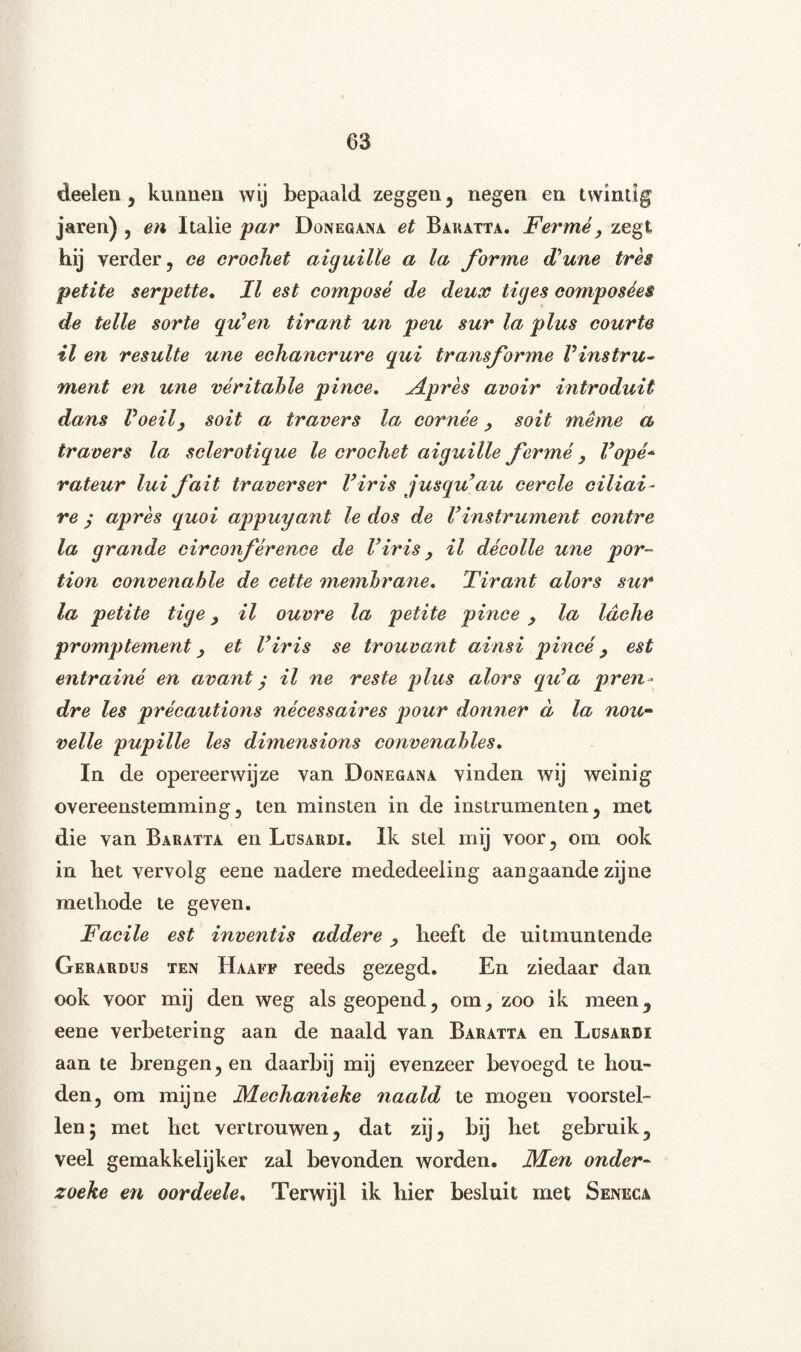 deeien, kunnen wij bepaald zeggen, negen en twintig jaren) , en Italië par Donegana et Baratta. Ferme, zegt hij verder, ce crochet aiguille a la forme Tune tres petite serpette. II est composé de deux ticjes composées de telle sorte qu*en tirant un peu sur la plus cour te il en resulte une echancrure qui transforme Vinstru¬ ment en une véritahle pince. Apres avoir introduit dans Voeily soit a travers la cornée, soit menie a travers la sclerotique le crochet aiguille ferme y Vopé* rateur lui fait traverser Viris jusqu’au eerde ciliai - re j apres quoi appuyant Ie dos de Vinstrument contre la grande circonférence de Viris y il décolle une por- tion convenable de cette memhrane. Tirant alors sur la petite tige, il ouvre la petite pince , la Idclie promptement y et Viris se trouvant ainsi pince y est entrainé en avant j il ne reste plus alors qiVa pren - dre les précautions nécessaires pour donner d la nou¬ velle pupille les dimensions convenahles. In de opereerwijze van Donegana vinden wij weinig overeenstemming, ten minsten in de instrumenten, met die van Baratta en Lusardi. Ik stel mij voor, om ook in liet vervolg eene nadere mededeeling aangaande zijne methode te geven. Facile est inventis addere , heeft de uitmuntende Gerardus ten Haaff reeds gezegd. En ziedaar dan ook voor mij den weg als geopend, om, zoo ik meen, eene verbetering aan de naald van Baratta en Lüsardi aan te brengen, en daarbij mij evenzeer bevoegd te hou¬ den, om mijne JYLechanieke naald te mogen voorstel¬ len; met het vertrouwen, dat zij, bij het gebruik, veel gemakkelijker zal bevonden worden. JVLen onder- zoeke en oordeele. Terwijl ik hier besluit met Seneca,