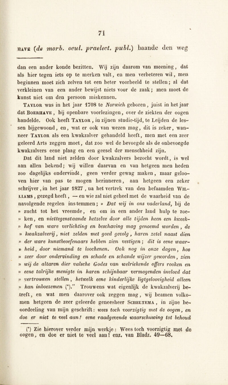 havb (de morb. ocul. praelect. pubL) baande den weg dan een ander konde bezitten. Wij zijn daarom van meenin g } dat als hier tegen iets op te merken valt, en men verbeteren wil, men beginnen moet zich zelven tot een beter voorbeeld te stellen; al dat verkleinen van een ander bewijst niets voor de zaak ; men moet de kunst niet om den persoon miskennen. Taylor was in het jaar 1708 te Norwich geboren, juist in hetjaar dat Boerhave , bij openbare voorlezingen, over de ziekten der oogen handelde. Ook heeft Taylor , in zijnen studie-tijd, te Leijden de les¬ sen bijgewoond, en, wat er ook van wezen mag, dit is zeker, wan¬ neer Taylor als een kwakzalver gehandeld heeft, men met een zeer geleerd Arts zeggen moet, dat zoo wel de bevoegde als de onbevoegde kwakzalvers eene plaag en een geesel der menschheid zijn. Dat dit land niet zelden door kwakzalvers bezocht wordt, is wel aan allen bekend; wij willen daarvan en van hetgeen men heden zoo dagelijks ondervindt, geen verder gewag maken, maar geïoo- ven hier van pas te mogen herinneren, aan hetgeen een zeker schrijver , in het jaar 1827 , na het vertrek van den befaamden Wil¬ liams . gezegd heeft, — en wie zal niet geheel met de waarheid van de navolgende regelen instemmen; » Bat wij in ons vaderland, bij de » zucht tot het vreemde, en om in een ander land hulp te zoe- » ken, en niettegenstaande hetzelve door alle tijden heen een kweek- » hof van ware verlichting en beschaving mag genoemd worden, de » kwakzalverij, niet zelden met goed gevolg, haren zetel naast dien » der ware kunstbeoefenaars hebben zien vestigen; dit is eene waar¬ in heid, door niemand te loochenen. Ook nog in onze dagen, hoe » zeer door ondervinding en schade en schande wijzer geworden, zien » wij de altaren dier valsche Godes van welriekende offers rooken en » eene talrijke menigte in haren schijnbaar vermogenden invloed dat » vertrouwen stellen, hetwelk eene kinderlijke ligtgeloovigheid alleen » kan inboezemen (*).” Trouwens wat eigenlijk de kwakzalverij be¬ treft, en wat men daarover ook zeggen mag, wij beamen volko¬ men hetgeen de zeer geleerde geneesheer Scheltema , in zijne be- oordeeling van mijn geschrift: wees toch voorzigtig met de oogen, en doe er niet te veel aan! eene raadgevende waarschuwing tot behoud O Zie hierover verder mijn werkje: Wees toch voorzigtig met de oogen, en doe er niet te veel aanl enz. van Bladz. 49—68.