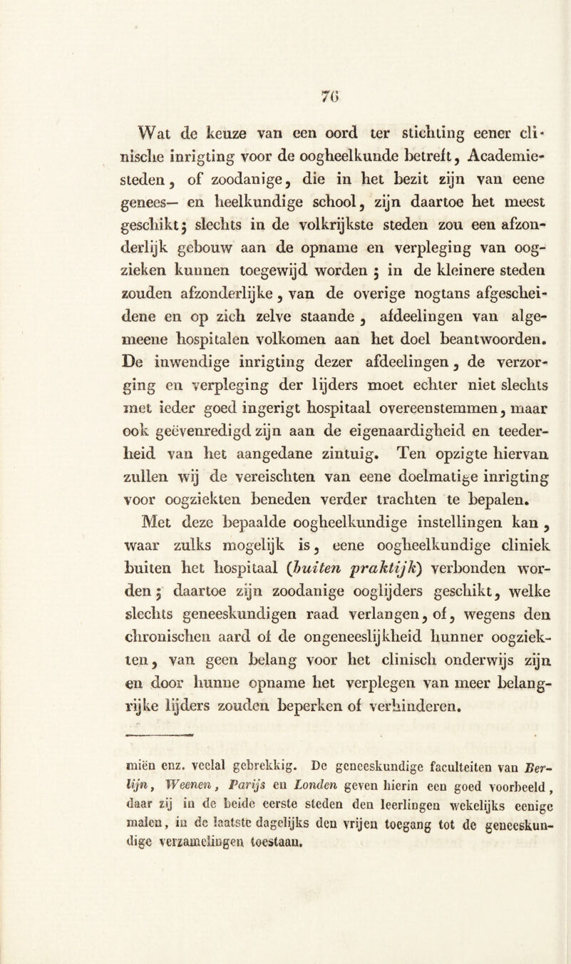 Wat de keuze van een oord ter stichting eener cli* nische inrigting voor de oogheelkunde betreft, Academie¬ steden , of zoodanige, die in het bezit zijn van eene genees— en heelkundige school, zijn daartoe het meest geschikt $ slechts in de volkrijkste steden zou een afzon¬ derlijk gebouw aan de opname en verpleging van oog- zieken kunnen toegewijd worden 5 in de kleinere steden zouden afzonderlijke , van de overige nogtans afgeschei¬ dene en op zich zelve staande , afdeelingen van alge- meene hospitalen volkomen aan het doel beantwoorden. De inwendige inrigting dezer afdeelingen, de verzor¬ ging en verpleging der lijders moet echter niet slechts met ieder goed ingerigt hospitaal overeenstemmen, maar ook geëvenredigd zijn aan de eigenaardigheid en teeder- iieid van het aangedane zintuig. Ten opzigte hiervan zullen wij de vereischten van eene doelmatige inrigting voor oogziekten beneden verder trachten te bepalen. Met deze bepaalde oogheelkundige instellingen kan , waar zulks inogelijk is, eene oogheelkundige cliniek buiten het hospitaal (buiten praktijk') verbonden wor¬ den i daartoe zijn zoodanige ooglijders geschikt, welke slechts geneeskundigen raad verlangen, of, wegens den chronischcn aard ol de ongeneeslijkheid hunner oogziek¬ ten, van geen belang voor het clinisch onderwijs zijn en door hunne opname het verplegen van meer belang¬ rijke lijders zouden beperken of verhinderen. miën enz. veelal gebrekkig. De geneeskundige faculteiten van Ber¬ lijn , Weenen, Parijs en Londen geven hierin een goed voorbeeld , daar zij in de beide eerste steden den leerlingen wekelijks eenige malen, in de laatste dagelijks den vrijen toegang tot de geneeskun¬ dige verzamelingen toestaan.