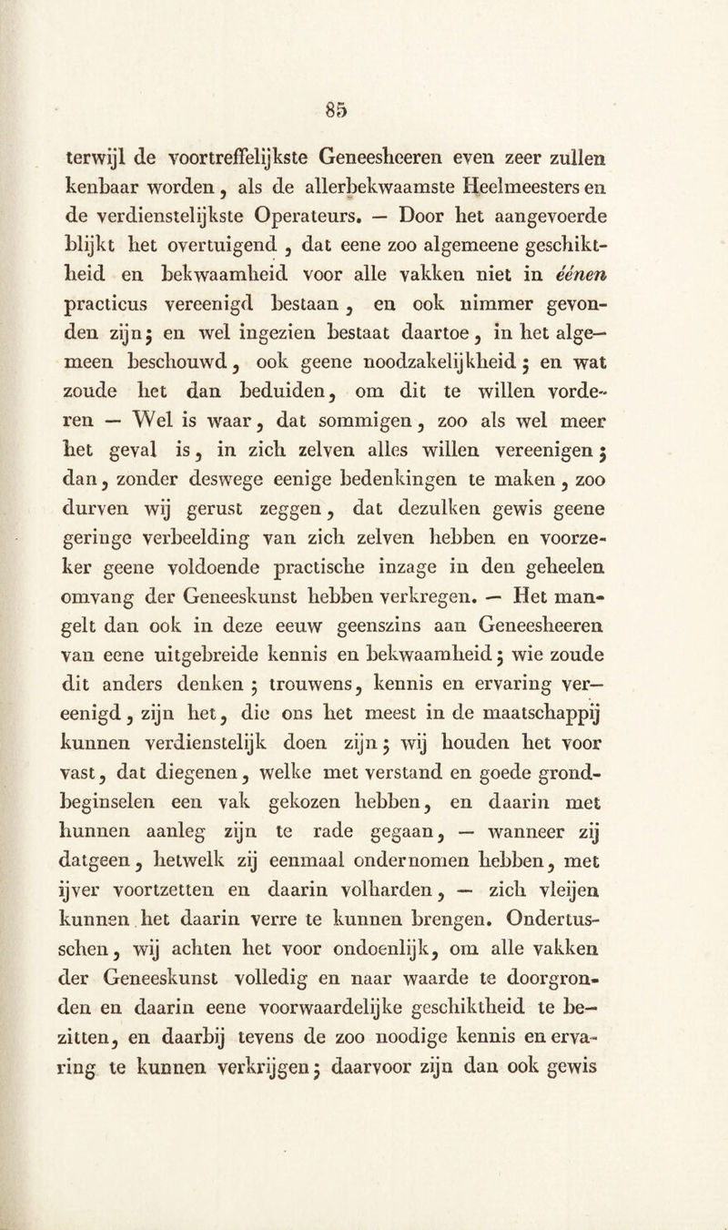 terwijl de voortreffelijkste Geneeslieeren even zeer zullen kenbaar worden , als de allerbekwaamste Heelmeesters en de verdienstelijkste Operateurs. — Door bet aan gevoerde blijkt bet overtuigend , dat eene zoo algemeene geschikt¬ heid en bekwaamheid voor alle vakken niet in éénen practicus vereenigd bestaan , en ook nimmer gevon¬ den zijnj en wel ingezien bestaat daartoe, in het alge¬ meen beschouwd, ook geene noodzakelijkheid $ en wat zoude het dan beduiden, om dit te willen vorde¬ ren — Wel is waar 5 dat sommigen, zoo als wel meer het geval is , in zich zelven alles willen vereenigen j dan? zonder deswege eenige bedenkingen te maken, zoo durven wij gerust zeggen, dat dezulken gewis geene geringe verbeelding van zich zelven hebben en voorze¬ ker geene voldoende practische inzage in den geheelen omvang der Geneeskunst hebben verkregen. — Het man» geit dan ook in deze eeuw geenszins aan Geneesheeren van eene uitgebreide kennis en bekwaamheid j wie zoude dit anders denken ; trouwens, kennis en ervaring ver— eenigd, zijn het, die ons het meest in de maatschappij kunnen verdienstelijk doen zijn j wij houden het voor vast, dat diegenen , welke met verstand en goede grond¬ beginselen een vak gekozen hebben, en daarin met hunnen aanleg zijn te rade gegaan, — wanneer zij datgeen, hetwelk zij eenmaal ondernomen hebben, met ijver voortzetten en daarin volharden, — zich vleijen kunnen het daarin verre te kunnen brengen. Ondertus- schen, wij achten het voor ondoenlijk, om alle vakken der Geneeskunst volledig en naar waarde te doorgron¬ den en daarin eene voorwaardelijke geschiktheid te be¬ zitten, en daarbij tevens de zoo noodige kennis en erva¬ ring te kunnen verkrijgen 5 daarvoor zijn dan ook gewis