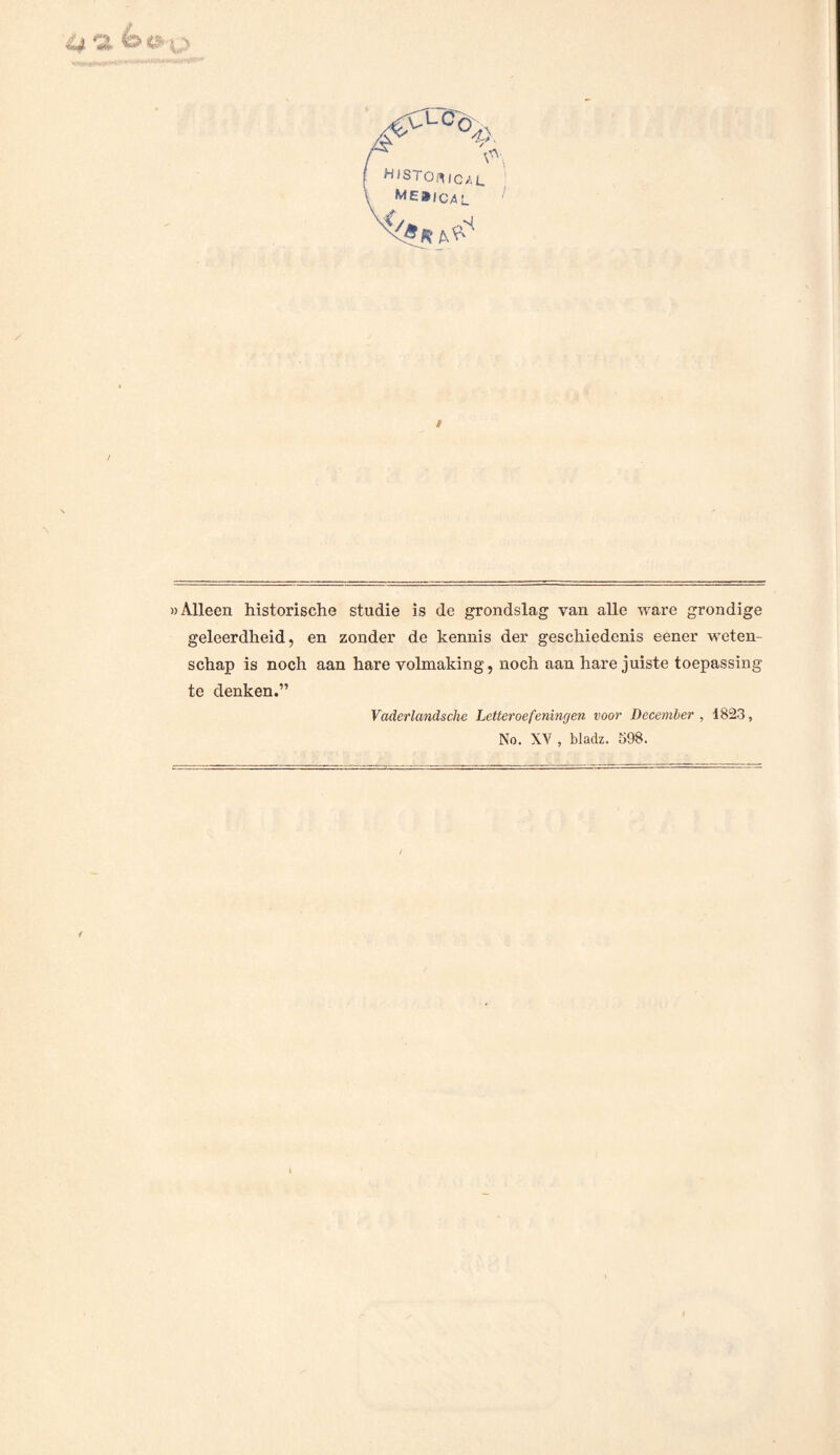 »Alleen historische studie is de grondslag van alle ware grondige geleerdheid, en zonder de kennis der geschiedenis eener weten¬ schap is noch aan hare volmaking, noch aan hare juiste toepassing te denken.” Vader lands che Letteroefeningen voor December , 1823, No. XV , bladz. 598.