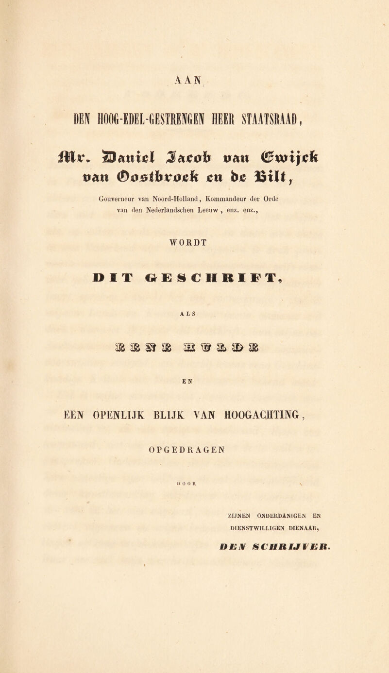 A A N DEN HOOG-EDEL-GESTRENGEN HEER STAATSRAAD, fllï. SJatiiel Sucob t»a« <£wijefc tran €)trsAïrv0«li ctt be Bilt, Gouverneur van Noord-Holland, Kommandeur der Orde van den Nederlandschen Leeuw , enz. enz., WORDT DIT GESCHRIFT, ALS E N KEN OPENLIJK BLIJK VAN HOOGACHTING, OPGEDRAGEN DOOR \ ZIJNEN ONDERDANIGEN EN DIENSTWILLIGEN DIENAAR, OEN SCHRIJVER.