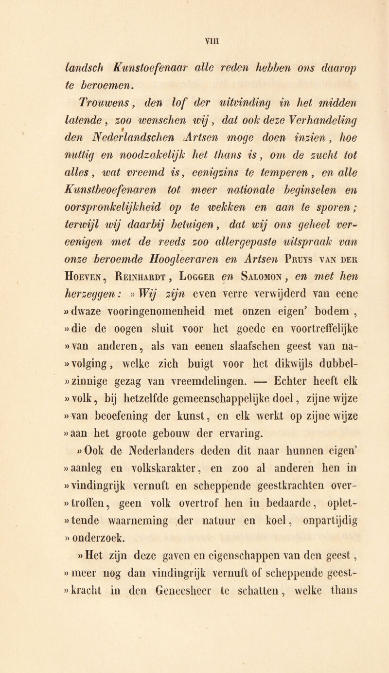 tandsch Kunstoefenaar alle reden hebben ons daarop te beroemen. Trouwens, den lof der uitvinding in het midden latende, zoo wenschen wij, dat ook deze Verhandeling den Nederlandschen Artsen moge doen inzien, hoe nuttig en noodzakelijk het thans is, om de zucht tot alles, wat vreemd is, eenigzins te temperen, en alle Kunstbeoefenaren tot meer nationale beginselen en oorspronkelijkheid op te wekken en aan te sporen; terwijl ivij daarbij betuigen, dat wij ons geheel ver- eenigen met de reeds zoo allergepaste uitspraak van onze beroemde Hoogleeraren en Artsen Pruys van der Hoeven, Reinhardt, Logger en Salomon, en met hen herzeggen: » Wij zijn even verre verwijderd van eene «dwaze vooringenomenheid met onzen eigen' bodem , «die de oogen sluit voor liet goede en voortreffelijke »van anderen, als van eenen slaafschen geest van na¬ volging, welke zich buigt voor het dikwijls dubbel¬ zinnige gezag van vreemdelingen. — Echter heeft elk «volk, bij hetzelfde gemeenschappelijke doel, zijne wijze «van beoefening der kunst, en elk werkt op zijne wijze «aan het groote gebouw der ervaring. «Ook de Nederlanders deden dit naar hunnen eigen’ «aanleg en volkskarakter, en zoo al anderen hen in «vindingrijk vernuft en scheppende geestkrachten over- »troffen, geen volk overtrof hen in bedaarde, oplet- «tende waarneming der natuur en koel, onpartijdig »onderzoek. » Het zijn deze gaven en eigenschappen van den geest, « meer nog dan vindingrijk vernuft of scheppende geest- »kracht in den Geneesheer te schatten, welke thans