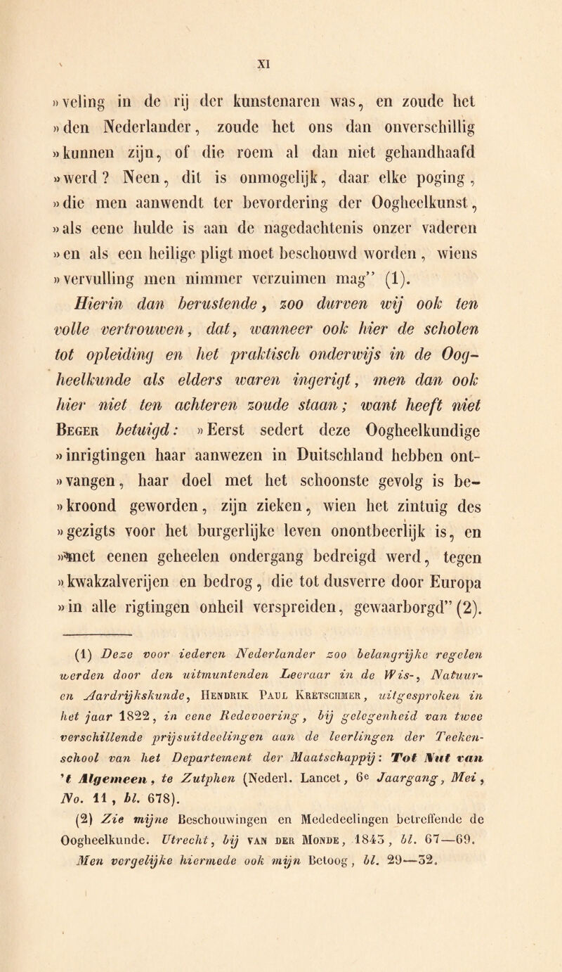 »vcling in clc rij der kunstenaren was, en zoude het »den Nederlander, zoude het ons dan onverschillig «kunnen zijn, of die roem al dan niet gehandhaafd «werd? Neen, dit is ónmogelijk, daar elke poging, «die men aanwendt ter bevordering der Oogheelkunst, «als eene hulde is aan de nagedachtenis onzer vaderen » en als een heilige pligt moet beschouwd worden , wiens «vervulling men nimmer verzuimen mag” (1). Hierin dan berustende, zoo durven wij ook ten volle vertrouwen, dat, ivanneer ook hier de scholen tot opleiding en het praktisch onderwijs in de Oog¬ heelkunde als elders waren ingerigt, men dan ook hier niet ten achteren zoude staan; want heeft niet Beger betuigd: «Eerst sedert deze Oogheelkundige «inrigtingen haar aanwezen in Duitschland hebben ont- «vangen, haar doel met het schoonste gevolg is be- «kroond geworden, zijn zieken, wien het zintuig des «gezigts voor het burgerlijke leven onontbeerlijk is, en »^net eenen geheelen ondergang bedreigd werd, tegen »kwakzalverijen en bedrog, die tot dusverre door Europa «in alle rigtingen onheil verspreiden, gewaarborgd” (2). (1) Deze voor iederen Nederlander zoo belangrijke regelen voerden door den uitmuntenden Leeraar in de Wis-, Natuur- en Aardrijkskunde, Hendrik Paul Kretschmer, uitgesproken in het jaar 1822, in eene Redevoering, bij gelegenheid van twee verschillende prijs uit deeding en aan de leerlingen der Teckcn- school van het Departement der Maatschappij: Tot Nut van ’t Algemeen, te Zutphen (Nederl. Lancet, 6e Jaargang, Mei, No. 11 , hl. 678). (2) Zie mijne Beschouwingen en Mededcelingen betreffende de Oogheelkunde. Utrecht, bij tan der Monde, 1843, hl. 67—69. Men vergelijke hiermede ook mijn Beloog, hl. 29—52»