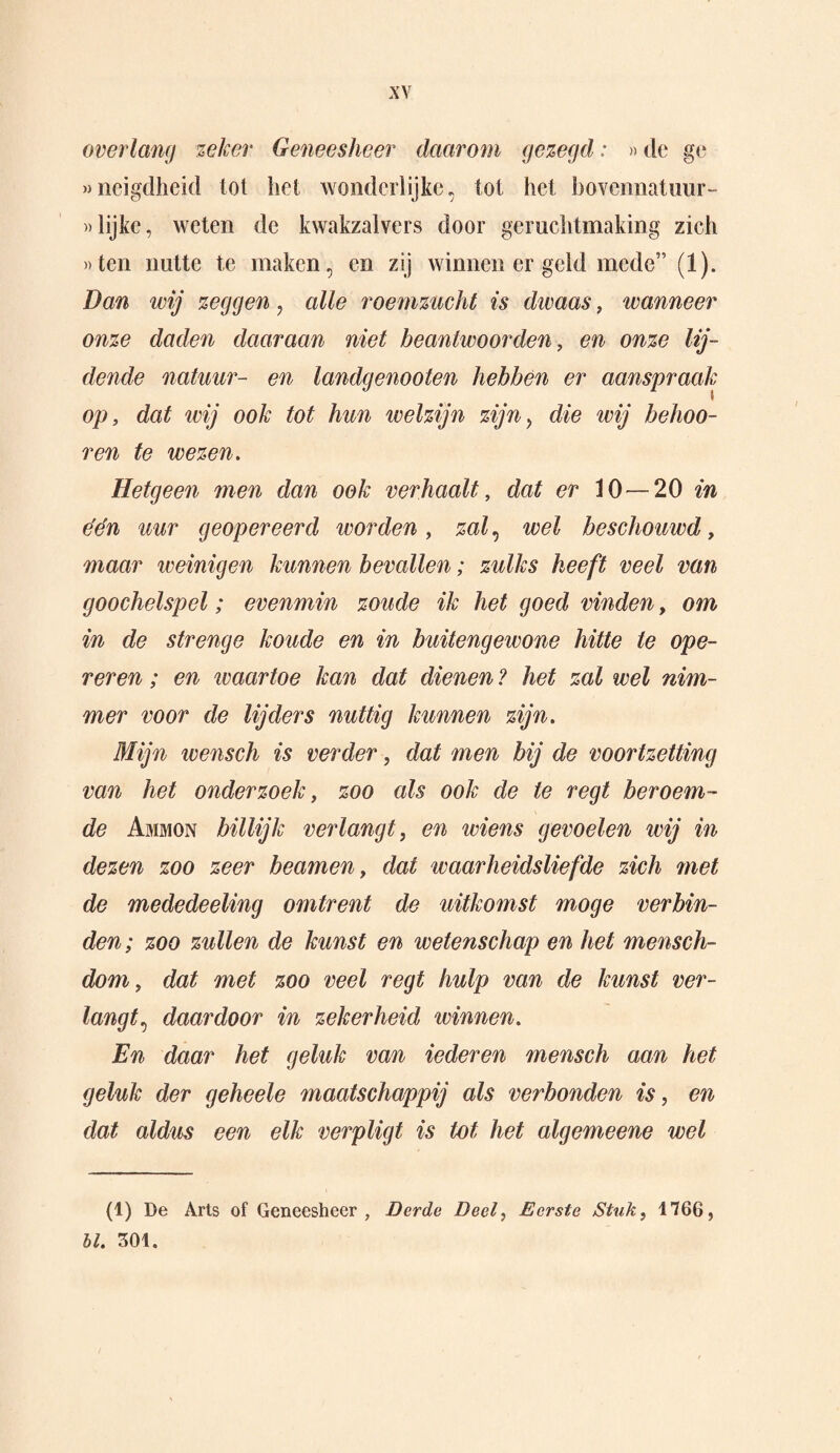 overlang zeker Geneesheer daarom gezegd: »de ge »neigdheid tot het wonderlijke, tot het bovennatuur- «lijke, weten de kwakzalvers door geruchtmaking zich «ten nutte te maken, en zij winnen er geld mede” (1). Dan wij zeggen , alle roemzucht is dwaas, wanneer onze daden daaraan niet beantwoorden, en onze lij¬ dende natuur- en landgenooten hebben er aanspraak op, dat wij ook tot hun welzijn zijn, die wij belmo¬ ren te wezen. Hetgeen men dan ook verhaalt, dat er 10—20 in één uur geopereerd ivorden, zal, wel beschouwd, maar weinigen kunnen bevallen; zulks heeft veel van goochelspel; evenmin zoude ik het goed vinden, om in de strenge koude en in buitengewone hitte te ope¬ reren ; en waartoe kan dat dienen ? het zal wel nim¬ mer voor de lijders nuttig kunnen zijn. Mijn icensch is verder, dat men bij de voortzetting van het onderzoek, zoo als ook de te regt beroem¬ de Ammon billijk verlangt, en wiens gevoelen wij in dezen zoo zeer beamen, dat waarheidsliefde zich met de mededeeling omtrent de uitkomst moge verbin¬ den; zoo zullen de kunst en wetenschap en het mensch- dom, dat met zoo veel regt hulp van de kunst ver¬ langt^ daardoor in zekerheid winnen. En daar het geluk van iederen mensch aan het geluk der geheele maatschappij als verbonden is, en dat aldus een elk verpligt is tot het algemeene wel (1) De Arts of Geneesheer, Derde Deel, Eerste Stuk, 1766, bl. 301.