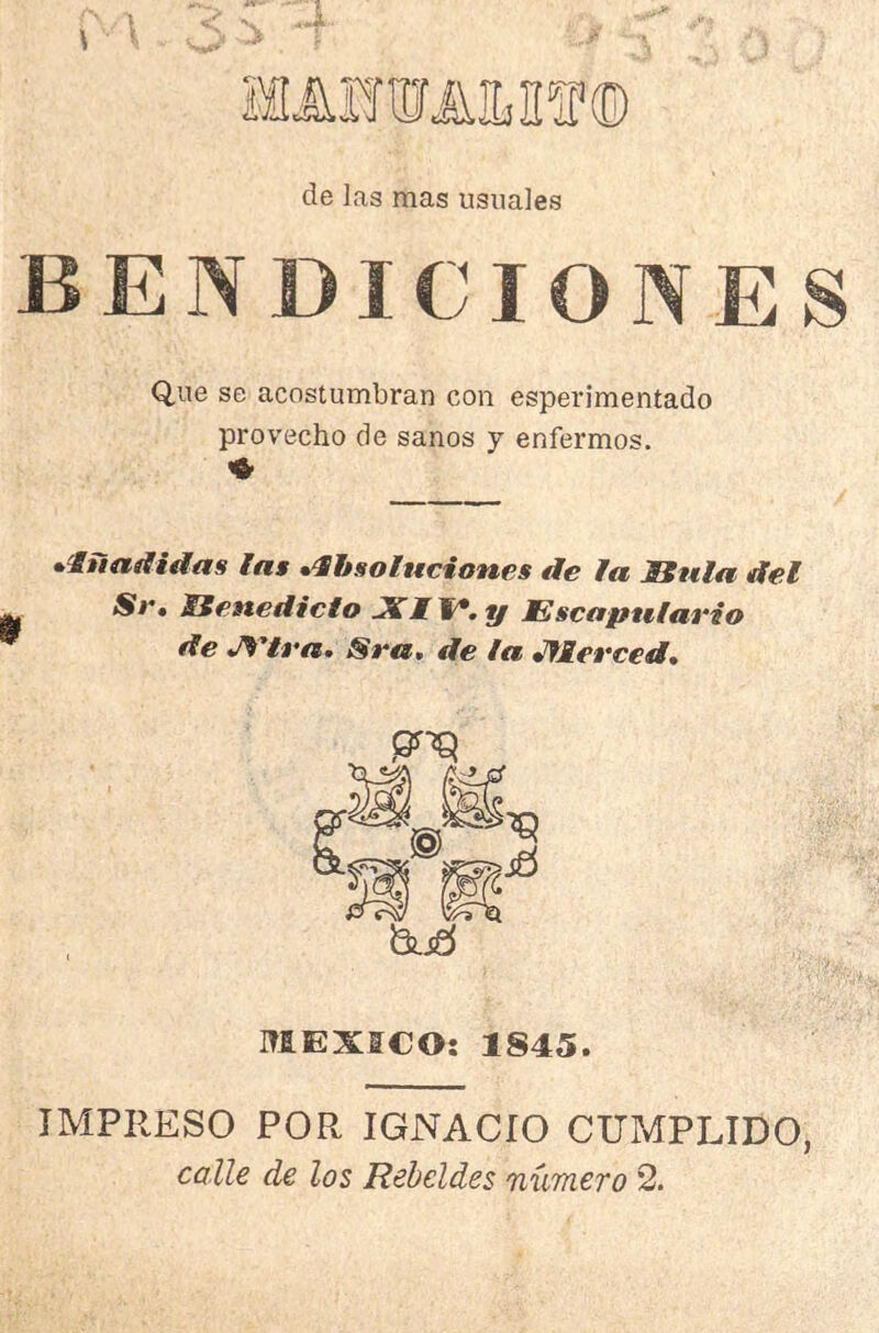 de las mas usuales BENDICIONES Que se acostumbran con esperimentado provecho de sanos y enfermos. ^luadidas las •‘Sbsoluciones de la Bula del Se, Benedicto JllW.y Escapulario de J^'tra. Sra. de la JfMerced, MEXICO: 1845. IMPRESO POR IGNACIO CUMPLIDO, calle de los Rebeldes número 2.