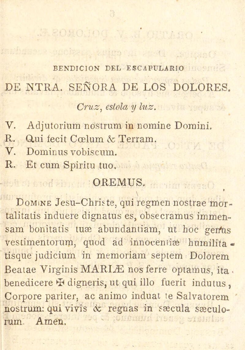 BENDICION DEL ESCAPULARIO DE ]NTRA. SEÑORA DE LOS DOLORES. Cruz, estola y luz. V. Adjutoriiim nostmm in nomine Doraini. R.. Q,ui íecit Ccelum & Terram, V. Dominas vobiscum. R. Et cum Spiritu tuo. OREMUS. » Domine Jesu-Christe, qni regmen nostrae mor- talitatis induere dignatus es, obsecramus immen- sam bonitatis tuse abundantiam, ut hoc gerrtis vesdmentorum, quod ad innocentigé humilita« tisque judicium in memoriam septem Dolorem Beatae Virginis MARIDE nos ierre opiamus, ita • benedicere ^ digneris, ut qui illo fuerit inda tus, Corpore pariter. ac animo induat te Salvatorem ' nostrum: qui vivís de regnas in ssecula saeculo- rum. Amen.