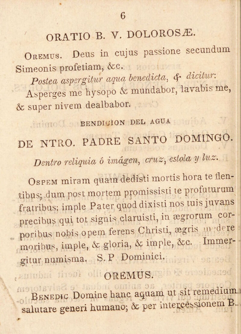 ORATIO B. V. DOLOROSO. Oremus. Deiis in cujas passione secundum Simeonis profetiam, &c. Postea aspsrgitur aqua benedicta^ ^ dicitui. Asperges me hysopo & mundabor, lavabis me, & super nivem dealbabor. BENDICION DEL AGUA DE NTPvO. PADRE SANTO DOMINGO. Dentro reliquia ó imagen^ cruz^ estola y luz- OsPEM miram qiiara dedisti mortis hora te flen- tibus; ,dum post mortem ppmissisti le profaturum fratribus: imple Pater quod dixisü nos luis juvans precibus qui tot sigáis claruisti, in aegrorum cor- noribus nobis opem ferens Christi, segris .n 'dere moribus, imple, cSc gloria, & imple, &c. Immer- ■ gitur numisma. S. P Domiiiici. OREMUS. Bbnedíg Domine bañe aquam ut sit remediam.j salutare generi humano; & per mtencéssionem B..,