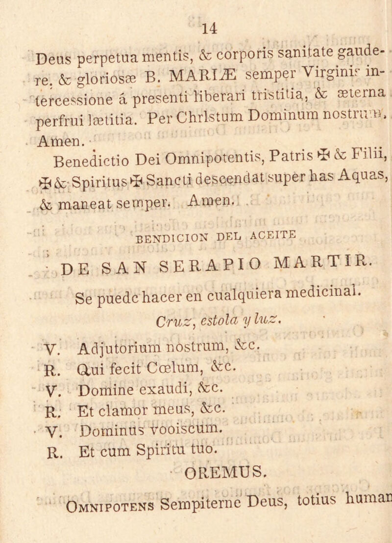 Deus perpetua mentís, & corporis sanitate gaude- re, & gloriosa B. MARI^ semper Virginir in- tercessione á presentí líberari tristilia, & esterna perfrui Isetitia. Per Chrlstum Domíniira nostrum. Amen. Benedictío Dei Omnipotentis, Patris ^ & Filii, ^¿e Spiritus^P Sancü descenclat super has Aquas, maneat semper. Amen. BENDICION DEL ACEITE ■ DE SAN SERAPIO MARTIR. Se puede hacer en cualquiera medicinal. Cruz, estola y luz. V. Adjutorium nostrum, &c. R. aui fecit Coelum, &c. - V. Domine exaudí, &c. R. Et clamor meus, &c. V. Dominus vooiscum. R. Et cum Spiritü tuo. OREMUS. ‘ Omnipotens Sempiterne Deus, totms humaa