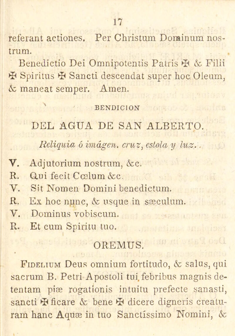 referant actiones. Per Christum Dorainum nos- trum, Benedictio Dei Omnipotentis Patris ►P & Filii Spiritüs P Sancti descendat super hoc Oieum, & maneat semper. Amen. BENDICION DEL AGUA DE SAN ALBERTO. Reliquia ó imagen, cmz^ estola y luz.. V. Adjutorium nostriim, &c. R. Gui fecit Coelum &;c. V. Sit Nomen Domini benedictum. R. Ex hoc npnc, & usque in sasculum. V. Dominus vobiscum. R. Et cum Spiritu tno. OREMUS. Fidelium Deu.s omnium fortitudo, & salus, qui sacmm B. Petri Apostoli tiii, febribus magnis de- tentam pías rogatíonis intuitu prefecte yanasti, sancti >P ficare & bene ►P dicere digneris creatu- ram hanc Aquae in tuo Sanctíssimo Nomini, &