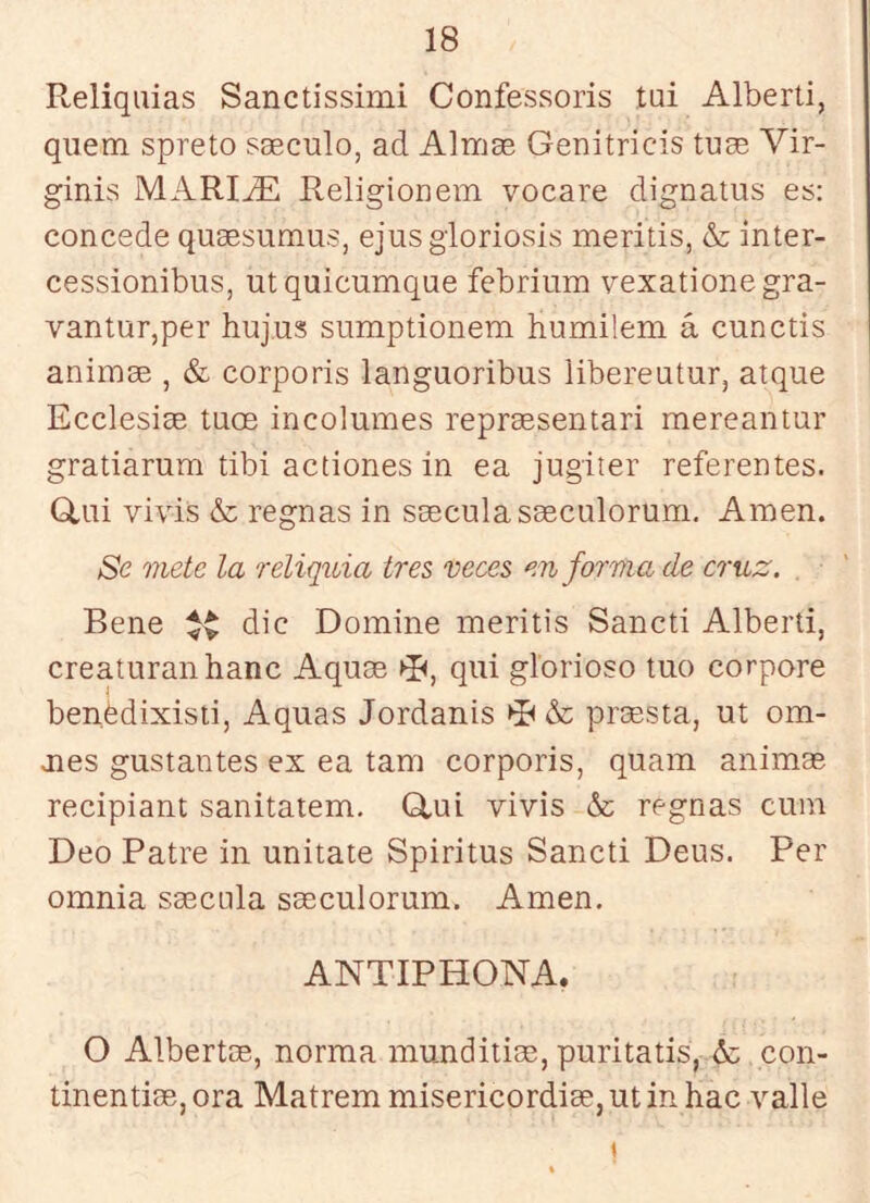 Reliquias Sanctissimi Confessoris tui Alberti, quem spreto sseculo, ad Almae Genitricis tuae Vir- ginis MARIjE Religionem vocare dignatiis es: concede quaesumus, ejusgloriosis meritis, & inter- cessionibus, utquicumque febrium yexationegra- vantur,per huj.us sumptionem humilem á cunctis animae , & corporis languoribus libereuturj atque Ecclesise tuce incólumes repreesentari mereantur gratiarum tibi actiones in ea jugiter referentes. Gliii vivis & regnas in saeculasaeculorum. Amen. Se mete la reliquia tres veces en forma de cruz. Rene dic Domine meritis Sancti Alberti, creaturanhanc Aquae ►R, qui glorioso tuo corpore benédixisti, Aquas Jordanis & prcesta, ut órn- ales gustantes ex ea tam corporis, quam animas recipiant sanitatem. Glui vivis & regnas cum Deo Patre in unitate Spiritus Sancti Deus. Per omnia saecula saeculorum. Amen. ANTIPHONA. O Albertos, norma munditias, puritatis, & con- tinentias, ora Matrem misericordias, utinhac valle (