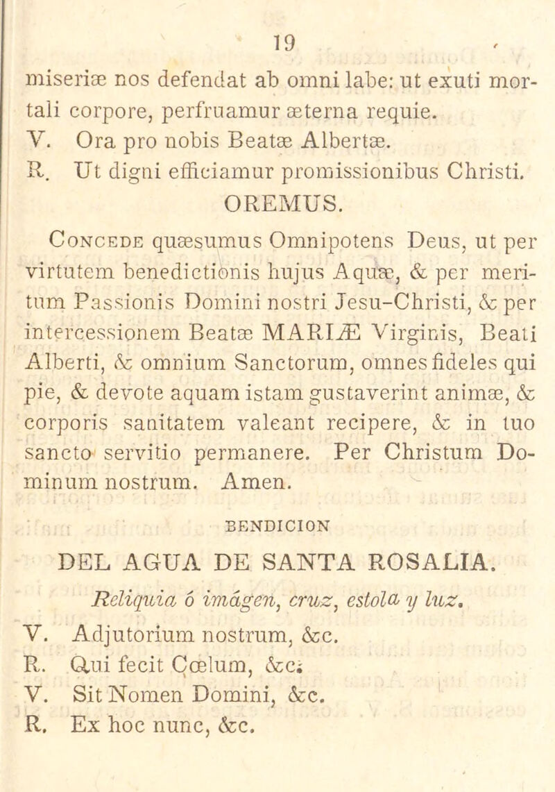 iniserise nos defendat ab omni labe; ut exuti nior- tali corpore, perfruamur oeterna requie. V. Ora pro nobis Beatee Albertge. R. Ut digni eíñdamur proraissionibus Christi, OREMÜS. Concede qusesumus Omnipotens Deas, ut per virtutem benedictionis hujus Aquse, & per meri- tum Passionis Domini nostri Jesu-Christi, & per intercessionem Beatce MAPd^ Virginis, Beati Alberti, & omnium Sanctorum, omnesfideles qui pie, & devote aquam istam gustaverint animee, & corporis sanitatem valeant recipere, & in tuo sancto servitio permanere. Per Christum Do- minum nostrum. Amen. BENDICION DEL AGUA DE SANTA ROSALIA. Reliquia ó imagen, cruz, estola^ y luz. V. Adjutorium nostrum, &c. R. (Rui fecit Ccelum, ¿ccí V. Sit Nomen Domini, &c. R. Ex hoc nunc, &:c.