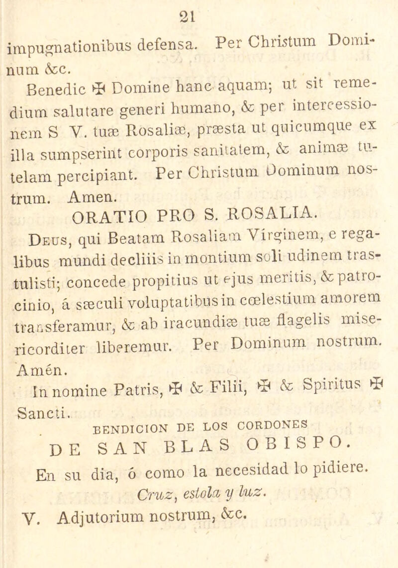 31 impu^nationibus defensa. Per Christum Domi- no m &c. Benedic ^ Domine hanc^ aquam; ut sit reme- dium salutare generi humano, & per intercessio- nem S V. ture Rosalim, prmsta ut quicnmque ex illa sumpserint corporis sanitatem, & animm tu- lelam percipiant. Per Christum Oominum nos- trum. Amen. ORATIO PRO S. ROSALIA. Deus, qui Beatam Rosaliam Virginem, e rega- libus mundi decliiis in montium solí udinem tras- tulisti; concede propitius ut ejus meritis, & patro- cinio, á steculi voluptatibusin ccelestium amorem tracsferamur, & ab iracundia tuse flagelis mise- ricorditer liberemur. Per Dominum nostrum. Amén. In nomine Patris, « & Filii, * & Spiritus * Sancti. BENDICION DE LOS CORDONES de san BLAS OBISPO. En su dia, ó como la necesidad lo pidiere. Cruz, estola y luz. V. Adjutorium nostrum, &c.