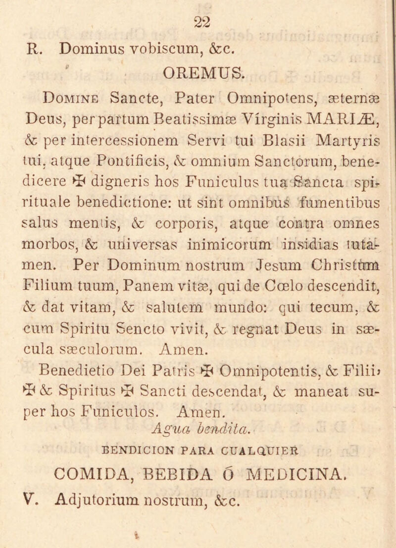 R, Dominus vobiscum, &c. OREMUS. Domine Sánete, Pater Omnipotens, aeternse Deus, perpartum Beatissimas Vírginis MARI^, & per infercessionem Serví tui Blasii Martyris Uii. alque Poníificis, & omnium Sanctorum, bene- dicere digneris hos Funiculus tua'Sancia spi- rituale benedictione: ut sint ómnibus fumentibus salus meniis, & corporis, alque contra omnes morbos, & universas inimicorum in&ldias lutár men. Per Dominum nostrum Jesum Christtrm Filium tuum, Panem vitas, qui de Coelo descendit, & dat vitam, & salutem mundo: qui tecum, & cum Spiritu Sencto vivit, & regnat Deus in sm- cula Sceculorum. Amen. Benedietio Dei Patris Omnipotentis, & Filii> ►F &c Spiritus Sancíi descendat, & maneat su- per hos Funículos. Amen. Agua bendita. BENDICION PARA CUALaUIER COMIDA, BEBIDA Ó MEDICINA. V. Adjutorium nostrum, &c. i