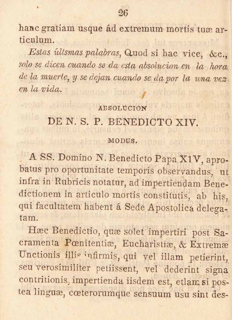 hanc gratiam usque ád extremum mortis tuee ar- ticulum. Estas uLtsmas palabras, Cluod si hac vice, &c., solo se dicen cuando so da esta absolución en la hora, de la muerte, y se dejan cuando se da por la una vez en In vida. f ABSOLUCION DE N. S. P. BENEDICTO XIV. MODUS. A SS, Domino N, Benedicto Papa XlV, apro- batns pro oportunitate temporis observandus, uí infra in Rubricis notatur, ad impertiendam Bene- dictionem in articulo mortis constitutis^ ab his, qui facnltateni habent á Sede Apostólica dclega- tam. Hasc Benedictio, qu^ solet impertir! post Sa- cramenta PoeniteníiíB, Eucharistias^ & Extremas Unctionis illi'^ mfirmis, qui vel illam petierint, seu verosimiliter petiissent, vel dederint signa contritionis. impertienda iisdem est, etlamsi pos- tea linguae, coeterorumque sensuum usu sint des-