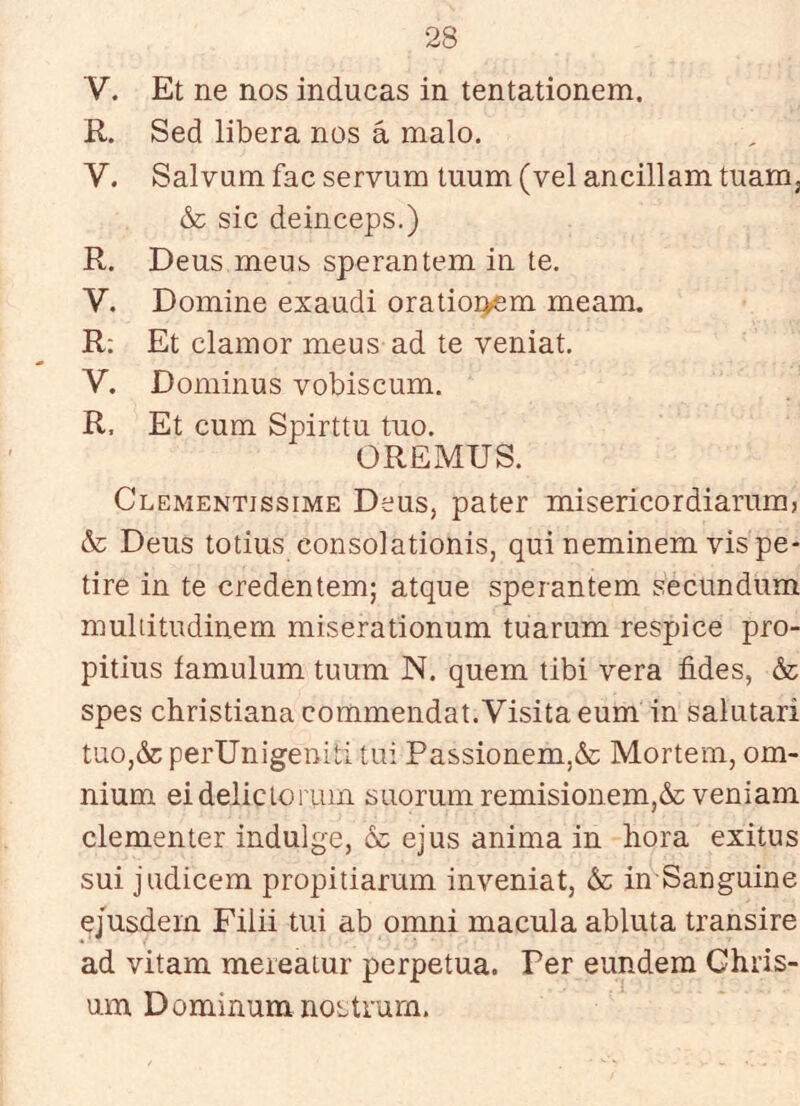 V. Et ne nos inducas in tentationem. R. Sed libera nos á malo. V. Salvum fac servum tuum (vel ancillam tuam, & sic deinceps.) R. Deus meus sperantem in te. V. Domine exaudí oratioi>em meam. R; Et clamor meus ad te veniat. V. Dominus vobiscum. R, Et cum Spirttu tno. OREMUS. Clementissime Deus, pater misericordiariim, &; Deus totius consolationis, qui neminem vis pe- tire in te credentem; atque sperantem secundum multitudinem miserationum tuarum réspice pro- pitius íamulum tuum N. quem tibí vera fides, & spes christiana commendat.Visita eum in salutari tuOj&perUnigeniti tui Passionem,& Mortem, om- nium eidelictorum suorumremisionem,& veniam clementer indulge, & ejus anima in hora exitus sui judicem propitiarum inveniat, in Sanguine ejusdem Fiiii tui ab omni macula abluta transiré ad vitam meieatur perpetua. Per eundem Ghris- um Dominum noetrurn.