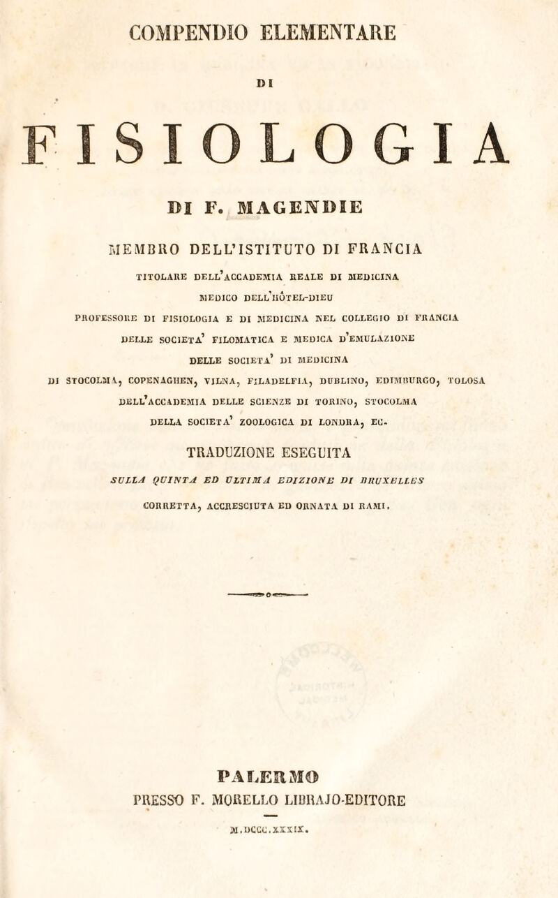 DI FISIOLOGIA DI F. M AG END 2 E MEMBRO DELL’ISTITUTO DI FRANCIA TITOLARE DELL’ACCADEMIA REALE DI MEDICINA MEDICO DELl’hÓtEL-DIEU PROFESSORE DI FISIOLOGIA E DI MEDICINA NEL COLLEGIO DI FRANCIA DELLE società’ FILOMATICA E MEDICA d’eMULAZIONE DELLE SOCIETÀ* DI MEDICINA DI STOCOLMA, COPENAGHEN, VILNA, FILADELFIA, DUBLINO, EDIMBURGO, TOLOSA DELL’ACCADEMIA DELLE SCIENZE DI TORINO, STOCOLMA DELLA SOCIETÀ’ ZOOLOGICA DI LONDRA, EC- TRADUZIONE ESEGUITA SULLA QUINTA ED ULTIMA EDIZIONE DI lUlUXELLES CORRETTA, ACCRESCIUTA ED ORNATA DI RAMI. PALERMO PRESSO F. MORELLO LIURAJO-EDITORE M.UCCC.XXXIX