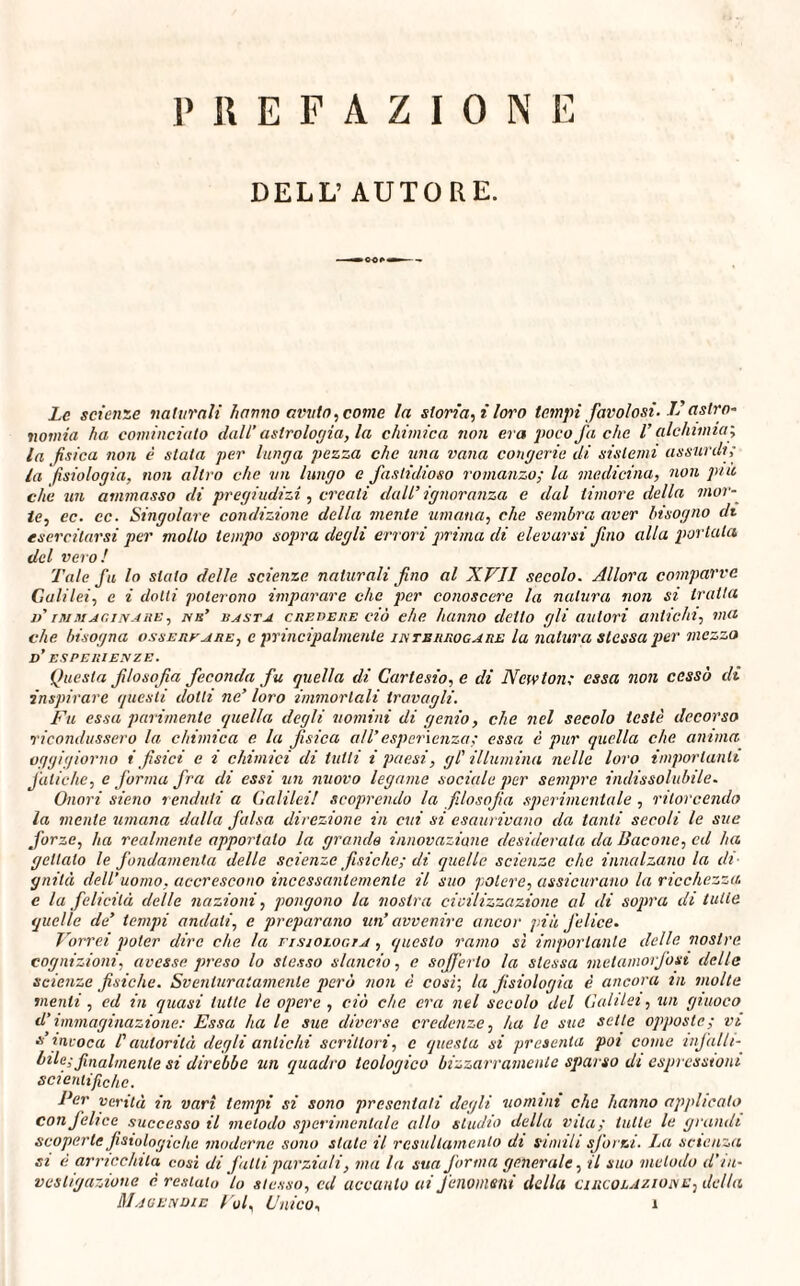 PREFAZIONE DELL’AUTORE. *oo>» - Le scienze naturali hanno amilo, come la storia, i loro tempi favolosi-1’astro¬ nomia ha cominciato dall’astrologia, la chimica non era poco fa che l’alchimia; la fisica non è stata per lunga pezza che una vana congerie di sistemi assurdi; la fisiologia, non altro che un lungo e fastidioso romanzo; la medicina, non piu che un ammasso di pregiudizi, creati dall’ ignoranza e dal timore della mor¬ te, ec. cc. Singolare condizione della mente umana, che sembra aver bisogno di esercitarsi per mollo tempo sopra degli errori prima di elevarsi fino alla portala del vero! Tale fu lo stato delle scienze naturali fino al XVII secolo. Allora comparve Galilei, e i dotti poterono imparare che per conoscere la natura non si tratta d’ immaginare , nu’ basta cue ve iie ciò che hanno detto gli autori antichi, ma che bisogna ossereare, e principalmente interrogare la natura stessa per mezzo d’ esperienze. Questa filosofia feconda fu quella di Cartesio, e di Newton; essa non cessò di inspirare questi dotti ne’ loro immortali travagli. Fu essa parimente quella degli uomini di genio, che nel secolo testé decorso ricondussero la chimica e la fisica all’ esperienza; essa è pur quella che anima oggigiorno i fisici e i chimici di tutti i paesi, gl' illumina nelle loro importanti fatiche, e forma fra di essi un nuovo legame sociale per sempre indissolubile. Onori sieno rendati a Galilei! scoprendo la filosofia sperimentale , ritorcendo la mente umana dalla falsa direzione in cui si esaurivano da tanti secoli le sue forze, ha realmente apportalo la grande innovazione desiderata da Bacone, ed ha gettalo le fondamenta delle scienze fisiche; di quelle scienze che innalzano la di¬ gnità dell’uomo, accrescono incessantemente il suo potere, assicurano la ricchezza, e la felicità delle nazioni, pongono la nostra civilizzazione al di sopra di tutte quelle de’ tempi andati, e preparano un’ avvenire ancor più felice. Vorrei poter dire che la fisiologia , questo ramo sì importante delle nostre cognizioni, avesse preso lo stesso slancio, e sofferto la stessa metamorfosi delle scienze fisiche. Sventuratamente però non è cosi; la fisiologia è ancora m molte menti , ed in quasi tutte le opere , ciò che era nel secolo del Galilei, un giuoco d’immaginazione: Essa ha le sue diverse credenze, ha le sue sette opposte; vi s’invoca l'autorità degli antichi scrittori, c questa si presenta poi come infalli¬ bile; finalmente si direbbe un quadro teologico bizzarramente sparso di espressioni scientifiche. Per verità in vari tempi si sono presentali degli uomini che hanno applicato con felice successo il metodo sperimentale allo studio della vita; tulle le grandi scoperte fisiologiche moderne sono stale il resultainenlo di simili sforzi. La scienza si è arricchita cosi di falli parziali, ma la sua forma generale, il suo includo d'in¬ vestigazione è restato l0 stesso, cd acculilo ai fenomeni della circolazione, della Magendie Voi Unico, 1