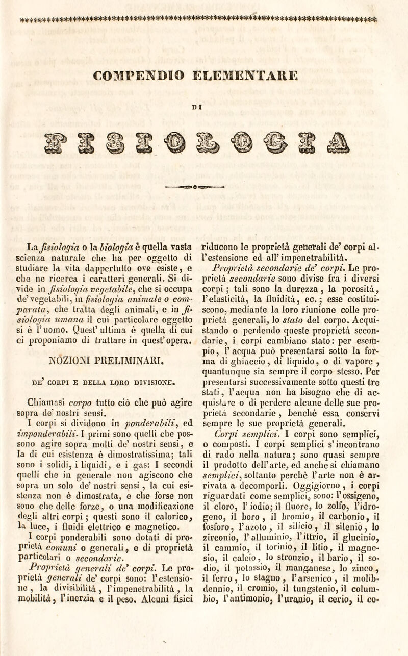*»**^>|<W*********)ll*,l'*Jl'****>!‘,i<********!,I,f'li,ì|‘,,,,,!i,i**>,,*!lQ,iì|'*!l‘*****,lt**!<‘***>l1>t!!f(***,t,*******!t:>ii La fisiologia o la biologìa è quella vasta scienza naturale clic ha per oggetto di studiare la vita dappertutto ovg esiste, e che ne ricerca i caratteri generali. Si di¬ vide in fisiologia vegetabile, che si occupa de’vegetabili, in fisiologia animale o com¬ parata, che tratta degli animali, e in fi¬ siologia umana il cui particolare oggetto si è l’uomo. Quest’ultima è quella di cui ci proponiamo di trattare in quest’opera. NOZIONI PRELIMINARI. de’ corpi e della loro divisione. Chiamasi corpo tutto ciò che può agire sopra de’nostri sensi. I corpi si dividono in ponderabili, cd imponderabili- I primi sono quelli che pos¬ sono agire sopra molti de’ nostri sensi, e la di cui esistenza è dimostratissima; tali sono i solidi, i liquidi, e i gas: I secondi quelli che in generale non agiscono che sopra un solo de’ nostri sensi, la cui esi¬ stenza non è dimostrala, e che forse non sono che delle forze, o una modificazione degli altri corpi ; questi sono il calorico, la luce, i fluidi elettrico e magnetico. I corpi ponderabili sono dotati di pro¬ prietà comuni o generali, c di proprietà particolari o secondarie. Proprietà generali de’ corpi. Lo pro¬ prietà generali de’ corpi sono: l’estensio¬ ne , la divisibilità, l’impenetrabilità, la mobilità, l’inerzia e il peso. Alcuni tisici riducono le proprietà generali de’ corpi al¬ l’estensione ed all’impenetrabilità. Proprietà secondarie de’ corpi. Le pro¬ prietà secondarie sono divise fra i diversi corpi ; tali sono la durezza, la porosità, l’elasticità, la fluidità, ec. ; esse costitui¬ scono, mediante la loro riunione colle pro¬ prietà generali, lo stalo del corpo. Acqui¬ stando o perdendo queste proprietà secon¬ darie, i corpi cambiano stato: per esem¬ pio, l’acqua può presentarsi sotto la for¬ ma di ghiaccio, di liquido, o di vapore , quantunque sia sempre il corpo stesso. Per presentarsi successivamente sotto questi tre stati, l’acqua non ha bisogno che di ac¬ quistare o di perdere alcune delle sue pro¬ prietà secondarie, benché essa conservi sempre le sue proprietà generali. Corpi semplici. I corpi sono semplici, o composti. I corpi semplici s’incontrano di rado nella natura; sono quasi sempre il prodotto dell’arte, cd anche si chiamano semplici^ soltanto perchè l’arte non è ar¬ rivata a decomporli. Oggigiorno, i corpi riguardati come semplici, sono: l’ossigeno, il cloro, l’iodio; il fluoro, lo zolfo, l’idro¬ geno, il boro, il hromio, il carbonio, il fosforo, l’azoto, il silicio, il silenio, lo zirconio, l’alluminio, l’ittrio, il glucinio, il cammio, il torinio, il litio, il magne¬ sio, il calcio, lo stronzio, il bario, il so¬ dio, il potassio, il manganese, lo zinco, il ferro, Io stagno, l’arsenico, il molib- dennio, il cromio, il tungslenio, il colum¬ bio, l’antimonio, l’uranio, U cerio, il co-