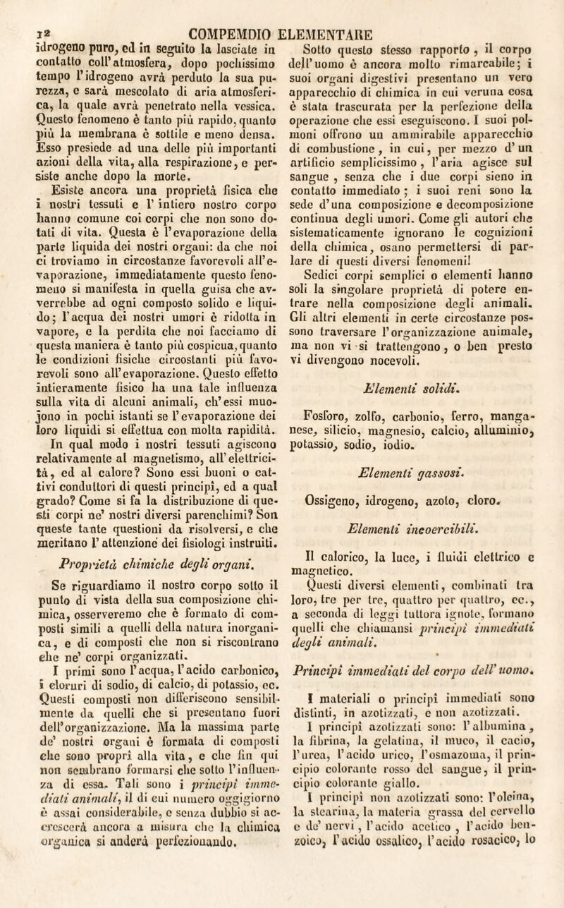 idrogeno puro, od In seguito la lasciate in contatto coll’atmosfera, dopo pochissimo tempo l’idrogeno avrà perduto la sua pu¬ rezza, c sarà mescolato di aria atmosferi¬ ca, la quale avrà penetrato nella vcssica. Questo fenomeno è tanto più rapido, quanto più la membrana ò sottile e meno densa. Esso presiede ad una delle più importanti azioni della vita, alla respirazione, e per¬ siste anche dopo la morte. Esiste ancora una proprietà Tisica che i nostri tessuti e l’intiero nostro corpo hanno comune coi corpi che non sono do¬ tati di vita. Questa è l’evaporazione della parte liquida dei nostri organi: da che noi ci troviamo in circostanze favorevoli all’e¬ vaporazione, immediatamente questo feno¬ meno si manifesta in quella guisa che av¬ verrebbe ad ogni composto solido e liqui¬ do; l’acqua dei nostri umori c ridotta in vapore, e la perdila che noi facciamo di questa maniera è tanto più cospicua, quanto le condizioni fisiche circostanti più favo¬ revoli sono all’evaporazione. Questo effetto intieramente tìsico ha una tale influenza sulla vita di alcuni animali, eh’essi rauo- jono in pochi istanti se l’evaporazione dei loro liquidi si effettua con molta rapidità. In qual modo i nostri tessuti agiscono relativamente al magnetismo, all’elettrici¬ tà, ed al calore? Sono essi buoni o cat¬ tivi condultori di questi principi, ed a qual grado? Come si fa la distribuzione di que¬ sti corpi ne’ nostri diversi parenchimi? Son queste tante questioni da risolversi, c che meritano l’attenzione dei fisiologi instruiti. Proprietà chimiche degli organi. Se riguardiamo il nostro corpo sotto il punto di vista della sua composizione chi¬ mica, osserveremo che è formato di com¬ posti simili a quelli della natura inorgani¬ ca, c di composti che non si riscontrano ehe ne’ corpi organizzati. I primi sono l’acqua, l’acido carbonico, i cloruri di sodio, di calcio, di potassio, oc. Questi composti non differiscono sensibil¬ mente da quelli clic si presentano fuori dell’organizzazione. Ma la massima parte de’ nostri organi c formaLa di composti che sono propri alla vita, e che fin qui non sembrano formarsi clic sotto l’influen¬ za di essa. Tali sono i principi imme¬ diati animali, il di cui numero oggigiorno è assai considerabile, c senza dubbio si ac¬ crescerà ancora a misura che la chimica organica si anderà perfezionando. Sotto questo stesso rapporto , il corpo dell’uomo è ancora molto rimarcabile; i suoi organi digestivi presentano un vero apparecchio di chimica in cui veruna cosa è stata trascurata per la perfezione della operazione che essi eseguiscono. I suoi pol¬ moni offrono un ammirabile apparecchio di combustione, in cui, per mezzo d’ un artificio semplicissimo, l’aria agisce sul sangue , senza che i due corpi sieno in contatto immediato ; i suoi reni sono la sede d’una composizione e decomposizione continua degli umori. Come gli autori che sistematicamente ignorano le cognizioni della chimica, osano permettersi di par¬ lare di questi diversi fenomeni! Sedici corpi semplici o clementi hanno soli la singolare proprietà di potere en¬ trare nella composizione degli animali. Gli altri elementi in certe circostanze pos¬ sono traversare l’organizzazione animale, ma non vi si trattengono, o ben presto vi divengono nocevoli. Elementi solidi. Fosforo, zolfo, carbonio, ferro, manga¬ nese, silicio, magnesio, calcio, alluminio, potassio, sodio, iodio. Elementi gassosi. Ossigeno, idrogeno, azoto, cloro. Elementi incoercibili. Il calorico, la luco, i fluidi elettrico c magnetico. Questi diversi clementi, combinati tra loro, tre per tre, quattro per quattro, oc., a seconda di leggi tuttora ignote, formano quelli die cbiauiansi principi immediati degli animali. Principi immediati del corpo dell’ uomo. I materiali o principi immediati sono distinti, in azotizzali, c non azolizzati. I principi azotizzali sono: l’albumina, la fibrina, la gelatina, il muco, il cacio, l’urea, l’acido urico, l’osmazoma, il prin¬ cipio colorante rosso del sangue, il prin¬ cipio colorante giallo. I principi non azolizzati sono: l’oleina, la stearina, la materia grassa del cervello e de’ nervi, l’acido acetico , l’acido ben¬ zoico, l’acido ossalico, l’acido rosaceo, lo