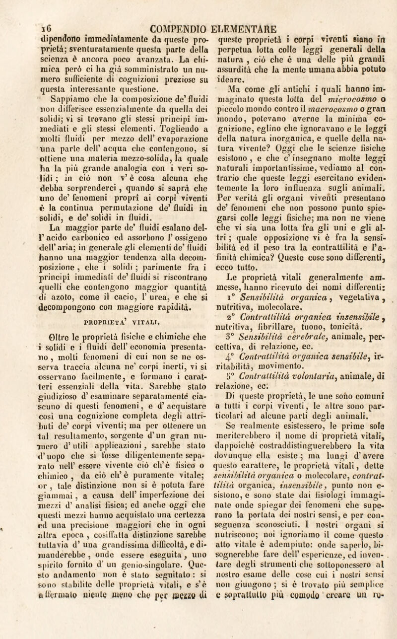 dipendono immediatamente da queste pro¬ prietà; sventuratamente questa parte della scienza è nncora poco avanzata. La chi¬ mica però ci ha giù somministrato un nu¬ mero sufficiente di cognizioni preziose su questa interessante questione. Sappiamo elio la composizione de’fluidi non differisce essenzialmente da quella dei solidi; vi si trovano gli stessi principi im¬ mediati e gli stessi elementi. Togliendo a molti fluidi per mezzo dell’ evaporazione una parte dell’ acqua che contengono, si ottiene una materia mezzo-solida, la quale ha la più grande analogia con i veri so¬ lidi ; in ciò non v’è cosa alcuna che debba sorprenderci , quando si saprà che uno de’ fenomeni propri ai corpi viventi è la continua permutazione de’ fluidi iu solidi, e de’solidi in fluidi. La maggior parte de’ fluidi esalano del- 1’ acido carbonico cd assorbono 1’ ossigeno dell’aria; in generale gli elementi de’fluidi hanno una maggior tendenza alla decom¬ posizione , che i solidi ; parimente fra i principi immediati de’fluidi si riscontrano «fucili che contengono maggior quantità di azoto, come il cacio, 1’ urea, e che si decompongono con maggiore rapidità. phopiueta’ vitali. Oltre le proprietà fisiche e chimiche che i solidi e i fluidi dell’economia presenta¬ no , molti fenomeni di cui non se ne os¬ serva traccia alcuna ne’ corpi inerti, vi si osservano facilmente, e formano i carat¬ teri essenziali della vita. Sarebbe stato giudizioso d’esaminare separatamente cia¬ scuno di questi fenomeni, e d’acquistare così una cognizione completa degli attri¬ buti de’ corpi viventi; ma per ottenere un tal rcsultamenlo, sorgente d’un gran nu¬ mero d’utili applicazioni, sarebbe stato d’uopo che si fosse diligentemente sepa¬ ralo nell’ essere vivente ciò cli’è fisico o chimico, da ciò eh’è puramente vitale; or , tale distinzione non si è potuta fare giammai, a causa dell’ imperfezione dei mezzi d’ analisi fisica; ed anche oggi che questi mezzi hanno acquistato una certezza cd una precisione maggiori clic in ogni «lira epoca , cosiffatta distinzione sarebbe tuttavia d’ uua grandissima difficoltà, e di¬ manderebbe , onde essere eseguita, uno spirilo fornito d’ un genio-singolare. Quc- slo andamento non c stato seguitato : si sono stabilite delle proprietà vitali, e s’è attenualo niente meno dio per JUCZZV di queste proprietà i corpi vìventi siano in perpetua lotta colle leggi generali della natura , ciò clic è una delle più grandi assurdità che la mente umana abbia potuto ideare. Ma come gli antichi i quali hanno im¬ maginato questa lotta del microcosmo o piccolo mondo contro il macrocosmo o gran mondo, potevano averne la minima co¬ gnizione, eglino che ignoravano e le leggi della natura inorganica, e quelle della na¬ tura vivente? Oggi che le scienze fisiche esistono, e clic c’insegnano molte leggi naturali importantissime, vediamo al con¬ trario che queste leggi esercitano eviden¬ temente la loro influenza sugli animali. Per verità gli organi viventi presentano de’ fenomeni che non possono punto spie¬ garsi colle leggi fisiche; ma non ne viene che vi sia una lotta fra gli uni e gli al¬ tri ; quale opposizione vi è fra la sensi¬ bilità ed il peso tra la contrattilità e l’a- linità chimica? Questo cose sono differenti, ecco tutto. Le proprietà vitali generalmente am¬ messe, hanno ricevuto dei nomi differenti: i° Sensibilità organica , vegetativa , nutritiva, molecolare. 2° Contrattilità organica insensibile , nutritiva, fibrillare, tuono, tonicità. 3° Sensibilità cerebrale, animale, per¬ cettiva, di relazione, ec. 4° Contrattilità organica sensibile, ir¬ ritabilità, movimento. 3° Contrattilità volontaria, animale, di relazione, ec; Di queste proprietà, le une sono comuni a tutti i corpi viventi, le altre sono par¬ ticolari ad alcune parti degli animali. Se realmente esistessero, le prime sole meriterebbero il nome di proprietà vitali, dappoiché costraddislinguerebbero la vita dovunque ella esiste; ina lungi d'avere questo carattere, le proprietà vitali, dette sensibilità organica o molecolare, contrai- ti Li là organica, insensibile, punto non e- sislono, c sono state dai tisiologi immagi¬ nate onde spiegar dei fenomeni che supe¬ rano la portata dei nostri sensi, e per con¬ seguenza sconosciuti. I nostri organi si nutriscono; noi ignoriamo il come questo alto vitale è adempiuto: onde saperlo, bi¬ sognerebbe fare dell’esperienze, ed inven¬ tare degli strumenti clic sottoponessero al nostro esame delle cose cui i nostri sensi non giungono ; si è trovato più semplice c soprattutto più comodo creare un ro-