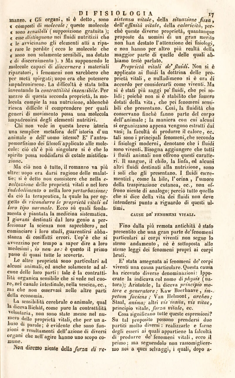 manzo, t Cli organi, si è detto, sono « composti di molecole ; queste molecole c sono sensibili ( supposizione gratuita); « esse distinguono nei fluidi nutritizi! che « le avvicinano gli elementi alti a ripa- « rare le perdite ( ecco le molecole clic a sono non solamente sensibili, ma dotato <r di discernimento), i i\Ia supponendo le molecole capaci di discernere i materiali riparatori, i fenomeni non sarebbero che per metà spiegati; uopo era che potessero impadronirsene- La difficoltà è stata tolta inventando la contrattilità insensibile. Per mezzo di questa seconda proprietà, la mo¬ lecola compie la sua nutrizione, abbenchè riesca difficile il comprendere per quali generi di movimento possa una molecola impadronirsi degli elementi nutritivi. Chi non vede in questa breve istoria una semplice metafora dell’istoria d’un animale o dell’uomo istesso? E’ l’autro- pomorfisimo dei filosofi applicato alle mole¬ cole: ciò eli’ è più singolare si è che lo spirito possa soddisfarsi di cotale mistifica¬ zione. Ma ciò non è tutto, il romanzo va più oltre: uopo era darsi ragione delle malat¬ tie; si è detto non consistere che nella e- sallazione delle proprietà vitali o nel loro indebolimento o nella loro perturbazione; da ciò la terapeutica, la quale ha per og¬ getto di ricondurre le proprietà vitali al loro tipo normale. Ecco sù quali fonda- menta è piantata la medicina sistematica. I giovani destinati dal loro genio a per¬ fezionar la scienza non saprebbero, nel cominciare i loro studi, guarentirsi abba¬ stanza di cosiffatti errori. Uop’è che si avvezzino per tempo a saper dire a loro medesimi, io non so: è questo il primo passo di quasi tutte le scoverte. Le altre proprietà sono particolari ad alcuni animali, ed anche solamente ad al¬ cune delle loro parti : tale è la contratti¬ lità organica sensibile che si vede nel cuo¬ re, nel canale intestinale,nella vescica, ec., ma che non osservasi nelle altre parti della economia. La sensibilità cerebrale o animale, qual la diceva flichàt, come pure la contrattilità volontaria, non sono state messe nel nu¬ mero delle proprietà vitali, che per un a- huso di parole; è evidente che sono fun¬ zioni o rcsultamenti dell’azione di diversi organi che nell'agire hanno uno scopo co¬ mune. Aon diremo niente della forza di re* sistema vitale, della situazione fìssa , dell’ aJfinità vitale, della caloricilà, per¬ chè queste diverse proprietà, quantunque proposte da uomini di un gran merito non han destato l’attenzione dei fisiologi, e non hanno per altro più realtà della maggior parte di quelle delle quali ab¬ biamo testé parlato. Proprietà vitali de* fluidi. Non si è applicato ai fluidi la dottrina delle pro¬ prietà vitali, e nulladimeno si è ora di accordo per considerarli come viventi. Ma si è stati più saggi pc’ fluidi, che pei so¬ lidi ; poiché non si è stabilito che fossero dotati della vita, che pei fenomeni sensi¬ bili che presentano. Cosi, la fluidità che conservano finché fanno parte del corpo dell’animale ; la maniera con cui alcuni si organizzano appena vengono estratti dai vasi; la facoltà di produrre il calore, ec. tali sono i principali fenomeni, che secondo i fisiologi moderni, denotano che i fluidi sono viventi. Bisogna aggiungere che tutti i fluidi animali non offrono questi caratte¬ ri. Il sangue, il chilo, la linfa, ed alcuni altri fluidi destinati alla nutrizione, sono i soli che gli presentano. I fluidi escre¬ mentizi, come la bile, l’orina , l’umore della traspirazione cutanea, ec., non of¬ frono niente di analogo; perciò tutto quello che si dice della vita dei fluidi non deve intendersi punto a riguardo di questi ul¬ timi. CAUSE de’ FENOMENI VITALI. Fino dalla più remota antichità è stalo presentito che una gran parte de’fenomeni particolari ai corpi viventi non segue Io stesso andamento, nè è sottoposta allo stesse leggi dei fenomeni propri ai corpi bruti. E’ stata assegnata ai fenomeni de’ corpi viventi una causa particolare. Questa causa ha ricevuto diverse denominazioni: Ippo- crate la indicava col nome di physis ( na¬ tura); Aristotele, la diceva principio mo¬ tore e generatore ; Raw Boerhaave, zVn-- pel uni faciens ; Van Ilelinont, arc/ieo ; Slaal, anima; altri vis insila, vis vitae, principio vitale, forza vitale, ec. Cosa significano tutte queste espressioni? Su tal proposito possono prendersi due partili molto diversi : realizzarle e farne degli esseri ai quali appartiene la l'alcoltà di produrre de’ fenomeni vitali , ecco il primo; ma seguendolo non rassomigliere¬ mo noi a quei selvaggi, i quali, dopo a-