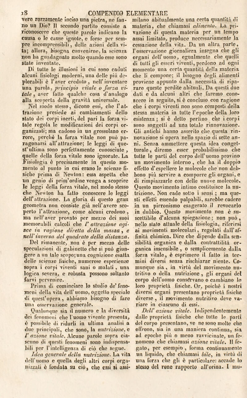 vero rozzamente Inciso una pietra, ne l'an¬ no un Dio? Il secondo partito consiste a riconoscere che queste parole indicano la causa o le cause ignote, c l'orso per sem¬ pre incomprensibili, delle azioni della vi¬ ta; allora, bisogna convenirne, la scienza non ha guadagnato molto quando esse sono state inventate. Di lutto le illusioni in cui sono caduti alcuni Tisiologi moderni, una delle più de¬ plorabili è l’aver creduto, nell’inventare una parola, principio vitale o forza vi¬ tale , aver fatto qualche cosa d’analogo alla scoperta della gravità universale. Nel modo stesso, dicono essi, che l’at¬ trazione presiede ai cambiamenti dello stato dei corpi inerti, del pari la forza vi- tale regola le modificazioni dei corpi or¬ ganizzati; ma cadono in un grossolano er¬ rore, perchè la forza vitale non può pa¬ ragonarsi all’attrazione; le leggi di que¬ st’ultima sono perfettamente conosciute, quelle della forza vitale sono ignorate. La Fisiologia è precisamente in questo mo¬ mento al punto in cui erano le scienze fi¬ siche prima di Newton: essa aspetta che un genio di prinfordine venga a scoprire le leggi della forza vitale, nel modo stesso che Newton ha fatto conoscere le leggi dell’attrazione. La gloria di questo gran geometra non consiste già nell’avere sco¬ perto l’attrazione, come alcuni credono , ma nel l’aver provato per mezzo dei suoi memorabili calcoli clic /’ attrazione agi¬ sce ni ragione diretta della massa , e nell'inversa del quadrato della disianza. Del rimanente, non è per mezzo delle speculazioni di gabinetto che si può giun¬ gere a un tale scopo;una cognizione esatta delle scienze fisiche, numerose esperienze sopra i corpi viventi sani o malati , una logica severa, e robusta possono soltanto farvi pervenire. Prima di cominciare lo studio de’feno¬ meni della vita dell’uomo, oggetto speciale di quest’opera , abbiamo bisogno di fare Una osservazione generale. Qualunque sia il numero c la diversità dei fenomeni clic l’uomo vivente presenta, è possibile di ridurli in ultima analisi a due principali, che sono, la nutrizione, c V azione vitale. Alcune parole sopra cia¬ scuno di questi fenomeni sono indispensa¬ bili per l’intelligenza di ciò che segue. Idea generale della nutrizione. La vita dell'uomo c quella degli altri corpi orga¬ nizzali è l'ondata su ciò, che essi si assi¬ milano abitualmente una certa quantità di materia, che chiamasi alimento. La pri¬ vazione di questa materia per un tempo assai limitalo, produce necessariamente la cessazione della vita. Da un altra parte, l’osservazione giornaliera insegna che gli organi dell’uomo, egualmente che quelli di tutti gli esseri viventi, perdono ad ogni momento una certa quantità della materia che li compone; il bisogno degli alimenti proviene appunto dalla necessità di ripa¬ rare queste perdite abituali. Da questi due dati c da alcuni altri che faremo cono¬ scere in seguito, si è concluso con ragione che i corpi viventi non sono composti deila stessa materia in tutte l’epoche della loro esistenza ; si c detto perfino che i corpi sono soggetti ad una totale rinnovazione. Gli antichi hanno asserito che questa rin¬ novazione si opera nello spazio di sette an¬ ni. Senza ammettere questa idea conget¬ turale , diremo esser probabilissimo clic tutte le parti del corpo dell’uomo provino un movimento interno , clic ha il doppio effetto d’espellere le molecole che non deb¬ bono più servire a comporre gli organi, e di rimpiazzarle con delle nuove molecole. Questo movimento intimo costituisce la nu¬ trizione. Non cade sotto i sensi ; ma que¬ sti clfctti essendo palpabili, sarebbe cadere in un pirronismo esagerato il revocarlo in dubbio. Questo movimento non c su¬ scettibile d’alcuna spiegazione; non può, nello stato attuale della fisiologia, riferirsi ai movimenti molecolari, regolati dall’af¬ finità chimica. Dire che dipende dalla sen¬ sibilità organica e dalla contrattilità or¬ ganica insensibile , o semplicemente dalla forza vitale, è esprimere il fatto in ter¬ mini diversi senza rischiarar niente. Co¬ munque sia , in virtù del movimento nu¬ tritivo o della nutrizione , gli organi del corpo dell’uomo constavano o cambiano lo loro proprietà fisiche. Or, poiché i nostri diversi organi presentano proprietà fisiche diverse , il movimento nutritivo deve va¬ riare in ciascuno di essi. Dell’ azione vitale. Indipendentemente dalle proprietà fisiche che tutte le parti del corpo presentanole ne sono molte che olirono, sia in una maniera continua, sia ad epoche più o meno ravvicinate, un fe¬ nomeno che chiamasi azione vitale. Il fe¬ gato, per esempio , forma continuamente un liquido, clic chiamasi bile, in virtù di una forza clic gli è particolare: accade lo stesso del rune rapporto nll’orina. I mu-