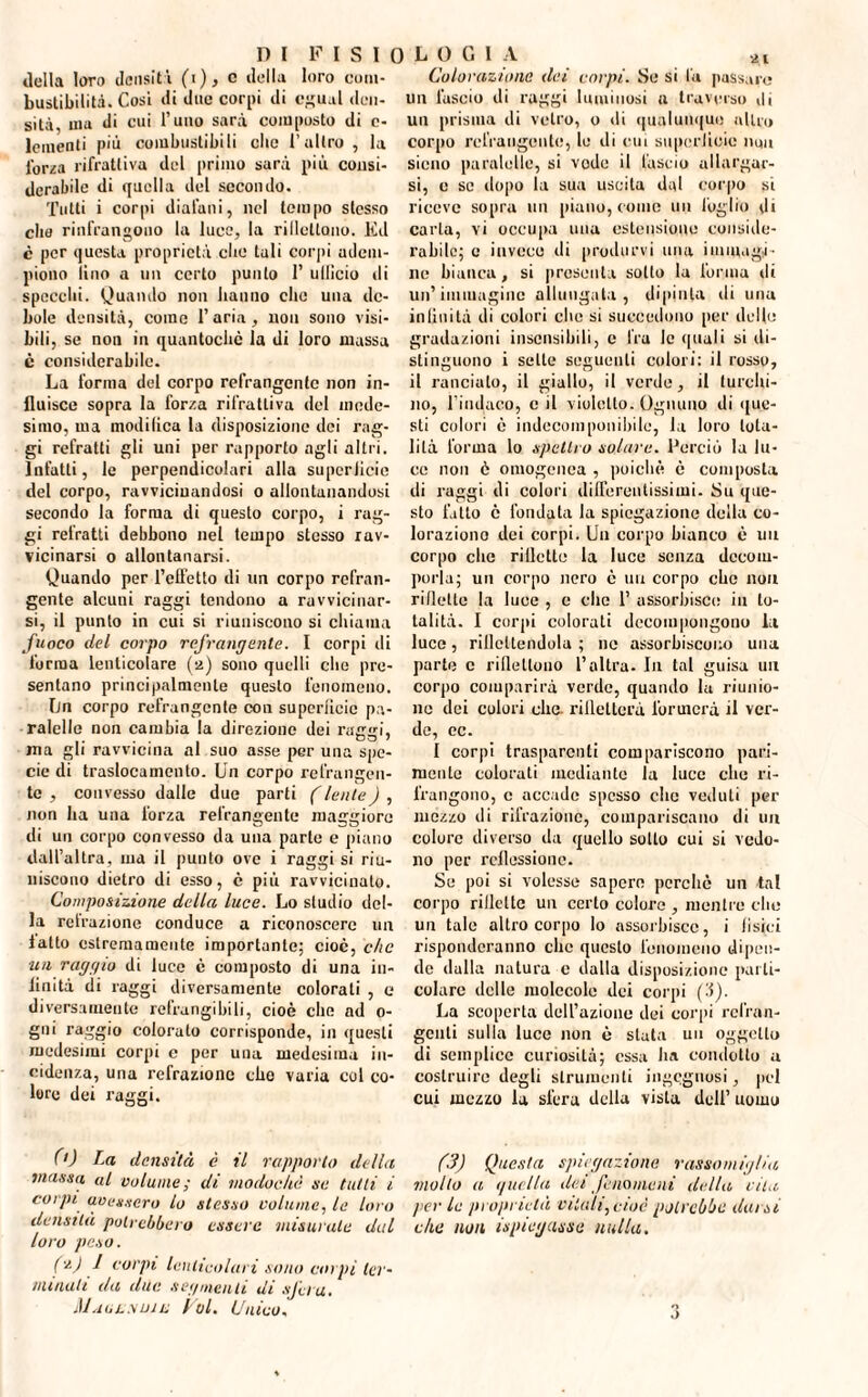 2 I della loro densità (i), c della loro com¬ bustibilità. Cosi di due corpi di cgual den¬ sità, ma di cui l’uno sarà composto di c- Icmenti più combustibili clic l’altro, la Terza rifrattiva del primo sarà più consi¬ derabile di quella del secondo. Tutti i corpi diafani, nel tempo stesso elio rinfrangouo la luce, la ribollono. Ed c per questa proprietà clic tuli corpi adem¬ piono lino a un certo punto 1’ ullicio di specchi. Quando non hanno che una de¬ bole densità, come 1’ aria, non sono visi¬ bili, se non in quantochc la di loro massa c considerabile. La forma del corpo refrangcnte non in¬ fluisce sopra la forza rifrattiva del mede¬ simo, ma modifica la disposizione dei rag¬ gi refratti gli uni per rapporto agli altri. Infatti, le perpendicolari alla superJicie del corpo, ravvicinandosi o allontanandosi secondo la forma di questo corpo, i rag¬ gi refratti debbono nel tempo stesso rav¬ vicinarsi o allontanarsi. Quando per l’effetto di un corpo refran¬ gente alcuni raggi tendono a ravvicinar¬ si, il punto in cui si riuniscono si chiama fuoco del corpo refrangente. I corpi di forma lenticolare (2) sono quelli che pre¬ sentano principalmente questo fenomeno. fin corpo refrangcnte con supcrlìcic pu- ralelle non cambia la direzione dei raggi, ma gli ravvicina al suo asse per una spe¬ cie di traslocamene. Un corpo refrangen¬ te , convesso dalle due parti (lente) , non ha una forza refrangente maggiore di un corpo convesso da una parto e piano dall’altra, ma il punto ove i raggi si riu¬ niscono dietro di esso, c più ravvicinato. Composizione della luce. Lo studio del¬ la retrazione conduce a riconoscere un fatto estremamente importante; cioè, che un raggio di luce è composto di una in¬ finità di raggi diversamente colorati , e diversamente refrangibili, cioè che ad 0- gni raggio colorato corrisponde, in questi medesimi corpi e per una medesima in¬ cidenza, una refrazione che varia col co¬ lore dei raggi. (0 La densità è il rapporto della massa al volume; di modochè se tutti i corpi avessero lo stesso volume, la Im o densità potrebbero essere misurale dal loro peso. f'zJ f corpi lcuticolari sono corpi ter¬ minali da due segmenti di sfera. Maulsuiu Voi. Unico, Colorazione dei corpi. Se si fu passare un lascio di raggi luminosi a traverso di un prisma di vetro, o ili qualunque altro corpo rcfraiigeuto, lo di cui supcrlìcic ik»u sicno paratoli*!, si vodo il lascio allargar¬ si, e se dopo la sua uscita dal corpo si riceve sopra un piano, come un foglio di carta, vi occupa una estensione conside¬ rabile; c invece di produrvi una immagi¬ ne bianca, si presenta sotto la forma di un’immagine allungata, dipinta di una infinità di colori che si succedono per delle gradazioni insensibili, e fra le quali si di¬ stinguono i selle seguenti colori: il rosso, il rancialo, il giallo, il verde, il turchi¬ no, l’indaco, e il violetto. Ognuno di que¬ sti colori è indecomponibile, la loro tota¬ lità l’orma lo spettro solare. Perciò la lu¬ ce non è omogenea , poiché è composta di raggi di colori differentissimi. Su que¬ sto fatto è fondata la spiegazione della co¬ lorazione dei corpi. Un corpo bianco è un corpo che riflette la luce senza decom¬ porla; un corpo nero è un corpo che non riflette la luce , e che 1’ assorbisce in to¬ talità. I corpi colorati decompongono la luco, riflettendola ; ne assorbiscono una parte c riflettono l’altra- In tal guisa un corpo comparirà verde, quando la riunio¬ ne dei colori che. rifletterà formerà il ver¬ de, ec. I corpi trasparenti compariscono pari¬ mente colorali mediante la luce che ri¬ frangono, c accade spesso che veduti per mezzo di rifrazione, compariscano di un colore diverso da quello sotto cui si vedo¬ no per rcflessionc. Se poi si volesse sapere perchè un tal corpo riflette un certo colore , menile clic un tale altro corpo Io assorbisce, i fisici risponderanno clic questo fenomeno dipen¬ de dalla natura c dalla disposizione parti¬ colare delle molecole dei corpi ('5). La scoperta dell’azione dei corpi rcl’ran- gcnli sulla luce non è stuta un oggetto di semplice curiosità; essa ha condotto a costruire degli strumenti ingegnosi, pel cui mezzo la sfera della vista dell’ uomo (3) Questa spiegazione rassomiglia molto a quella dei fenomeni della vita />er le proprietà vitali, cioè potrebbe darsi che non Spiegasse nulla. O