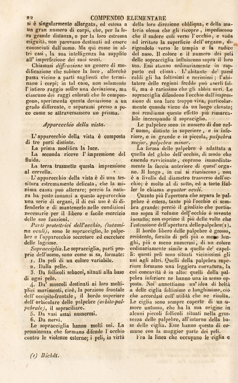 si c singolarmente allargata, ed estesa a un gran numero di corpi, che, per la lo¬ ro grande distanza, o per la loro estrema esiguità, non parevano destinali ad essere conosciuti daU'uomo. Ma qui come in al¬ tri casi , la sua intelligenza ha supplito all’ imperfezione dei suoi sensi. Chiamasi diffrazione un genere di mo¬ dificazione che subisce la luce , allorché passa vicino a parti saglienti clic termi¬ nano i corpi; in tal caso, non solamente l’intiero raggio solfre una deviazione, ma ciascuno dei raggi colorali che lo compon¬ gono, sperimenta questa deviazione a un grado differente, e separansi presso a po¬ co come se attraversassero un prisma. Apparecchio della vista. L’apparecchio della vista è composto di tre parti distinte. La prima modiliea la luce. La seconda riceve l’impressione del fluido. La terza trasmette questa impressione al cervello. * L’apparecchio della vista è di una tes¬ situra estremamente delicata, che la mi¬ nima causa può alterare; perciò la natu¬ ra ha posto innanzi a questo apparecchio una serie di organi, il di cui uso è di di¬ fenderlo e di mantenerlo nelle condizioni necessarie per il libero e facile esercizio delle sue funzioni. Parti protettrici dell’occhio, (lutami- 7ta oculi), sono le sopracciglio, le palpe¬ bre e l’apparecchio secrctore cd escretore delle lagrime. Sopracciglia.Le sopracciglia, parti pro¬ prie dell’uomo, sono come si sa, formate: j. Da peli di un colore variabile. 2. Dalla pelle. ?>. Da follicoli sebacei, situali alla base di ogni pelo. 4. Da’ muscoli destinati ai loro molté¬ plici movimenti, cioè, la porzione lrontale dell’ occipito-frontale , il bordo superiore dell’ oracolare delle palpebre (orbito-pal- pebrale), il sopraciliare. b. Da vasi assai numerosi. 6. Da nervi. Le sopracciglia hanno molli usi. La prominenza che formano difende 1 occhio contro le violenze esterne; i peli, in virtù della loro direzione obbliqna, e della ma¬ teria oleosa elio gli ricopre , impediscono che il sudore coli verso l’occhio, c vuda od irritare la superficie dell’organo, di¬ rigendolo verso le tempia e la radice del naso. 11 colore e il numero dei peli delle sopracciglia influiscono sopra il loro uso. Essi stanno ordinariamente in rap¬ porto col clima. L’abitante de’ paesi caldi gli ha foltissimi e nerissimi ; l’abi¬ tatore delle regioni fredde può averli fol¬ ti, ma è rarissimo che gli abbia neri. Le sopracciglia difendono 1 occhio dall'impres¬ sione di una luce troppo viva, particolar¬ mente quando viene da un luogo elevato; noi rendiamo questo effetto più rimarca¬ bile increspando il sopraciglio. Le palpebre sono in numero di due nel- 1’uomo, distinte in superiore, e in infe¬ riore, 0 in grande e in piccola, palpebra major, palpebra minor. La forma delle palpebre c adattata a quella del globo dell’ occhio, di modo che essendo ravvicinate, coprono immediata¬ mente la faccia anteriore di quest’ orga¬ no. Il luogo , in cui si riuniscono , non è a livello del diametro trasverso dell'oc¬ chio; è molto al di sotto, ed a torto Hal¬ ler lo chiama ccquator oculi. Quanto più l’apertura che separa le pal¬ pebre è estesa, tanto più l'occhio ci sem¬ bra grande: perciò il giudizio che portia¬ mo sopra il volume dell’occhio è sovente inesatto; non esprime il più delle volte che l'estensione dell’apertura dellepalpcbre(i). Il bordo libero delle palpebre è grosso, resistente, fornito di peli più o mcao lun¬ ghi, più o meno numerosi, di un colore ordinariamente simile a quello de’ capel¬ li: questi peli sono situati vicinissimi gli uni agli altri. Quelli della palpebra supe¬ riore formano una leggiera curvatura, la cui concavità è in allo: quelli della pal¬ pebra inferiore ne hanno una in senso op¬ posto. Noi annettiamo un’ idea di beltà a delle ciglia foltissime e lunghissime, ciò elio accordasi coll’ utilità che ne risulta. Le ciglia sono sempre coperte di un u- more untuoso, che ha la sua origine in alcuni piccoli follicoli situati nella gros¬ sezza delle palpebre, all’intorno della ba¬ se delle ciglia. Esse hanno questo di co¬ mune con la maggior parte dei peli. i ta la litica clic occupano le ciglia e (t) Bichtll.