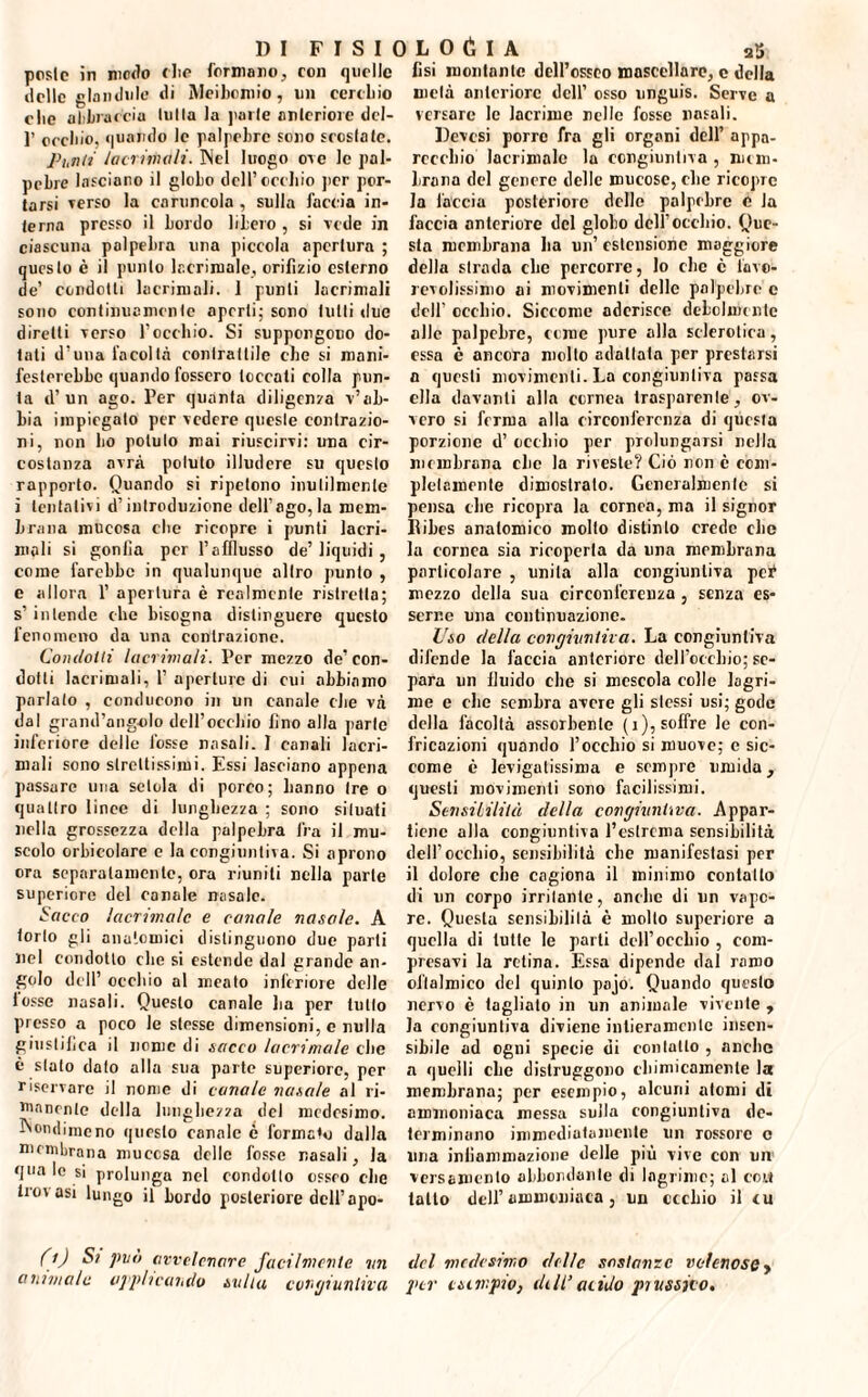 poste in modo die formano, con quelle delle glandule di Meiboroio, un cereliio che abbraccili lolla la parie onlcriore dcl- 1’ creino, quando le palpebre fono fresiate. Punti lacrimali. INel luogo ore le pal¬ pebre Infoiano il globo dell’cerbio per por¬ tarsi Terso la caruncola , sulla faccia in¬ terna presso il bordo libero , si vede in ciascuna palpebra una piccola apertura ; questo è il punto lacrimale, orifizio esterno de’ condotti lacrimali. 1 punti lacrimali sono continuamente aperti; sono lutti due diretti verso rocchio. Si suppongono do¬ tali d’una facoltà contrattile ebe si mani¬ festerebbe quando fossero toccati colla pun¬ ta d’un ago. Per quanta diligenza v’ab¬ bia impiegato per vedere queste contrazio¬ ni, non bo potuto mai riuscirvi: una cir¬ costanza avrà potuto illudere su questo rapporto. Quando si ripetono inutilmente i tentativi d’introduzione dell’ago,la mem¬ brana mucosa clic ricopre i punti lacri¬ mali si gonfia per l’afflusso de’ liquidi , come farebbe in qualunque altro punto , e allora 1’ apertura è realmente ristretta; s’ intende che bisogna distinguere questo fenomeno da una contrazione. Condoni lacrimali. Per mezzo de’con¬ dotti lacrimali, 1’ aperture di cui abbiamo parlalo , conducono in un canale die và dal grand’angolo dell’occhio fino alla parte inferiore delle fosse nasali. I canali lacri¬ mali sono strettissimi. Essi lasciano appena passare una setola di porco; hanno Ire o quattro linee di lunghezza ; sono situali nella grossezza della palpebra fra il mu¬ scolo orbicolarc e la congiuntiva. Si aprono ora separatamente, ora riuniti nella parte superiore del canale nasale. Sacco lacrimale e canale nasale. A torlo gli anatomici distinguono due parti nel condotto che si estende dal grande an¬ golo dell’ occhio al meato inferiore delle lesse nasali. Questo canale ha per tutto presso a poco le stesse dimensioni, e nulla giustifica il nome di sacco Inert male che è stato dato alla sua parte superiore, per riservare il nome di canale nasale al ri¬ manente della lunghezza del medesimo. Nondimeno questo canale è formato dalla membrana mucosa delle fosse nasali, la qua le si prolunga nel condotto osseo che trovasi lungo il bordo posteriore dell’apo- (i) Sì pvo avvelenare facilmente mi animale applicando svila cangi un lira fisi montante dell’osseo mascellare, c della metà anteriore dell’ osso unguis. Serve a versare le lacrime nelle fosse nasali. Devesi porre fra gli organi dell’ appa¬ recchio lacrimalo la congiuntiva , mem¬ brana del genere delle mucose, clic ricopre la faccia posteriore delle palpebre 0 la faccia anteriore del globo dell’occhio. Que¬ sta membrana ha un’ estensione maggiore della strada clic percorre, lo che è favo¬ revolissimo ai movimenti delle palpebre c dell' occhio. Siccome aderisce debolmente alle palpebre, come pure alla sclerotica, essa è ancora molto adattata per prestarsi a questi movimenti. La congiuntiva passa ella davanti alla cornea trasparente, ov¬ vero si ferma alla circonferenza di questa porzione d’ occhio per prolungarsi nella membrana clic la riveste? Ciò non c com¬ pletamente dimostrato. Generalmente si pensa die ricopra la cornea, ma il signor Ribes anatomico molto distinto crede che la cornea sia ricoperta da una membrana particolare , unita alla congiuntiva per1 mezzo della sua circonferenza , senza es¬ serne una continuazione. Uso della congiuntiva. La congiuntiva difende la faccia anteriore dell’occhio; se¬ para un fluido che si mescola colle lagri¬ me e che sembra avere gli slessi usi; gode della facoltà assorbente (i), soffre le con¬ fricazioni quando l’occhio si muove; c sic¬ come è levigatissima e sempre umida, questi movimenti sono facilissimi. Sensibilità della congiuntiva. Appar¬ tiene alla congiuntiva l’estrema sensibilità dell’occhio, sensibilità ebe manifestasi per il dolore che cagiona il minimo contatto di un corpo irritante, anche di un vapo¬ re. Questa sensibilità è molto superiore a quella di tutte le parti dell’occhio , com¬ presavi la retina. Essa dipende dal ramo oftalmico del quinto pajo. Quando questo nervo è tagliato in un animale vivente , la congiuntiva diviene intieramente insen¬ sibile ad ogni specie di contatto , anche a quelli che distruggono chimicamente la membrana; per esempio, alcuni atomi di ammoniaca messa sulla congiuntiva de¬ terminano immediatamente un rossore c una infiammazione delle più vive con un versamento abbondante di lagrime; al con tatto dell’ ammoniaca, un occhio il cu del medesimo delle sostanze velenose , per esempio, eh II’acido prussico.