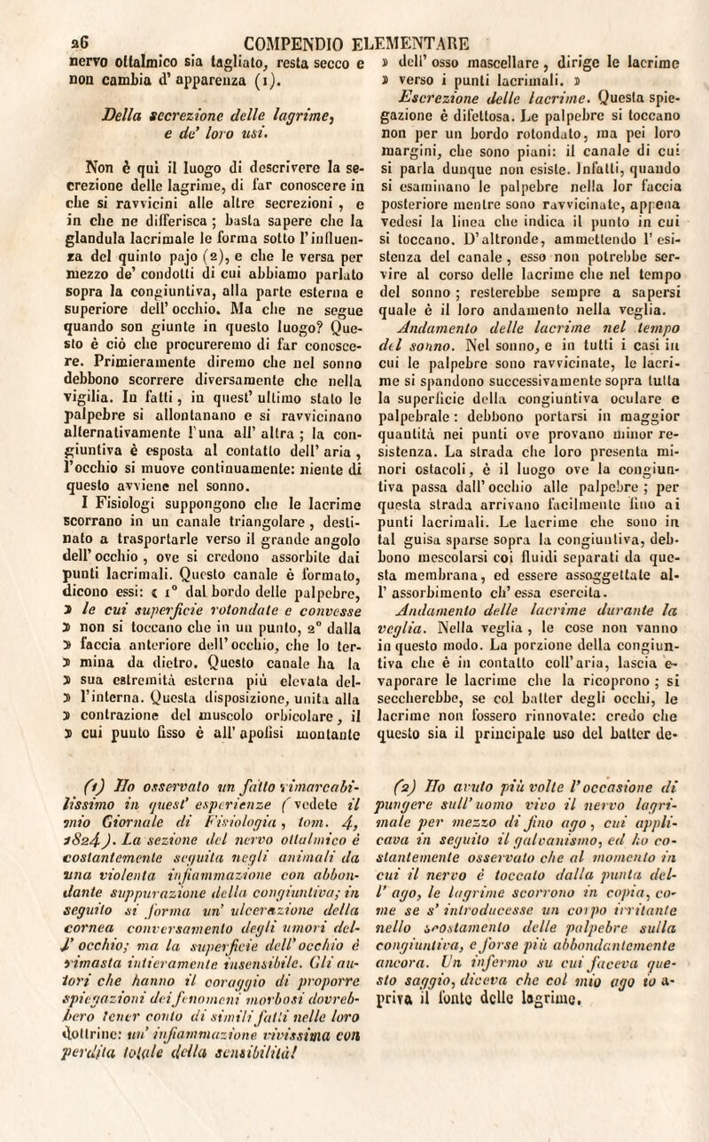 nervo oflalmico sia tagliato, resta secco e non cambia d’apparenza (i). Della secrezione delle lagrime, e de loro usi. Non è qui il luogo di descrivere la se¬ crezione delle lagrime, di far conoscere in che si ravvicini alle altre secrezioni , e in che ne differisca ; basta sapere che la gianduia lacrimale le forma sotto l’influen¬ za del quinto pajo (2), e clic le versa per mezzo de’ condotti di cui abbiamo parlato sopra la congiuntiva, alla parte esterna e superiore dell’ occhio. Ma che ne segue quando son giunte in questo luogo? Que¬ sto è ciò che procureremo di far conosce¬ re. Primieramente diremo che nel sonno debbono scorrere diversamente che nella vigilia. In fatti, in quest’ ultimo stato le palpebre si allontanano e si ravvicinano alternativamente l’una all’ altra ; la con¬ giuntiva è esposta al contatto dell’ aria , l’occhio si muove continuamente: niente di questo avviene nel sonno. I Fisiologi suppongono che le lacrime scorrano in un canale triangolare , desti¬ nato a trasportarle verso il grande angolo dell’occhio, ove si credono assorbite dai punti lacrimali. Questo canale è formato, dicono essi: 1 i° dal bordo delle palpebre, 3 le cut superjìcie rotondate e convesse 3 non si toccano che in un punto, 2° dalla 3 faccia anteriore dell’occhio, che lo ter- 3 mina da dietro. Questo canale ha la 3 sua estremità esterna più elevata del- 3 l’interna. Questa disposizione, unita alla 3 contrazione del muscolo orbicolare, il 3 cui puuto fisso è all’ opolìsi montante (1) Ilo osservalo un fa Ito rimarcabi¬ lissimo in ijttesl’ esperienze f vedete il mio Giornale di Fisiologia, toni. 4, 1824)• La sezione del nervo ollalmico è costantemente seguita negli animali da una violenta infiammazione con abbon¬ dante suppurazione della congiuntiva; in seguito si forma un ulcerazione della cornea conversamento degli umori del- J,’ occhio; ma. la superficie dell’ occhio e rimasta intieramente insensibile. Gli au¬ tori che hanno il coraggio di proporre spiegazioni deifenomeni morbosi dovreb¬ bero tener conto di simili fatti nelle loro dottrine: un' itf animazione vivissima coti perdita toltile della sensibilità! i dell’ osso mascellare , dirige le lacrime 3 verso i punti lacrimali. 3 Escrezione delle lacrime. Questa spie¬ gazione è difettosa. Le palpebre si toccano non per un bordo rotondato, ma pei loro margini, che sono piani: il canale di cui si parla dunque non esiste. Infatti, quando si esaminano le palpebre nella lor faccia posteriore mentre sono ravvicinate, appena vedesi la linea che indica il punto in cui si toccano. D’altronde, ammettendo resi¬ stenza del canale, esso non potrebbe ser¬ vire al corso delle lacrime che nel tempo del sonno ; resterebbe sempre a sapersi quale è il loro andamento nella veglia. Andamento delle lacrime nel tempo dii sonno. Nel sonno, e in tutti i casi in cui le palpebre sono ravvicinate, le lacri¬ me si spandono successivamente sopra tutta la superitele della congiuntiva oculare e palpebrale : debbono portarsi in maggior quantità nei punti ove provano minor re¬ sistenza. La strada che loro presenta mi¬ nori ostacoli, è il luogo ove la congiun¬ tiva passa dall’occhio alle palpebre; per questa strada arrivano facilmente lino ai punti lacrimali. Le lacrime che sono in tal guisa sparse sopra la congiuntiva, deb¬ bono mescolarsi coi fluidi separati da que¬ sta membrana, ed essere assoggettate al- 1’assorbimento eh’essa esercita. Andamento delle lacrime durante la veglia. Nella veglia , le cose non vanno in questo modo. La porzione della congiun¬ tiva che è in contatto coll’aria, lascia e- vaporare le lacrime che la ricoprono ; si seccherebbe, se col halter degli occhi, le lacrime non fossero rinnovate: credo che questo sia il priucipale uso del batter de- (2) Ilo avuto più volle Voccasione di pungere sull’ uomo vivo il nervo lagn¬ inole per mezzo di fino ago, cui appli¬ cava in seguito il galvanismo, ed ho co¬ stantemente osservato che al momento in cui il nervo è toccalo dalla punta del- l’ ago, le lagrime scorrono in copia, co¬ me se s’ introducesse un coipo irritante nello scostamento delle palpebre sulla congiuntiva, c forse più abbondantemente ancora. Un infermo su cui faceva que¬ sto saggio, diceva che col mio ago io a- prira il fonte delle lagrime.