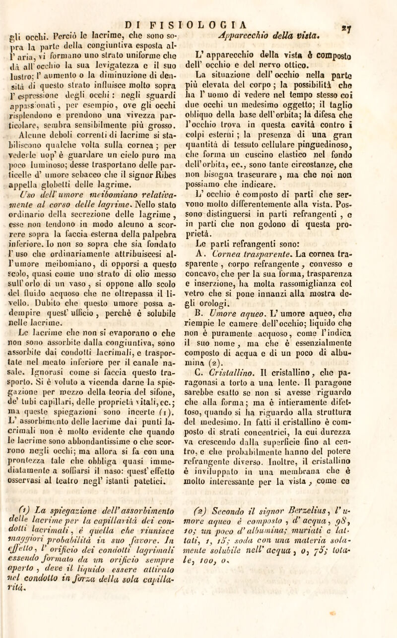 gli occhi. Perciò le lacrimo, clic sono so¬ pra la parte della congiuntiva esposta al- P aria, vi formano uno strato uniforme clic dà all’ oceliio la sua levigatezza e il suo lustro; 1’ aumento o la diminuzione di den¬ sità di questo stinto influisce molto sopra ]’ espressione degli ocelli : negli sguardi appassionati, per esempio, ove gli occhi risplendono e prendono una vivezza par¬ ticolare, sembra sensibilmente più grosso. Alcune deboli correnti di lacrime si sta¬ biliscono qualche volta sulla cornea ; per vederle uop’ è guardare un cielo puro ma poco luminoso; desse trasportano delle par¬ ticelle d’ umore sebaceo che il signor Ribes appella globelti delle lagrime. Uso Udì'umore meibomiano relativa¬ mente al corso delle lagrime. Nello stato ordinario della secrezione delle lagrime , esse non tendono in modo alcuno a scor¬ rere sopra la faccia esterna della palpebra inferiore. Io non so sopra che sia fondato l'uso che ordinariamente attribuiscesi al¬ l’umore meibomiano, di opporsi a questo scolo, quasi come uno strato di olio messo sull’orlo di un vaso, si oppone allo scolo del fluido acquoso die ne oltrepassa il li¬ vello. Dubito che questo umore possa a- dempire quest'ufficio, perchè è solubile nelle lacrime. Le lacrime elio non si evaporano o che non sono assorbite dalla congiuntiva, sono assorbite dai condotti lacrimali, e traspor¬ tale nel meato inferiore per il canale na¬ sale. Ignorasi come si faccia questo tra¬ sporto. Si c voluto a vicenda darne la spie¬ gazione per mezzo della teoria del sifone, de’ tubi capillari, delle proprietà vitali,ec.; ma queste spiegazioni sono incerte fi). L’ assorbimento delle lacrime dai punti la¬ crimali non è molto evidente che quando le lacrime sono abbondantissime o che scor¬ rono negli occhi; ma allora si fa con una prontezza tale che obbliga quasi imme¬ diatamente a soffiarsi il naso; quest'effetto osservasi al teatro negl’ istanti patetici. 0) La spiegazione dell’assorbimento tlelle lacrime per la capillarità dei con¬ dotti lacrimali, è quella che riunisce maggiori probabilità in suo favore. In effetto, V orificio dei condotti lagninoli essendo formato da un orificio sempre aperto , deve il liquido essere attiralo nel condollo inforza della sola capilla¬ rità. 0 L 0 G I A #7 Apparecchio della vista. L’ apparecchio della vista fi composto dell’ occhio e del nervo ottico. La situazione dell’ occhio nella parte più elevata del corpo ; la possibilità che ha 1’ uomo di vedere nel tempo stesso coi due occhi un medesimo oggetto; il taglio obliquo della base dell’orbita; la difesa che l’occhio trova in questa cavità contro i colpi esterni ; la presenza di una gran quantità di tessuto cellulare pinguedinoso, che forma un cuscino elastico nel fondo dell’orbita, cc., sono tante circostanze, che non bisogna trascurare, ma che noi non possiamo che indicare. L’ occhio è composto di parti che ser¬ vono molto differentemente alla vista. Pos¬ sono distinguersi in parti refrangenti , e in parti che non godono di questa pro¬ prietà. Le parli refrangenti sono: A. Cornea trasparente. La cornea tra¬ sparente , corpo refrangente, convesso e concavo, che per la sua forma, trasparenza e inserzione, ha molta rassomiglianza col vetro che si pone innanzi alla mostra de¬ gli orologi. B. Umore aqueo. L’ umore aqueo, che riempie le camere dell’occhio; liquido che non è puramente acquoso, come l’indica il suo nome, ma che è essenzialmente composto di acqua e di un poco di albu¬ mina (2). C. Cristallino. Il cristallino, che pa¬ ragonasi a torto a una lente. Il paragone sarebbe esatto so non si avesse riguardo che alla forma; ma è intieramente dilet¬ toso, quando si ha riguardo alla struttura del medesimo. In fatti il cristallino è com¬ posto di strali concentrici, la cui durezza va crescendo dalla superficie fino al cen¬ tro, e che probabilmente hanno del potere refrangente diverso. Inoltre, il cristallino è inviluppato in una membrana che è molto interessante per la vista, come co fa) Secondo il signor Berzelius, l’u¬ more aqueo è composto , d’ acqua, gS, 10; un poco d’albumina; muriati c lat¬ tali., 1, iS; soda con una materia sola¬ mente solubile nell’ acqua , 0, 70; tota¬ le, zoo, o.