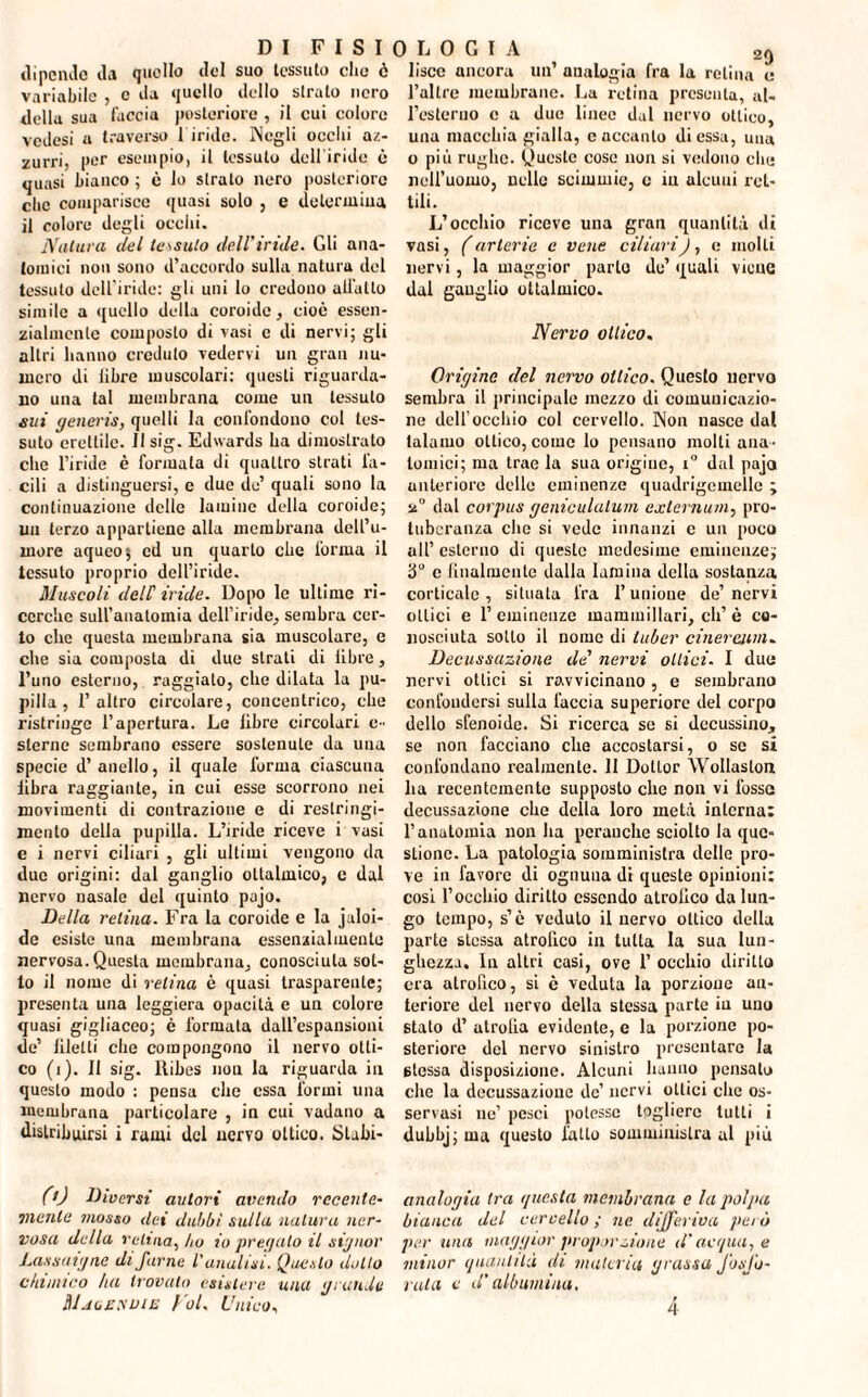 dipendo da quello del suo tessuto elio è variabile , e da quello dello strato nero della sua faccia posteriore , il cui colore vedesi a traverso 1 iride. Negli ocelli az¬ zurri, per esempio, il tessuto dell'iride è quasi bianco ; c lo strato nero posteriore clic comparisce quasi solo , e determina il colore degli ocelli. Natura del tessuto dell'iride. Gli ana¬ tomici non sono d’accordo sulla natura del tessuto dell'iride: gli uni lo credono allatto simile a quello della coroide, cioè essen¬ zialmente composto di vasi c di nervi; gli altri hanno creduto vedervi un gran nu¬ mero di libre muscolari: questi riguarda¬ no una tal membrana come un tessuto eui generis, quelli la confondono col tes¬ suto erettile. Il sig. Edwards ha dimostrato che l’iride è formala di quattro strati fa¬ cili a distinguersi, e due do’ quali sono la continuazione delle lamine della coroide; un terzo appartiene alla membrana dell’u¬ more aqueo$ cd un quarto che l'orma il tessuto proprio dell’iride. Muscoli delC iride. Dopo le ultime ri¬ cerche sull’anatomia dell’iride, sembra cer¬ to che questa membrana sia muscolare, e che sia composta di due strati di libre, l’uno esterno, raggiato, che dilata la pu¬ pilla , l’altro circolare, concentrico, che ristringe l’apertura. Le libre circolari e- sterne sembrano essere sostenute da una specie d’anello, il quale l'orma ciascuna libra raggiante, in cui esse scorrono nei movimenti di contrazione e di restringi¬ mento della pupilla. L’iride riceve i vasi c i nervi ciliari , gli ultimi vengono da due origini: dal ganglio oltalmico, c dal nervo nasale del quinto pajo. Della retina. Fra la coroide e la juloi- de esiste una membrana essenzialmente nervosa. Questa membrana, conosciuta sot¬ to il nome di velina è quasi trasparente; presenta una leggiera opacità e un colore quasi gigliaceo; è formata dall’espansioui de’ liletli che compongono il nervo otti¬ co (i). 11 sig. ltibes non la riguarda in questo modo : pensa che essa formi una membrana particolare , in cui vadano a distribuirsi i rami del nervo ottico. Stabi¬ lisce ancora un’ analogia fra la retina e l’allre membrane. La retina presenta, ul- Festeruo c a due linee dal nervo ottico, una macchia gialla, e accanto di essa, una o più rughe. Queste cose non si vedono clic nell’uomo, nelle scimmie, c in alcuni ret¬ tili. L’occhio riceve una gran quantità di vasi, (arterie c vene ciliari), e molti nervi, la maggior parto de’ quali viene dal ganglio oltulmico. Nervo ottico. Origine del nervo ottico. Questo nervo sembra il principale mezzo di comunicazio¬ ne dell’occhio col cervello. Non nasce dal talamo ottico, come lo pensano molti ana¬ tomici; ma trae la sua origine, i° dal pajo anteriore delle eminenze quadrigcmellc ; n° dal corpus geniculatum externum, pro¬ tuberanza che si vede innanzi c un poco all’ esterno di queste medesime eminenze; 3° c lilialmente dalla lamina della sostanza corticale , situata fra l’unione de’ nervi ottici e 1’eminenze mammillari, eh’è co¬ nosciuta sotto il nome di tuber cinerami. Decussazione de nervi ottici- I due nervi ottici si ravvicinano , e sembrano confondersi sulla faccia superiore del corpo dello sfenoide. Si ricerca se si decussino, se non facciano che accostarsi, o se si confondano realmente. II Dottor Wollaston ha recentemente supposto clic non vi fosso decussazione che della loro metà interna: l’anatomia non ha perauchc sciolto la que¬ stione. La patologia somministra delle pro¬ ve in favore di ognuna di queste opinioni: cosi l’occhio diritto essendo atrofico da lun¬ go tempo, s’è veduto il nervo ottico della parte stessa atrofico in tutta la sua lun¬ ghezza. In altri casi, ove 1’ occhio diritto era atrofico, si è veduta la porzione an¬ teriore del nervo della stessa parte in uuu stato d’ atrolia evidente, e la porzione po¬ steriore del nervo sinistro presentare la 6tessa disposizione. Alcuni hanno pensato che la decussazione de’ nervi ottici clic os¬ servasi ne’ pesci potesse togliere tutti i dubbj; ma questo fatto somministra al più (0 Diversi autori avendo recente- analogia tra questa membrana e la polpa mente mosso ilei dubbi sulla natura iter- bianca del cervello ; ne differiva però uosa della velina, ho io pregalo il signor per una maggior proporzione d'acqua, e Lassaigne di farne L'analisi. Questo dolio minor quantità di maleria grassa Josjo- elàmico ha trovalo esistere una grande rata e d'albumina. ItlMizyuiE Voi. Unico, 4