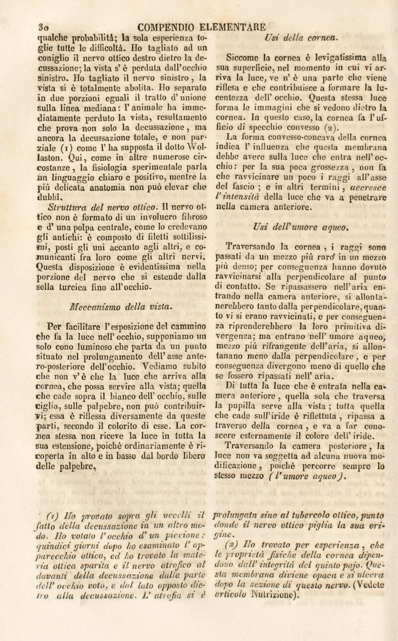 qualche probabilità; la sola esperienza to¬ glie tutte le difficoltà. Ilo tagliato ad un coniglio il nervo ottico destro dietro la de¬ cussazione; la vista s’è perduta dall’occhio sinistro. Ho tagliato il nervo sinistro , la vista si c totalmente abolita. Ho separato in due porzioni eguali il tratto d’unione sulla linea mediana: l’animale ha imme¬ diatamente perduto la vista, rcsullamento che prova non solo la decussazione, ma ancora la decussazione totale, e non par¬ ziale (i) come 1’ ha supposta il dotto Wol¬ laston. Qui, come in altre numerose cir¬ costanze , la fisiologia sperimentale parla un linguaggio chiaro e positivo, mentre la più delicata anatomia non può elevar che dubbi. Struttura del nervo ottico. Il nervo ot¬ tico non è formato di un involucro fibroso c d’ una polpa centrale, come Io credevano gli antichi: è composto di filetti sottilissi¬ mi, posti gli uni accanto agli altri, e co¬ municanti fra loro come gli altri nervi. Questa disposizione c evidentissima nella porzione del nervo che si estende dalla sella turcica fino all’occhio. Meccanismo della vista. Per facilitare l’esposizione del cammino elio fa la luce nell’occhio, supponiamo un solo cono luminoso che parta da un punto situato nel prolungamento dell’asse ante- ro-posteriore dell’occhio. Vediamo subito che non v’è che la luce che arriva alla cornea, clic possa servire alla vista; quella che cade sopra il bianco dell’ occhio, sulle ciglia, sulle palpebre, non può contribuir¬ vi; essa c riflessa diversamente da queste parti, secondo il colorito di esse. La cor¬ nea stessa non riceve la luce in tutta la sua estensione, poiché ordinariamente è ri¬ coperta in allo c in basso dal bordo libero delle palpebre, Usi della cornea. Siccome la cornea è levigatissima alla sua superficie, nel momento in cui vi ar¬ riva la luce, ve n’ è una parte clic viene riflesa e che contribuisce a formare la lu¬ centezza dell’ occhio. Questa stessa luce forma le immagini che si vedono dietro la cornea. In questo caso, la cornea fa l’uf¬ ficio di specchio convesso (2). La forma convesso-concava della cornea indica 1’ inlluenza che questa membrana debbo avere sulla luce che entra nell’oc¬ chio: per la sua poca grossezza, non fa che ravvicinare un poco i raggi all’asse del fascio ; e in altri termini, accresce V intensità della luce che va a penetrare nella camera anteriore. Usi dell'umore aqueo. Traversando la cornea , i raggi sono passati da un mezzo più raref in un mezzo più denso; per conseguenza hanno dovuto ravvicinarsi alla perpendicolare al punto di contatto. Se ripassassero nell’aria en¬ trando nella camera anteriore, si allonta¬ nerebbero tanto dalla perpendicolare, quan¬ to vi si erano ravvicinali, e per conseguen¬ za riprenderebbero la loro primitiva di¬ vergenza; ma entrano nell’ umore aqueo, mezzo più rifrangente dell’aria, si allon¬ tanano meno dalla perpendicolare . c per conseguenza divergono meno di quello che se fossero ripassati nell’ aria. Di tutta la luce che è entrata nella ca¬ mera anteriore , quella sola che traversa la pupilla serve alla vista ; tutta quella che cade sull’iride è riflettuta , ripassa a traverso della cornea , e va a far cono¬ scere esternamente il colore dell’ iride. Traversando la camera posteriore, la luce non va soggetta ad alcuna nuova mo¬ dificazione , poiché percorre sempre lo stesso mezzo (l’umore aqueo). (1) Ho provato sopra gh ucci Ili il fatto della decussazione in un altro mo¬ do. Ilo votalo rocchio d'un piccione: quindici giorni dopo ho esaminalo l’ ap¬ parecchio ottico, ed ho trovato la mate¬ ria ottica sparita e il nervo atrofico al davanti della decussazione dalia parte dell’ occhio voto, e dal luto opposto die¬ tro alla decussazione. L' atrofia si è prolungala sino al tubercolo ottico.punto donde il nervo ottico piglia la sua ori¬ gine. (2) Ilo trovalo per esperienza , che le proprietà fìsiche della cornea dipen¬ dono dall' integrità del quinto pago, {fuc¬ sia membrana diviene opaca e si ulcera dopo la sezione di questo nervo. (Vedete articolo Nutrizione).