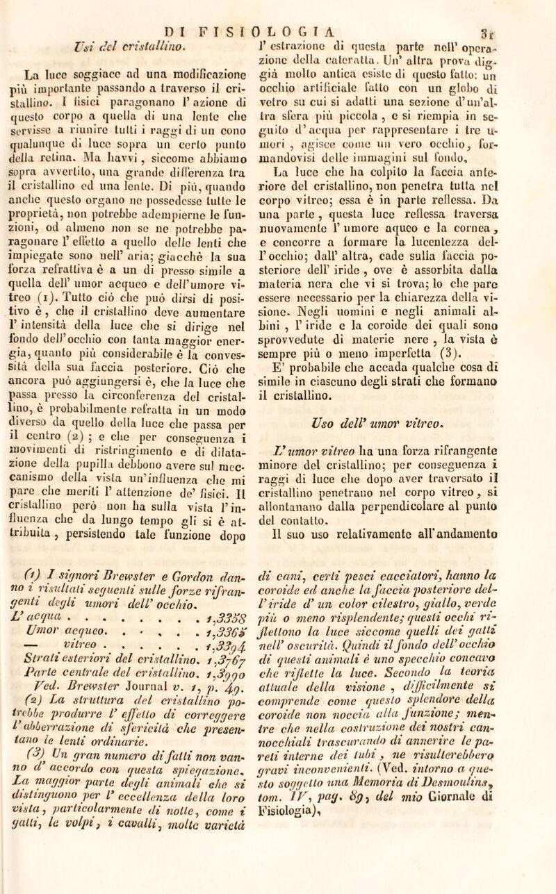 Usi del cristallino. La luce soggiace ad una modificazione più importante passando a traverso il cri¬ stallino. I Usici paragonano l’azione di questo corpo a quella di una lente che servisse a riunire tutti i raggi di un cono qualunque di luce sopra un certo punto tirila retina. Ma liavvi, siccome abbiamo sopra avvertilo, una grande differenza tra il cristallino ed una lente. Di più, quando anefie questo organo ne possedesse tutte le proprietà, non potrebbe adempierne le fun¬ zioni, od almeno non se ne potrebbe pa¬ ragonare 1’ effetto a quello delle lenti clic impiegate sono nell’ aria; giacché la sua forza refrattiva c a un di presso simile a quella dell’ umor acqueo e dell’umore vi¬ treo (i). Tutto ciò clic può dirsi di posi¬ tivo è, che il cristallino deve aumentare l’intensità della luce che si dirige nel fondo dell’occhio con tanta maggior ener¬ gia, quanto più considerabile è ia conves¬ sità della sua faccia posteriore. Ciò che ancora può aggiungersi è, che la luce che passa presso la circonferenza del cristal¬ lino, è probabilmente refratta in un modo diverso da quello della luce che passa per il centro (2) ; e che per conseguenza i movimenti di ristringi mento e di dilata¬ zione della pupilla debbono avere sul mec¬ canismo della vista un’influenza che mi pare che meriti 1’ attenzione de’ fisici. Il cristallino però non ha sulla vista l’in¬ fluenza che da lungo tempo gli si è at¬ tribuita , persistendo tale funzione dopo 0)1 signori Brewster e Gonion dan¬ no i risultati seguenti sulle forze rifran¬ genti degli -umori dell’ occhio. L’acqua . i,33S8 Umor acqueo. . • . . . i,336S — vitreo.i.33q4 Strali esteriori del cristallino. i,3p6j Parte centrale del cristallino. i,3gqo Ved. Brewster Journal v. 1, p. fg, (2) La struttura del cristallino po¬ trebbe produrre l’ effetto di correggere l’ abbeirazione di sfericità che presen¬ tano le lenti ordinarie. (3) , Un gran numero di fatti non van¬ no d accordo con questa spiegazione, La, maggior parte degli animali che si distinguono per L’ eccellenza della loro vista, particolarmente di notte, come i galli, le volpi, i cavalli, molte varietà f estrazione di questa parte nell’ opera¬ zione della cateratta. Un’ altra prova dig- già molto antica esiste di questo latto: un occhio artificiale l'alto con un globo di vetro su cui si adatti una sezione d’un’al¬ tra sfera più piccola , c si riempia in se¬ guito d’acqua per rappresentare i tre u- mori , agisce come un vero occhio, l'or- mandovisi delle immagini sul fondo. La luce clic ha colpito la faccia ante¬ riore del cristallino, non penetra tutta nel corpo vitreo; essa è in parte rcllcssa. Da una parte , questa luce rcllcssa traversa nuovamente l’umore aqueo c la cornea, c concorre a lorinarc la lucentezza del¬ l’occhio; dall’ altra, cade sulia faccia po¬ steriore dell’ iride , ove è assorbita dalla materia nera che vi si trova; lo che pare essere necessario per la chiarezza della vi¬ sione- Negli uomini e negli animali al¬ bini , l’iride c la coroide dei quali sono sprovvedute di materie nere , la vista è sempre più 0 meno imperfetta (3). E’ probabile clic accada qualche cosa dì simile in ciascuno degli strati che formano il cristallino. Uso dell’ umor vitreo. IL umor viireo ha una forza rifrangente minore del cristallino; per conseguenza z raggi di luce che dopo aver traversato il cristallino penetrano nel corpo vitreo, si allontanano dalla perpendicolare al punto del contatto. 11 suo uso relativamente all’andamento di cani, certi pesci cacciatori, hanno la coroide ed anche la faccia posteriore del- V iride d’ un color cilcstro, giallo, verde più o meno risplendente; questi occhi ri¬ flettono la luce siccome quelli dei galli nell’ oscurità. Quindi il fondo dell’ occhio di questi animali è uno specchio concavo che riflette la luce. Secondo la teoria attuale della visione , difficilmente si comprende come questo splendore della coroide non noccia alla f unzione ; men¬ tre che nella costruzione dei nostri can¬ nocchiali trascurando di annerire le pa¬ reli interne dei tubi, ne risulterebbero qravi inconvenienti. (Ved. intorno a que¬ sto soggetto una Memoria di Desmoulins, tom. IV, pag. tig, del mio Giornale di Fisiologia),