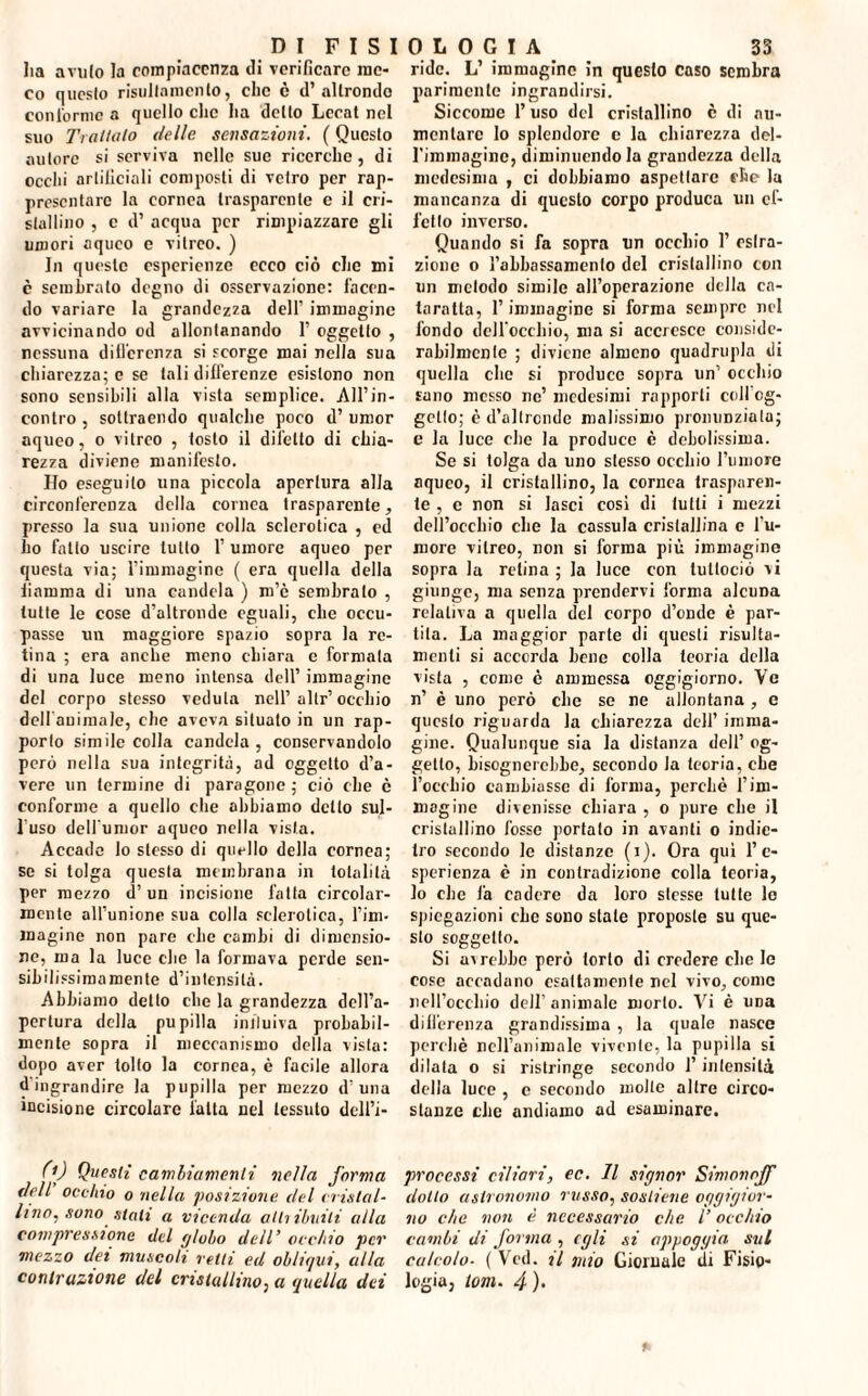 Iia a vii lo la compiacenza di verificare me¬ co questo risullamenlo, clic è d’altronde conformo a quello clic ha dello Lccat nel suo Trattalo delle sensazioni. ( Questo autore si serviva nelle sue ricerche, di occhi artificiali composti di vetro per rap¬ presentare la cornea trasparente e il cri¬ stallino , c d’ acqua per rimpiazzare gli umori aqueo e vitreo. ) In queste esperienze ecco ciò che mi c sembrato degno di osservazione: facen¬ do variare la grandezza dell’ immagine avvicinando od allontanando 1’ oggetto , nessuna differenza si scorge mai nella sua chiarezza; e se tali differenze esistono non sono sensibili alla vista semplice. All’in¬ contro , sottraendo qualche poco d’ umor aqueo, o vitreo , tosto il difetto di chia¬ rezza diviene manifesto. Ho eseguito una piccola apertura alla circonferenza della cornea trasparente, presso la sua unione colla sclerotica , ed ho fatto uscire tutto 1’ umore aqueo per questa via; l’immagine ( era quella della fiamma di una candela ) m’è sembralo , tutte le cose d’altronde eguali, che occu¬ passe un maggiore spazio sopra la re¬ tina ; era anche meno chiara e formata di una luce meno intensa dell’ immagine del corpo stesso veduta nell’altr’occhio delfanimale, che aveva situato in un rap¬ porto simile colla candela, conservandolo però nella sua integrità, ad oggetto d’a¬ vere un termine di paragone ; ciò che è conforme a quello che abbiamo detto sul¬ l'uso delfumor aqueo nella vista. Accade lo stesso di quello della cornea; se si tolga questa membrana in totalità per mezzo d’un incisione fatta circolar¬ mente all’unione sua colla sclerotica, l’im¬ magine non pare clic cambi di dimensio¬ ne, ma la luce che la formava perde sen¬ sibilissimamente d’intensità. Abbiamo detto che la grandezza dell’a¬ pertura della pupilla influiva probabil¬ mente sopra il meccanismo della vista: dopo aver tolto la cornea, è facile allora d'ingrandire la pupilla per mezzo d’una incisione circolare fatta nel tessuto delfi¬ ride. L’ immagine in questo caso sembra parimente ingrandirsi. Siccome l’uso del cristallino è di au¬ mentare lo splendore c la chiarezza del¬ l'immagine, diminuendola grandezza della medesima , ci dobbiamo aspettare che la mancanza di questo corpo produca un ef¬ fetto inverso. Quando si fa sopra un occhio 1’ estra¬ zione o l’abbassamento del cristallino con un metodo simile all’operazione della ca¬ taratta, l’immagine si forma sempre nel fondo dell’occhio, ma si accresce conside- rabilmentc ; diviene almeno quadrupla di quella che si produce sopra un’ occhio sano messo ne’ medesimi rapporti colfog- gello; è d’altronde malissimo pronunziata; e la luce che la produce è debolissima. Se si tolga da uno stesso occhio l’umore aqueo, il cristallino, la cornea trasparen¬ te , c non si lasci cosi di tutti i mezzi dell’occhio che la cassula cristallina c l'u¬ more viireo, non si forma più immagine sopra la retina; la luce con tuttociò vi giunge, ma senza prendervi forma alcuna relativa a quella del corpo d’onde è par¬ tita. La maggior parte di questi risulta- menti si accorda bene colla teoria della vista , come è ammessa oggigiorno. Ve n’ è uno però che se ne allontana , e questo riguarda la chiarezza dell’ imma¬ gine. Qualunque sia la distanza dell’ og¬ getto, bisognerebbe, secondo la teoria, che l’occhio cambiasse di forma, perchè l’im¬ magine divenisse chiara , o pure che il cristallino fosse portato in avanti o indie¬ tro secondo le distanze (i). Ora qui l’e¬ sperienza è in contradizione colla teoria, lo che là cadere da loro stesse tutte lo spiegazioni che sono state proposte su que¬ sto soggetto. Si avrebbe però torto di credere che le cose accadano esattamente nel vivo, come nell’occhio dell’animale morto. Vi è una differenza grandissima , la quale nasce perchè nell’animale vivente, la pupilla si dilata o si ristringe secondo l’intensità della luce , c secondo molte altre circo¬ stanze che andiamo ad esaminare. 0) Questi cambiamenti nella forma dell occhio o nella posizione del cristal¬ lino, sono siali a vicenda atti Umili alla compressione del globo dell’ occhio per mezzo dei muscoli retti ed obliqui, alla contrazione del cristallino, a (quella dei processi ciliari, ec. Il signor Simon off dotto astronomo russo, sostiene oggigior¬ no che non è necessario che V occhio cambi di forma , egli si appoggia sul calcolo- ( Vcd. il mio Giornale di Fisio¬ logia, torn. 4 )•