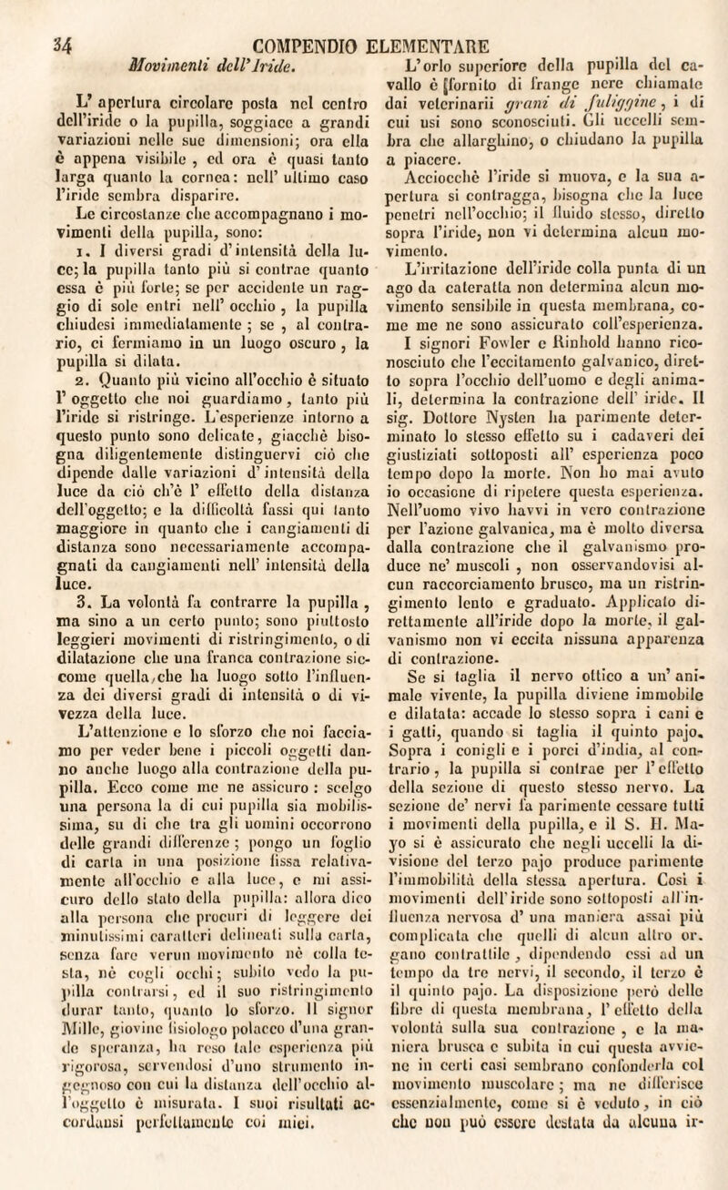 Movimenti dell’Iride. L’ apertura circolare posta nel centro dell’iride o la pupilla, soggiace a grandi variazioni nelle sue dimensioni; ora ella è appena visibile , ed ora e quasi lauto larga quanto la cornea: nell’ ultimo caso l’iride sembra disparire. Le circostanze clic accompagnano i mo¬ vimenti della pupilla, sono: 1. I diversi gradi d’intensità della lu¬ ce; la pupilla tanto più si contrae quanto essa c più forte; se per accidente un rag¬ gio di sole entri nell’ occhio , la pupilla chiudesi immediatamente ; se , al contra¬ rio, ci fermiamo in un luogo oscuro , la pupilla si dilata. 2. Quanto più vicino all’occhio è situalo 1’ oggetto che noi guardiamo, tanto più l’iride si ristringe. L'esperienze intorno a questo punto sono delicate, giacché biso¬ gna diligentemente distinguervi ciò che dipende dalle variazioni d’intensità della luce da ciò ch’è 1’ effetto della distanza dcH’oggctto; e la difficoltà fassi qui lauto maggiore in quanto che i cangiamenti di distanza sono necessariamente accompa¬ gnati da cangiamenti nell’ intensità della luce. 3. La volontà fa contrarre la pupilla , ma sino a un certo punto; sono piuttosto leggieri movimenti di ristringimenlo, odi dilatazione che una franca contrazione sic¬ come quella,che ha luogo sotto l’influen¬ za dei diversi gradi di intensità o di vi¬ vezza della luce. L’attenzione e lo sforzo che noi faccia¬ mo per veder bene i piccoli oggetti dan¬ no anche luogo alla contrazione della pu¬ pilla. Ecco come me ne assicuro : scelgo una persona la di cui pupilla sia mobilis¬ sima, su di che tra gli uomini occorrono delle grandi differenze ; pongo un foglio di carta in una posizione fissa relativa¬ mente all’occhio e alla luce, e mi assi¬ curo dello stato della pupilla: allora dico alla persona che procuri di leggere dei minutissimi caratteri delineati sulla carta, senza fare verun movimento nè colla le¬ sta, nè cogli occhi; subito vedo la pu¬ pilla contraisi, ed il suo ristringimenlo durar tanto, quanto lo sforzo. Il signor Mille, giovine fisiologo polacco d’una gran¬ de speranza, ha reso tale esperienza più rigorosa, servendosi d’uno strumento in¬ gegnoso con cui la distanza dell’occhio al- l’oggello è misurata. I suoi risultati uc- cordansi perfettamente coi mici. L’orlo supcriore della pupilla del ca¬ vallo è [fornito di frange nere chiamate dai vclcrinarii grani di fuliggine, i di cui usi sono sconosciuti. Gli uccelli sem¬ bra che allarghino, o chiudano la pupilla a piacere. Acciocché l’iride si muova, e la sua a- pcrlura si contragga, bisogna che la luce penetri nell’occhio; il Iluido stesso, diretto sopra l’iride, non vi determina alcun mo¬ vimento. L’irritazione dell’iride colla punta di un ago da cateratta non determina alcun mo¬ vimento sensibile in questa membrana, co¬ me me ne sono assicurato coll’esperienza. I signori Fovvler c Rinhold hanno rico¬ nosciuto che reccitamenlo galvanico, diret¬ to sopra l’occhio dell’uomo e degli anima¬ li, determina la contrazione dell’ iride. II sig. Dottore Nyslen ha parimente deter¬ minato lo stesso effetto su i cadaveri dei giustiziati sottoposti all’ esperienza poco tempo dopo la morte. Non ho mai avuto 10 occasione di ripetere questa esperienza. Nell’uomo vivo havvi in vero contrazione per l’azione galvanica, ma c molto diversa dalla contrazione che il galvanismo pro¬ duce ne’ muscoli , non osservandovisi al¬ cun raccorciamento brusco, ma un ristrin¬ gimento lento e graduato. Applicato di¬ rettamente all’iride dopo la morte, il gal¬ vanismo non vi eccita nissuna apparenza di contrazione- Se si taglia il nervo ottico a un’ ani¬ male vivente, la pupilla diviene immobile c dilatata: accade lo stesso sopra i cani e i galli, quando si taglia il quinto pajo. Sopra i conigli c i porci d’india, al con¬ trario , la pupilla si contrae per l’effetto della sezione di questo stesso nervo. La sezione de’ nervi fa parimente cessare tutti i movimenti della pupilla, e il S. II. Ma¬ yo si è assicurato che negli uccelli la di¬ visione del terzo pajo produce parimente l’immobilità della stessa apertura. Cosi i movimenti dell’iride sono sottoposti all'in- llucnza nervosa d’ una maniera assai più complicata clic quelli di alcun altro or. gano contrattile , dipendendo essi ad un tempo da tre nervi, il secondo, il terzo è 11 quinto pajo. La disposizione però delle fibre di questa membrana, 1’elicilo della volontà sulla sua contrazione , c la ma¬ niera brusca c subita in cui questa avvie¬ ne in certi casi sembrano confonderla col movimento muscolare ; ma ne differisce essenzialmente, come si è veduto, in ciò che uou può essere destata da alcuua ir-