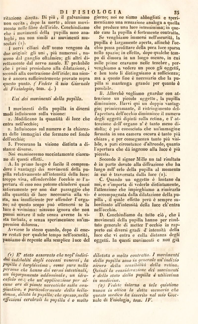 ritazionc diretta. Di più , il galvanismo non eccita , dopo la morte , alcun movi¬ mento nelle fibre dell’iride. Concliiudiumo clic i movimenti della pupilla sono ana¬ loghi , ma non simili ai movimenti mu¬ scolari (i). I nervi ciliari dell’ uomo vengono da due origini: gli uni , più numerosi , na¬ scono dal ganglio oftalmico; gli altri di¬ rettamente dal nervo nasale. È’ probabile che i primi presiedano alla dilatazione, i secondi alla contrazione dell’iride; ma nien¬ te è ancora sufficientemente provato sopra questo punto. ( Vedete il mio Giornale di Fisiologia-, toni. 4- ) Usi dei movimenti della pupilla. I movimenti della pupilla in diversi modi influiscono sulla visione: 1. Modificano la quantità di luce che entra nell’occhio; 2. Influiscono sul numero e la chiarez¬ za delle immagini che formano nel fondo dell’occhio; 3. Procurano la visione distinta a di¬ stanze diverse. Noi esamineremo succintamente ciascu¬ no di questi effetti. A. In primo luogo è facile il compren¬ dere i vantaggi dei movimenti della pu¬ pilla relativamente all’intensità della luce: troppo viva, offenderebbe l’occhio se l’a¬ pertura di esso non potesse chiudersi quasi intieramente per non dar passaggio che alla quantità di luce necessaria alla vi¬ sta, ma insufficiente per offender l’orga¬ no; nè questo scopo può ottenersi se la luce è vivissima: nissuno ignora che non puossi mirare il sole senza averne la vi¬ sta turbala, e senza sperimentare un’im- pression dolorosa. Avviene lo stesso quando, dopo di esse¬ re restati per qualche tempo nell’oscurità, passiamo di repente alla semplice 1 ucc del (t) E’ stato osservalo che negl’ indivi¬ dui indeboliti dagli eccessi venerei, la pupilla è larghissima , come pure nelle persone die hanno dei vermi intestinali, un ingorgamento addominale, un idro¬ cefalo ec.\ che un’ applicazione per al¬ cune ore di piante narcotiche sulla con¬ giuntiva, e particolarmente della hella- donna, dilata la pupilla; che spesso, nelle ajj'ezioni cerebrali la pupilla è o moilo giorno; noi ne siamo abbagliati c speri¬ mentiamo una sensazione analoga a quella clic produce una luce intensissima; in que¬ sto caso la pupilla è fortemente contralta. Se vanghiamo immersi nell’oscurità, la pupilla è largamente aperta, alfincliè l’oc¬ chio possa profittare della poca luce sparsa nello spazio; in effetto, dopo qualche tem¬ po di dimora in un luogo oscuro, in cui sulle prime eravamo nello tenebre, per- vengbiamo a vedere un poco gli oggetti, c ben tosto li distinguiamo a sufficienza; ma a questo fine c necessario che la pu¬ pilla si mantenga grande per quanto c possibile. il. Allorché vogliamo guardar con at¬ tenzione un piccolo oggetto , la pupilla diminuisce. Ilavvi qui un doppio vantag¬ gio; primicramante, il ristringimento del¬ l’apertura dell’occhio diminuisce il numero degli oggetti dipinti sulla retina, c 1’ at¬ tenzione dell’ organo n’ c tanto meno di¬ stolta; è poi conosciuto che un’immagine formata in una camera oscura è tanto più chiara , c per conseguenza tanto più visi¬ bile, a pari circostanze d’altronde, quanto l'apertura che dà ingresso alla luce è più piccola. Secondo il signor Mille un tal risultato è in parte dovuto alla diffrazione che ha luogo sull’ orlo della pupilla al momento in cui è traversata dalla luce (2). C. Quando un oggetto è lontano da noi, e c’importa di vederlo distintamente, l’attenzione clic impieghiamo a rimirarlo è accompagnata dalla dilatazione della pu¬ pilla , il quale effetto però è sempre su¬ bordinalo all’intensità della luce ch’entra nell’occhio. D. Conchiiuliamo da tutto ciò, elio i movimenti della pupilla hanno per risul¬ tato generale di metter 1’ occhio in rap¬ porto eoi diversi gradi d’ intensità della luce che vi entra e colla distanza degli oggetti. In questi movimenti c non già dilatata o mollo contralta. I movimenti della pupilla sono m generale un’ indizio sicuro della sensibilità della retina. Quindi la considerazione dei movimenti e dello sialo della pupilla è utilissima, in medicina. (z) Vedete intorno a tale quislione nuova in ottica la dotta memoria che questo medico ha inserito nel mio Gior¬ nale di Fisiologia, tom- IV.