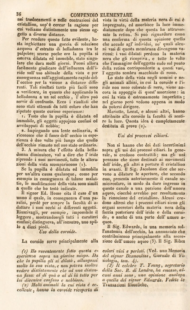 nei Iraslocamenli o nelle contrazioni del cristallino, uop’ è cercar la ragione per cui vediamo distintamente uno stesso og¬ getto a diverse distanze. Per rendere questo fatto evidente, ba¬ sta inghicttarc una goccia di soluzione acquosa d’ estratto di belladonna tra le palpebre; scorse poche oro la pupilla si osserva dilatata ed immobile, stato singo¬ lare die dura molti giorni. Puossi allora facilmente giudicare dell’influenza dell’i¬ ride sull’ uso abituale della vista e per conseguenza sull’aggiustamento rapido del- l’occhio per la visione a distanze diffe¬ renti. Tali risultati tanto più facili sono a verificare, in quanto che applicando la belladonna a un sol occhio , P altro può servir di confronto. Ecco i risultati che sono stati ottenuti da tutti coloro che han ripetute queste curiose esperienze: 1. Tosto che la pupilla c dilatata ed immobile, gli oggetti appnjouo confusi ed avviluppati di nebbia; 2. Impiegando una lente ordinaria, si riconosce che il fuoco dell’ occhio in espe¬ rienza è due volte piu lungo clic quello dell’occhio rimasto nel suo stato ordinario. 3. A misura che l’effetto della bella¬ donna diminuisce, vai a dire che 1’ iride riprende i suoi movimenti, tutte le altera¬ zioni della vista scompariscono (i). Se la pupilla è dilatata ed immobile per un’altra causa qualunque, come per esempio in conseguenza di talune malat¬ tie, le modificazioni della vista sono simili a quelle che ho testé indicate. Il signor Ed. Home cita il caso d’ un uomo il quale, in conseguenza d’una pa¬ ralisi, perde per sempre la facoltà di a- dattare i suoi occhi ai differenti oggetti. Riuscivagli, per esempio, impossibile il leggere , inostrandosegli tutti i caratteri confusi; distingueva, all’incontro, uno spil¬ lo a dieci piedi. Uso della coroide. La coroide serve principalmente alla (ì) Ilo recentemente fatto questa c- sperienza sopra un giovine imopo. Da che la pupilla gli si dilatò , allungassi mollo la sua vista, e non poteva inoltre vedere distintamente che ad una distati- %a fissa: al di qua o al di là lutto per lui diveniva confuso e nebbioso. (2) Molli animali la cui vista è ec. celiente, hanno la coi oidc ricoperta di vista in virtù della materia nera di cui è impregnala, ed assorbisce la luce imme¬ diatamente dopo che questa ha attraver¬ salo la retina. Si può riguardare come una conferma di questa opinione quello che accade agl’ individui, ne’ quali alcu¬ ni vasi di questa membrana divengono va¬ ricosi: i vasi dilatati perdono la materia nera che gli ricopriva, e tutte le volte che l’immagine dell’oggetto cade sul punto della retina corrispondente a questi vasi, 1’ oggetto sembra macchiato di rosso. Lo stato della vista negli uomini e ne¬ gli animali albini, in cui la coroide e l’i¬ ride non sono colorate di nero, viene an¬ cora in appoggio di quest’ asserzione : in essi la vista è estremamente imperfetta ; nel giorno però vedono appena in modo da potersi dirigere. Mariottc, Lecat, e alcuni altri, hanno attribuito alla coroide la facoltà di senti¬ re la luce. Questa idea è completamente destitula di prove (2). Usi dei processi ciliari. Non si hanno che dei dati incertissimi sopra gli usi dei processi ciliari. In gene¬ rale, si credono contrattili; ma gli uni pensano che sieno destinati ai movimenti dell'iride, gli altri a portare il cristallino in avanti. Il Sig. Jacobson dice che ser¬ vono a dilatare le aperture, che secondo esso, presenta anteriormente il canale se¬ micircolare, in modo da dare ingresso in questo canale a una porzione dell’umore aqueo, ciocché avrebbe per resultamcnto la rimozione del cristallino. Alcuni cre¬ dono altresì che i processi ciliari sieno gli organi secretori della materia nera della faccia posteriore dell’ iride e della coroi¬ de, o anche di uua parte dell’ umore a- queo. Il Sig. Edwards, in una memoria sul¬ l’anatomia dell’occhio, ha annunziato che contribuiscono principalmente alla secre¬ zione dell’umore aqueo (3). Il Sig. Ribes colori vivi e periati. (Ved. una Memoria del signor Desmoulins, Giornale di Fi¬ siologia, ioni. 4). (3) Il celebre T. Young, segretario della Soc. 11. di Londra, ha emesso, al¬ cuni anni sono, una opinione analoga a quella del signor Edwards. Vedete le Transazioni filosofiche,