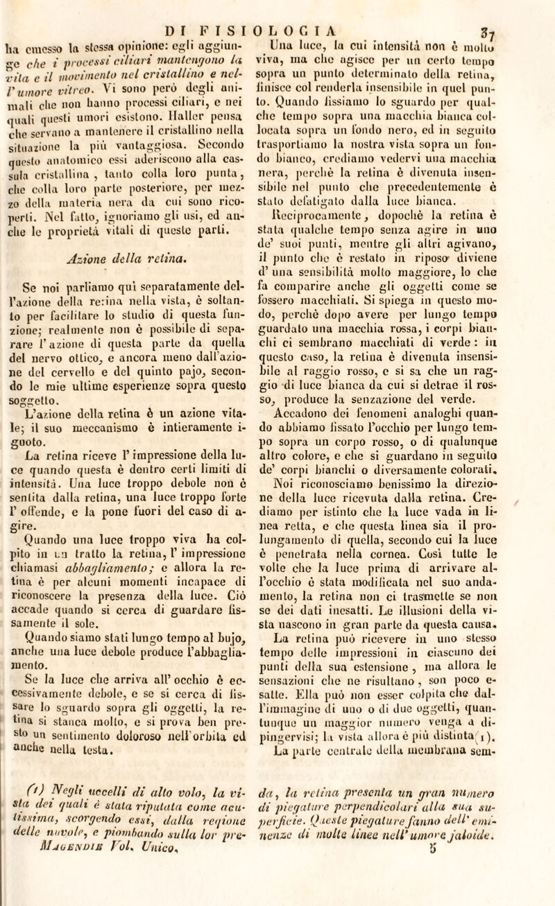 ha emesso la stessa opinione: egli aggiun- che t processi alitici man tengo no la fila c il movimento nel cristallino e nel¬ l’umore vitreo. Vi sono però degli ani¬ mali clic non hanno processi ciliari, c nei quali questi umori esistono. Haller pensa clic servano a mantenere il cristallino nella situazione la più vantaggiosa. Secondo questo anatomico essi aderiscono alla cas- sula cristallina, tanto colla loro punta, che colla loro parte posteriore, per mez¬ zo della materia nera da cui sono rico¬ perti. Nel fatto, ignoriamo gli usi, ed an¬ che le proprietà vitali di queste parti. Azione della retina. Se noi parliamo qui separatamente del¬ l’azione della renna nella vista, è soltan¬ to per facilitare lo studio di questa Ina¬ zione; realmente non è possibile di sepa¬ rare l’azione di questa parte da quella del nervo ottico, c ancora meno dall azio¬ ne del cervello e del quinto pajo, secon¬ do le mie ultime esperienze sopra questo soggetto. L’azione della retina ò un aziono vita¬ le; il suo meccanismo è intieramente i- guoto. La retina riceve l’impressione della lu¬ ce quando questa è dentro certi limiti di intensità. Una luce troppo debole non è sentita dalla retina, una luce troppo forte 1’ offende, e la pone fuori del caso di a- gire. Quando lina luce troppo viva ha col¬ pito in un tratto la retina, 1’ impressione chiamasi abbagliamento ; e allora la re¬ tina è per alcuni momenti incapace di riconoscere la presenza della luce. Ciò accade quando si cerca di guardare lis- samente il sole. Quando siamo stati lungo tempo al bujo, anche una luce debole produce l’abbaglia- roento. Se la luce che arriva all’ occhio è ec¬ cessiva meni e debole, e se si cerca di lis- sare Io sguardo sopra gli oggetti, la re- hna si stanca molto, c si prova ben pre¬ sto un sentimento doloroso nell'orbita ed anche nella testa. 0) Negli uccelli di allo volo, la vi¬ sta dei quali è stala riputata come acu¬ tissima, scorgendo essi, dalla reqione delle nuvole, e piombando sulla lor pre- Mjuendus Voi. Unico, 0 L 0 G I A Zq Una luce, la cui intensità non è mollo viva, ma clic agisce per un certo tempo sopra un punto determinato della retina. Unisce col renderla insensibile in quel pun¬ to. Quando Jissiamo lo sguardo per qual¬ che tempo sopra una macchia bianca col¬ locala sopra un fondo nero, ed in seguito trasportiamo la nostra vista sopra un fon¬ do bianco, crediamo vedervi una macchia nera, perchè la retina è divenuta insen¬ sibile nel punto clic precedentemente c stato defatigato dalla luce bianca. lleciprocamentc, dopoché la retina è stata qualche tempo senza agire in uno de’ suoi punti, mentre gli altri agivano, il punto che è restalo in riposo1 diviene d’ una sensibilità molto maggiore, lo che fa comparire anello gli oggetti come se fossero macchiati. Si spiega in questo mo¬ do, perchè dopo avere per lungo tempo guardato una macchia rossa, i corpi bian¬ chi ci sembrano macchiati di verde : in questo caso, la retina è divenuta insensi¬ bile al raggio rosso, e si sa che un rag¬ gio di luce bianca da cui si detrae il ros¬ so, produce la senzazione del verde. Accadono dei fenomeni analoghi quan¬ do abbiamo Jissato rocchio per lungo tem¬ po sopra un corpo rosso, o di qualunque altro coloro, e clic si guardano in seguilo de’ corpi bianchi o diversamente colorali. Noi riconosciamo benissimo la direzio¬ ne della luce ricevuta dalla retina. Cre¬ diamo per istinto clic la luce vada in li¬ nea retta, c clic questa linea sia il pro¬ lungamento di quella, secondo cui la luce è penetrata nella cornea. Cosi tutte le volte che la luce prima di arrivare al¬ l’occhio è stata modilicata nel suo anda¬ mento, la retina non ci trasmette se non se dei dati inesatti. Le illusioni della vi¬ sta nascono in gran parte da questa causa. La retina può ricevere in uno stesso tempo delle impressioni in ciascuno dei punti della sua estensione , ma allora le sensazioni clic ne risultano, son poco e- satle. Ella può non esser colpita clic dal¬ l’immagine di uno o di due oggetti, quan¬ tunque un maggior numero venga a di¬ pingervi; la vista allora è più distinta La parte centralo della membrana sem- da, la retina presenta un gran numero di piegature perpendicolari alla sua su¬ perficie. Queste piegature fanno dell' emi¬ nenze di molta linee nell’umore jaloide.