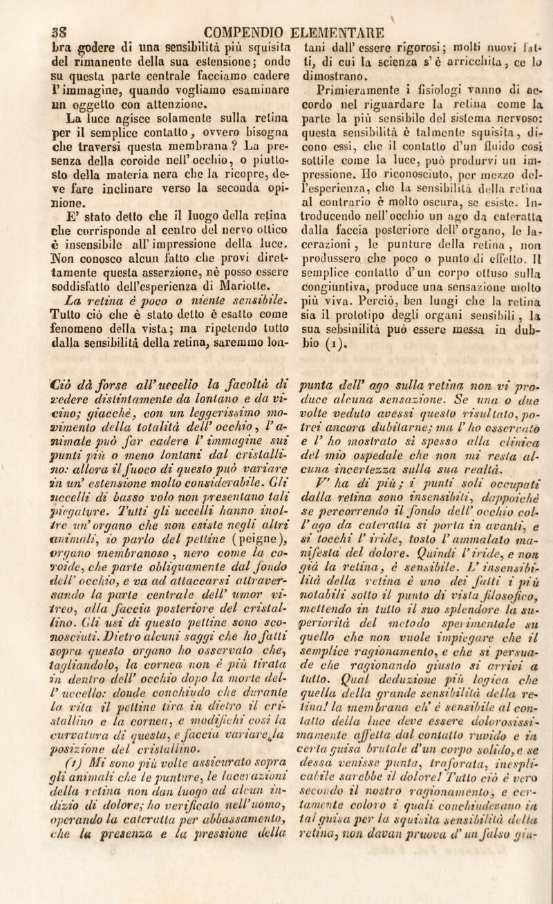 bra godere di una sensibilità più squisita del rimanente della sua estensione; onde su questa parte centrale facciamo cadere l’immagine, quando vogliamo esaminare un oggetto con attenzione. La luce agisce solamente sulla retina per il semplice contatto, ovvero bisogna che traversi questa membrana ? La pre¬ senza della coroide nell’occhio, o piutto¬ sto della materia nera che la ricopre, de¬ ve fare inclinare verso la seconda opi¬ nione. E’ stato detto ebe il luogo della retina die corrisponde al centro del nervo ottico è insensibile all’impressione della luce. Non conosco alcun fatto clic provi diret¬ tamente questa asserzione, nè posso essere soddisfatto dell’esperienza di Mariotte. La retina è poco o niente sensibile. Tutto ciò che è stato detto è esatto come fenomeno della vista; ma ripetendo tutto dalla sensibilità della retina, saremmo lon- Ciò dà forse all’uccello la facoltà di vedere distintamente da lontano e da vi¬ cino; giacché, con un leggerissimo mo¬ vimento della totalità dell’ occhio, V a- nimale può far cadere V immagine sui punti più o meno lontani dal cristalli¬ no: allora il fuoco di questo può variare in un’ estensione mollo considerabile. Gli uccelli di basso volo non presentano tali piegature, 'rutti gli uccelli hanno inol¬ tre un’ organo che non esiste negli altri ammali', io parlo del pettine (peigne), ergano membranoso , nero come la co¬ roide, che parte obliquamente dal fondo dell' occhio, e va ad attaccarsi attraver¬ sando la parte centrale dell’ umor vi¬ treo, alla faccia posteriore del cristal¬ lino. Gli usi di questo pettine sono sco¬ nosciuti. Dietro alcuni saggi che ho falli sopra questo organo ho osservato che, tagliandolo, la cornea non è più tirata in dentro dell’ occhio dopo la morte del- l’uccello: donde conchiudo che durante la vita il pettine lira in dietro il cri¬ stallàio e la cornea, c modifichi così la curvatura di questa, e faccia variare Ja posizione del cristallino. (t) Mi sono più volle assicurato sopra gli animali che le punture, le lacci azioni della retina non dan luogo ad alcun in¬ dizio di dolore; ho verificato nell’uomo, operando la cateratta per abbassamento, che lu presenza e la pressione della tani dall’essere rigorosi; molti nuovi fit¬ ti, di cui la scienza s’è arricchita, ce lo dimostrano. Primieramente i fisiologi vanno di ac¬ cordo nel riguardare la retina come la parte la più sensibile del sistema nervoso: questa sensibilità, è talmente squisita, di¬ cono essi, clic il contatto d’un fluido cosi sottile come la luce, può produrvi un im¬ pressione. Ilo riconosciuto, per mozzo del¬ l’esperienza, clic la sensibilità della retina al contrario c molto oscura, se esiste. In¬ troducendo nell’occhio un ago da cateratta dalla faccia posteriore dell’organo, le la¬ cerazioni , le punture della retina , non produssero che poco o punto di effetto. II semplice contatto d’un corpo ottuso sulla congiuntiva, produce una sensazione molto più viva. Perciò, ben lungi clic la retina sia il prototipo degli organi sensibili , la sua sebsiuilità può essere messa in dub¬ bio (i). punta dell’ ago sulla retina non vi pro¬ duce alcuna sensazione. Se una o due volte veduto avessi questo risii!tato, po¬ trei ancora dubitarne; ma l’ho osservalo e l’ ho mostralo sì spesso alla clinica del mio ospedale che non mi resta al¬ cuna incertezza sulla sua realtà. V’ ha di più ; i punti soli occupati dalla retina sono insensibili, dappoiché se percorrendo il fondo dell’ occhio col- l’ago da cateratta si porta in avanti, e si tocchi l’iride, tosto l’ammalato ma¬ nifesta del dolore. Quindi l’iride, e non già la ratina, è sensibile. L’ insensibi¬ lità della retina è uno dei fatti i più notabili sotto il punto di vista filosòfico, mettendo in lutto il suo splendore la su¬ periorità del metodo sperimentale su quello che non vuole impiegare che il semplice ragionamento, e che si persua¬ de che ragionando giusto si arrivi a tutto. Qual deduzione più logica che quella della grande sensibilità della re¬ tina! la membrana eli c sensibile al con¬ tatto della luce deve essere dolorosissi- inamente affetta dal contatto ruvido e in certa guisa brutale d’un corpo solido, e se (lessa venisse punta, traforata, incupii- calile sarebbe il dolore ! Tutto ciò è vero secondo il nostro ragionamento, e cer¬ tamente coloro i quali conchiudevano in la!guisa per la squisita sensibilità di lla retina, non davan pruova d'un falso giu-