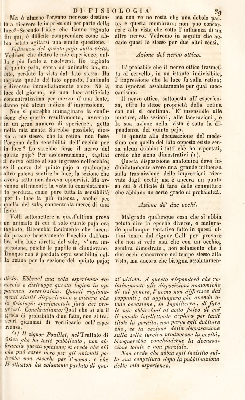 Ma è almeno l’organo nervoso destina¬ lo a rieevere le impressioni per parte della luce?'Secondo 1’idce cito hanno regnato tin qui, è dillìcile comprendere come ab¬ bia potuto agitarsi una simile questione. Influenza del quinto pajo nulla vinta. Vedrassi che dietro le mie esperienze, nul¬ la è più facile a risolversi. Ilo tagliato il quinto pajo, sopra un animale; ha, su¬ bito, perduto la vista dal lato stesso. Ho tagliato quello del lato opposto, 1’animale è divenuto immediatamente cieco. Nè la luce del giorno, nè una luce artificiale concentratissima per mezzo d’ una lente, danno più alcun indizio d’ impressione. Non si potrebbe immaginare la confu¬ sione che questo resultamento, avverato in un gran numero di sperienze, gettò nella mia mente. Sarebbe possibile, dice¬ va a me stesso, che la retina non fosse l’organo della sensibilità dell’ occhio per la luce ? Lo sarebbe forse il nervo del quinto pajo? Per assicurarmene, tagliai il nervo ottico al suo ingresso nell’occhio; se il nervo del quinto pajo o qualunque altro poteva sentire la luce, la sezione che aveva fatto non doveva opporvisi. Ma av¬ venne altrimenti; la vista fu completamen¬ te perduta, come pure tutta la sensibilità per la luce la più intensa, anche per quella del sole, concentrata mercè di una lente. Volli sottomettere a quest’ultiraa prova un animale di cui il solo quinto pajo era tagliato. Riconobbi facilmente che facen¬ do passare bruscamente l’occhio dall’om¬ bra alla luce diretta del sole, v’era im¬ pressione, poiché le pupille si chiudevano. Dunque non è perduta ogni sensibilità nel¬ la retina per la sezione del quinto pajo; dizio. Ebbene! una sola esperienza ro¬ vescia e distrugge questa logica in ap¬ parenza severissima. Quanti ragiona¬ menti simili dispariranno a misura, che la fisiologia sperimentale farà dei pro¬ gressi. Conchiudiamo: Qual che si sia il grado di probabilità d’un fatto, non si tra- scuri giammai di verificarlo coll’espe¬ rienza. 0) n signor Pouillel, nel Trattato di fisica che ha testé pubblicalo , non ab¬ braccia questa opinione; ei creile che ciò che può esser vero per gli animali po¬ trebbe non esserlo per /’ uomo , e che O' allusion ha solamente parlalo di que- ma non ve ne resta clic una debole par- te, e questa membrana non può concor¬ rere alla vista clic sotto l’influenza di un altro nervo. Vedremo in seguilo che ac¬ cado quasi lo stesso per due altri sensi. Azione del nervo ottico. E’ probabile che il nervo ottico trasmet¬ ta al cervello, in un istante indivisibile, 1’ impressione che la luce fa sulla retina; ma ignorasi assolutamente per qual mec¬ canismo. 11 nervo ottico, sottoposto all’ esperien¬ za, olfre le stesse proprietà della relina con cui si continua. E’ insensibile alle punture, alle sezioni, alle lacerazioni, e la sua azione nella vista è sotto la di¬ pendenza del quinto p;>jo. In quanto alla decussazione del mede¬ simo con quello del lato opposto esiste sen¬ za alcun dubbio: i fatti che ho riportati, credo che sieno dimostrativi (i). Questa disposizione anatomica deve in¬ dubitatamente avere una grande influenza sulla trasmissione delle impressioni rice¬ vute dagli ocelli; ma è ancora un punto su cui è difficile di fare delle congetture che abbiano un certo grado di probabilità. Azione da’ due occhi. Malgrado qualunque cosa che si abbia potuto dire in epoche diverse, e malgra¬ do qualunque tentativo fatto in questi ul¬ timi tempi dal signor Gali per provare che non si vede mai che con un occhio, sombra dimostrato , non solamente che i duo occhi concorrono nel tempo stesso alla vista, ma ancora che bisogna assolutamcn- st' ultimo. A questo risponderò che re¬ lativamente alle disposizioni anatomiche ili tal genere fi’ uomo non differisce dai poppanti; ed aggiungerò che avendo a- vulo occasione, in Inghilterra, ih fare 10 mie obbiezioni al dotto fisico di cui 11 mondo intellettuale deplora per tanti titoli la perdita, non parve egli dubitare che, se la sezione della decussazione sulla sella turcica producesse la cecità, bisognerebbe conchiuderne la decussa¬ zione totale e non parziale. Non creilo che abbia egli insistito sul¬ la sua congettura dopo la pubblicazione della mie esperienze.