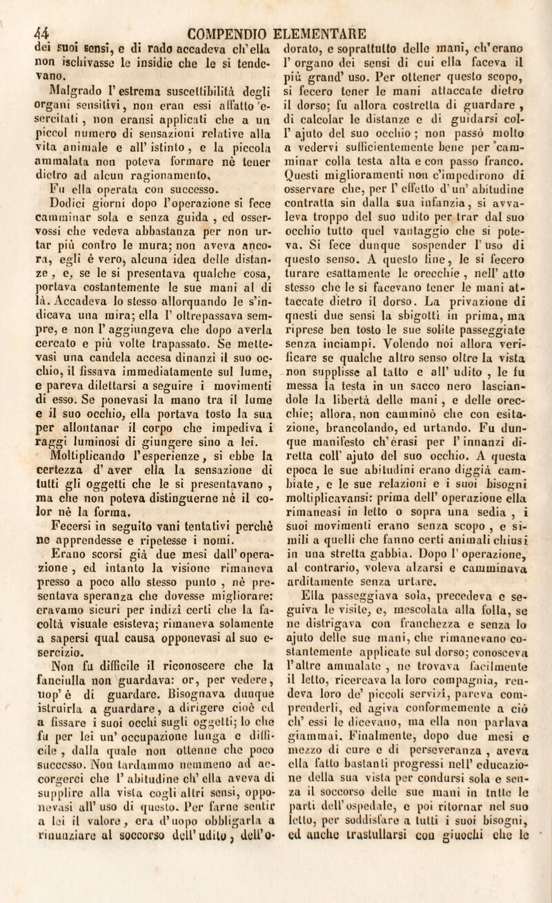 dei suoi sensi, e di rado accadeva eli’ella non iscliivasse le insidie che le si tende¬ vano. Malgrado 1’ estrema suscettibilità degli organi sensitivi, non cran essi allatto‘e- sercitati , non cransi applicati che a un piceol numero di sensazioni relative alla vita animale e all’istinto, c la piccola ammalata non poteva formare nò tener dietro ad alcun ragionamento. Fu ella operata con successo. Dodici giorni dopo l’operazione si fece camminar sola e senza guida , ed osser- vossi che vedeva abbastanza per non ur¬ tar più contro le mura; non aveva anco¬ ra, egli è vero, alcuna idea delle distan¬ ze , e, se le si presentava qualche cosa, portava costantemente le sue mani al di là. Accadeva lo stesso allorquando le s’in¬ dicava una mira; ella 1’ oltrepassava sem¬ pre, e non 1’ aggiungeva che dopo averla cercato e più volte trapassato. Se mette- vasi una candela accesa dinanzi il suo oc¬ chio, il fissava immediatamente sul lume, e pareva dilettarsi a seguire i movimenti di esso. Se ponevasi la mano tra il lume e il suo occhio, ella portava tosto la sua per allontanar il corpo che impediva i raggi luminosi di giungere sino a lei. Moltiplicando l’esperienze, si ebbe la certezza d’ aver ella la sensazione di tutti gli oggetti che le si presentavano , ma che non poteva distinguerne nè il co¬ lor nè la forma. Fecersi in seguito vani tentativi perchè no apprendesse e ripetesse i nomi. Erano scorsi già due mesi dall’opera¬ zione , ed intanto la visione rimaneva presso a poco allo stesso punto , nè pre¬ sentava speranza che dovesse migliorare: eravamo sicuri per indizi certi clic la fa¬ coltà visuale esisteva; rimaneva solamente a sapersi qual causa oppouevasi al suo c- sercizio. Non fu difficile il riconoscere che la fanciulla non guardava: or, per vedere, uop’ è di guardare. Bisognava dunque istruirla a guardare, a dirigere cioè cd a fissare i suoi occhi sugli oggetti; lo che fu per lei un’ occupazione lunga c dilfi- cile , dalla quale non ottenne che poco successo. Non tardammo nemmeno ad ac¬ corgerci che 1’abitudine eh’ella aveva di supplire alla vista cogli altri sensi, oppo¬ nevasi all’ uso di questo. Per farne sentir a lei il valore, era d’uopo obbligarla a rinunziare al soccorso dell’udito, dell’o¬ dorato, c soprattutto dello mani, eh’erano 1’ organo dei sensi di cui ella faceva il più grand’ uso. Per ottener questo scopo, si fecero tener le mani attaccale dietro il dorso; fu allora costrelta di guardare , di calcolar le distanze c di guidarsi col- 1’ ajuto del suo occhio ; non passò molto a vedervi sufficientemente bene per 'cam¬ minar colla testa alta e con passo franco. Questi miglioramenti non c’impedirono di osservare che, per l’ effetto d'un’ abitudine contratta sin dalla sua infanzia, si avva¬ leva troppo del suo udito per trar dal suo occhio tutto quel vantaggio clic si pote¬ va. Si fece dunque sospender l’uso di questo senso. A questo line, le si fecero turare esattamente le orecchie , nell’ allo stesso clic le si facevano tener le mani at¬ taccate dietro il dorso. La privazione di questi due sensi la sbigottì in prima, ma riprese ben tosto le sue solile passeggiate senza inciampi. Volendo noi allora veri¬ ficare se qualche altro senso oltre la vista non supplisse al tatto e all’ udito , le fu messa la testa in un sacco nero lascian¬ dole la libertà delle mani , e delle orec¬ chie; allora, non camminò clic con esita¬ zione, brancolando, ed urtando. Fu dun¬ que manifesto ch’érasi per l’innanzi di¬ retta colf ajuto del suo occhio. A questa epoca le sue abitudini erano diggià cam¬ biate, e le sue relazioni c i suoi bisogni molliplicavansi: prima dell’ operazione ella riinaneasi in letto o sopra una sedia , i suoi movimenti erano senza scopo , e si¬ mili a quelli clic fanno certi animali chiusi in una stretta gabbia. Dopo P operazione, al contrario, voleva alzarsi e camminava arditamente senza urlare. Ella passeggiava sola, precedeva c se¬ guiva le visite, e, mescolata alla folla, se ne distrigava con franchezza e senza lo ajuto dello sue mani, che rimanevano co¬ stantemente applicate sul dorso; conosceva l’altro ammalate , ne trovava facilmente il letto, ricercava la loro compagnia, reu- deva loro de’ piccoli servizi, pareva com¬ prenderli, cd agiva conformemente a ciò di’ essi le dicevano, ma ella non parlava giammai. Finalmente, dopo due mesi c mezzo di cure c di perseveranza , aveva ella l’alto bastanti progressi nell’educazio¬ ne della sua vista per condursi sola c sen¬ za il soccorso delle sue inani in tnIlo le parti dell’ospedale, c poi ritornar nel suo letto, per soddisfare a tulli i suoi bisogni, cd anche trastullarsi con giuochi che le