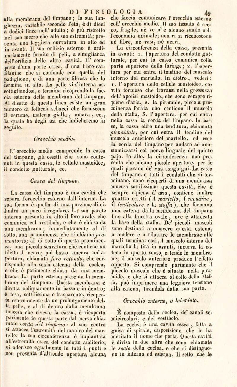 «Ha membrana del timpano ; la sua lun¬ ghezza, variabile secondo l’età, è di dieci a dodici linee nell’ adulto ; è più ristretto nel suo mezzo che allo sue estremità; pre¬ senta una leggiera curvatura in allo ed in avanti. Il suo orifizio esterno è ordi¬ nariamente fornito di peli, a simiglianza dell’orifizio delle altre cavità. E’ com¬ posto d’una parte ossea, d’ una fibro-car- iilagine clic si confonde con quella del padiglione, e di una parte fibrosa che lo termina in alto. La pelle vi s’interna as¬ sottigliandosi, e termina ricoprendo la l'ac¬ cia esterna della membrana del timpano. Al disotto di questa linea esiste un gran numero di follicoli sebacei clic forniscono il cerume, materia gialla , amara , ec., la quale La degli usi che indicheremo in seguito. Orecchio medio, L’ orecchio medio comprende la cassa del timpano, gli ossclli che sono conte¬ nuti in questa cassa, le cellule mastoidec, il condotto gutturale, ec. Cassa del timpano. La cassa del timpano è una cavità che separa l’orecchio esterno dall’interno. La sua forma è quella di una porzione di ci¬ lindro un poco irregolare. La sua parete interna presenta in allo il foro ovale, che comunica col vestibolo, e che è chiuso da una membrana ; immediatamente al di sotto, una prominenza che si chiama pro- molitorio; al di sotto di questa prominen¬ za, una piccola scavatura che contiene un filetto di nervo; più basso ancora un’ a- perlura, chiamata foro rotondo, che cor¬ risponde alla scala esterna della coclea, c clic è parimente chiusa da una mem¬ brana. La parte esterna presenta la mem¬ brana del timpano. Questa membrana è diretta obliquamente in basso e in dentro; è tesa, sottilissima e trasparente, ricoper¬ ta esternamente da un prolungamento del¬ la pelle, e al di dentro dalla membrana mucosa che riveste la cassa ; c ricoperta parimente in questa parte dal nervo chia¬ malo corda del timpano: al suo centro si attacca l’estremità del manico del mar¬ tello; la sua circonferenza è impiantata all’estremità ossea del condotto auditorio; vi aderisce egualmente in tutti i punti e non presenta d’altronde apertura alcuna clic faccia comunicare l’orecchio esterno coll’ orecchio medio. Il suo tessuto è sec¬ co, fragile, uè ve n’ è alcuno simile nel¬ l’economia animale; non vi si riconoscono nè libre, nè vasi, nè nervi. La circonferenza della cassa, prcsenla in avanti: j. l'apertura del condotto gut¬ turale, per cui la cassa comunica colla parte supcriore della faringe; 2. l’aper¬ tura per cui entra il tendine del muscolo interno del martello. In dietro, vedesi : 1. 1’ apertura dello collide mastoidec, ca¬ vità tortuose che trovansi nella grossezza dell’ apolisi mastoide, clic sono sempre ri¬ piene d’aria, 2. la piramide, piccola pro¬ minenza forata che contiene il muscolo della slalfa, 3. 1’apertura, per cui entra nella cassa la corda del timpano. In bas¬ so, la cassa olire una fenditura, chiamala glenoidale, per cui eDlra il lendine del muscolo anteriore del martello, ed esce la corda del timpano per andare ad ana- stomizzarsi col nervo linguale del quinto pajo. In alto, la circonferenza non pre¬ senta che alcune piccole aperture, per le quali passano de’ vasi sanguigni. La cassa del timpano, e tutti i condotti che vi ter¬ minano, sono ricoperti di una membrana mucosa sottilissima: questa cavità, che è sempre ripiena d’ aria , contiene inoltre quattro ossetti (il martello, 1’ incudine , il lenticolare c la slajfa ), che formano una catena dallu membrana del timpano fino alla finestra ovale , ove è attaccala la base della staffa. De’ piccoli muscoli sono destinati a muovere questa catena, a tendere e a rilassare le membrane alle quali termina: cosi, il muscolo interno del martello la lira in avanti, incurva la ca¬ tena ili questo senso, e tende le membra¬ ne; il muscolo anteriore produce l’effetto opposto. Si comprende parimente clic il piccolo muscolo che è situato nella pira¬ mide, e che si attacca al collo della staf¬ fa, può imprimere una leggiera tensione alla catena, tirandola dalla sua parte. Orecchio interno, 0 laberinto, E composto della coclea, de’canali se¬ micircolari, e del vestibolo. La coclea è una cavità ossea , fatta a guisa di spirale, disposizione che le ha meritalo il nome che porta. Questa cavità è divisa in due altre clic sono chiamale le scale della coclea, e che si distinguo¬ no in interna ed esterna. 11 setto che le