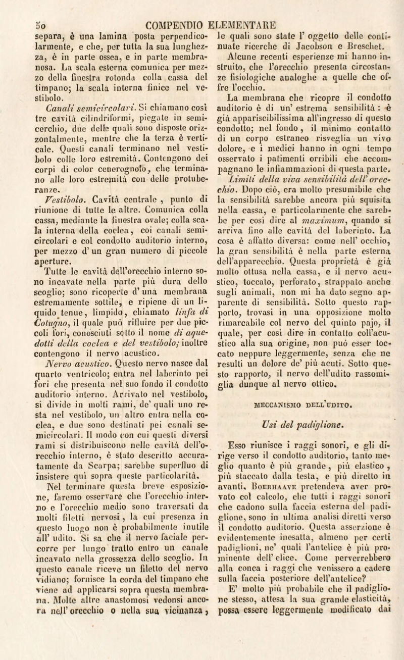 separa, è una lamina posta perpendico¬ larmente, e clic, per tutta la sua lunghez¬ za, è in parte ossea, e in parte membra¬ nosa. La scala esterna comunica per mez¬ zo della finestra rotonda colla cassa del timpano; la scala interna linice nel ve¬ stibolo. Canali semicircolari. Si chiamano cosi tre cavità cilindriforini, piegale in semi¬ cerchio, due delle quali sono disposte oriz¬ zontalmente, mentre che la terza è verti¬ cale. Questi canali terminano nel vesti¬ bolo colle loro estremità. Contengono dei corpi di color cenerognolo, che termina¬ no alle loro estremità con delle protube¬ ranze. Vestibolo. Cavità centrale , punto di riunione di tutte le altre. Comunica colla cassa, mediante la iiucstra ovale; colla sca¬ la interna della coclea, coi canali semi- circolari e col condotto auditorio interno, per mezzo d’ un gran numero di piccole aperture. Tutte lo cavità dell’orecchio interno so¬ no incavate nella parte più dura dello scoglio; sono ricoperte d’una membrana estremamente sottile, e ripiene di un li¬ quido tenue, limpido, chiamato linfa dì (Jotugno, il quale può ri Unire per due pic¬ coli fori, conosciuti sotto il nome di aqae¬ do Ili della coclea e del vestibolo; inoltre contengono il nervo acustico. Nervo acustico. Questo nervo nasce dal quarto ventricolo; entra nel laberinto pei fori che presenta nel suo fondo il condotto auditorio interno. Arrivato nel vestibolo, si divide in molli rami, de’ quali uno re¬ sta nel vestibolo, un altro entra nella co¬ clea, e due sono destinati pei canali se¬ micircolari. Il modo con cui questi diversi rami si distribuiscono nelle cavità dell’o¬ recchio interno, è stato descritto accura¬ tamente da Scarpa; sarebbe superfluo di insistere qui sopra queste particolarità. Nel terminare questa breve esposizio¬ ne, faremo osservare che l’orecchio inter¬ no c l'orecchio medio sono traversati da molti liletti nervosi, la cui presenza in questo luogo non c probabilmente inutile all’ udito. Si sa che il nervo faciale per¬ corre per lungo tratto entro un canale incavalo nella grossezza dello scoglio. In questo canale riceve un filetto del nervo vidiano; fornisce la corda del timpano clic viene ad applicarsi sopra questa membra¬ na. Molte altre anastomosi vedonsi anco¬ ra nell’ orecchio o nella sua vicinanza, le quali sono state 1’ oggetto delle conti¬ nuate ricerche di Jacobson e Breschet. Alcune recenti esperienze mi hanno in- struito, che l’orecchio presenta circostan¬ ze fisiologiche analoghe a quelle che of¬ fre l’occhio. La membrana clic ricopre il condotto auditorio è di un’ estrema sensibilità : è già appariscibilissima all’ingresso di questo condotto; nel fondo , il minimo contatto di un corpo estraneo risveglia un vivo dolore, c i medici hanno in ogni tempo osservalo i patimenti orribili che accom¬ pagnano le infiammazioni di questa parte. Limili della viva sensibilità dell’ orec¬ chio. Dopo ciò, era molto presumibile che la sensibilità sarebbe ancora più squisita nella cassa, c particolarmente che sareb¬ be per così dire al maximum, quando si arriva lino alle cavità del laberinto. La cosa è affatto diversa: come nell’ occhio, la gran sensibilità c nella parte esterna dell’apparecchio. Questa proprietà è già molto ottusa nella cassa, e il nervo acu¬ stico, toccalo, perforato, strappato anche sugli animali, non mi ha dato segno ap¬ parente di sensibilità. Sotto questo rap¬ porto, trovasi in una opposizione molto rimarcabile col nervo del quinto pajo, il quale, per così dire in contatto coll’acu¬ stico alla sua origine, non può esser toc¬ cato neppure leggermente, senza che ne resulti un dolore de’ più acuti. Sotto que¬ sto rapporto, il nervo dell’udito rassomi¬ glia dunque al nervo ottico. MECCANISMO DELLUDITO. Usi del padiglione. Esso riunisce i raggi sonori, e gli di¬ rige verso il condotto auditorio, tanto me¬ glio quanto è più grande, più elastico , più staccalo dalla testa, e più diretto in avanti. Boerhaave pretendeva aver pro¬ vato col calcolo, che tutti i raggi sonori che cadono sulla tàccia esterna del padi¬ glione, sono in ultima analisi diretti verso il condotto auditorio. Questa asserzione è evidentemente inesatta, almeno per certi padiglioni, ne’ quali Pontefice è più pro¬ minente dell’elice. Come perverrebbero alla conca i raggi elio venissero a cadere sulla faccia posteriore dell’antelice? E’ molto più probabile che il padiglio¬ ne stesso, attesa la sua grande elasticità, possa essere leggermente modificato dai