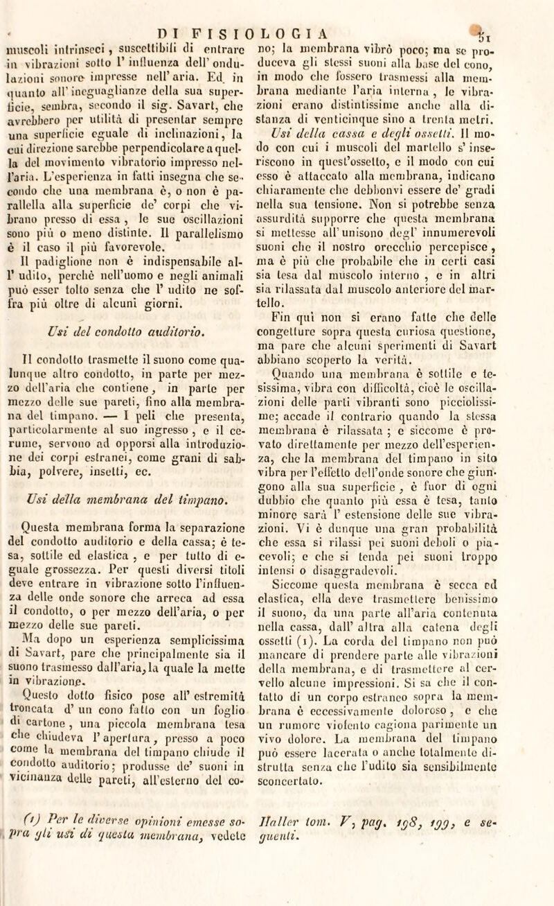 muscoli intrinseci, suscettibili di entrare in vibrazioni sotto l’influenza dell ondu¬ lazioni sonore impresse nell’aria. Ed. in quanto all’ineguaglianze della sua super¬ ficie, sembra, secondo il sig. Savart, che avrebbero per utilità di presentar sempre una superficie eguale di inclinazioni, la cui direzione sarebbe perpendicolare a quel¬ la del movimento vibratorio impresso nel¬ l’aria. L’esperienza in fatti insegna che se¬ condo che una membrana è, o non è pa¬ ralleli alla superficie de’ corpi che vi¬ brano presso di essa , le sue oscillazioni sono più o meno distinte. Il parallelismo è il caso il più favorevole. Il padiglione non c indispensabile al- 1’ udito, perchè nell’uomo e negli animali può esser tolto senza clic 1’ udito ne sof¬ fra più oltre di alcuni giorni. Usi del condotto auditorio. II condotto trasmette il suono come qua¬ lunque altro condotto, in parte per mez¬ zo dell’aria che contiene, in parte per mezzo delle sue pareti, fino alla membra¬ na del timpano. — I peli che presenta, particolarmente al suo ingresso , e il ce¬ rume, servono ad opporsi alla introduzio¬ ne dei corpi estranei, come grani di sab¬ bia, polvere, insetti, ec. Usi della membrana del timpano. Questa membrana forma la separazione del condotto auditorio e della cassa; è te¬ sa, sottile ed elastica , e per tutto di e- guale grossezza. Per questi diversi titoli deve entrare in vibrazione sotto l’influen¬ za delle onde sonore che arreca ad essa il condotto, o per mezzo dell’aria, o per mezzo delle sue pareti. Ma dopo un esperienza semplicissima di Savart, pare che principalmente sia il suono trasmesso dall’aria, la quale la mette in vibrazione. Questo dotto fisico pose all’ estremità troncata d’ un cono fatto con un foglio di cartone , una piccola membrana lesa che chiudeva l’apertura, presso a poco come la membrana del timpano chiude il condotto auditorio; produsse de’ suoni in vicinanza delle pareti, all’esterno del co- 0) 7>er \c diverse opinioni emesse so¬ pra <jlt usi di questa membrana, vedete no; la membrana vibrò poco; ma se pro- duccva gli stessi suoni alla base del cono, in modo clic fossero trasmessi alla mem¬ brana mediante l’aria interna , le vibra¬ zioni erano distintissime anche alla di¬ stanza di venticinque sino a trenta metri. Usi della cassa c degli assetti. 11 mo¬ do con cui i muscoli del martello s’inse¬ riscono in quest’ossello, e il modo con cui esso è attaccalo alla membrana, indicano chiaramente che debbonvi essere de’ gradi nella sua tensione. Non si potrebbe senza assurdità supporre che questa membrana si mettesse all’unisono degl’ innumerevoli suoni che il nostro orecchio percepisce, ma è più che probabile che in certi casi sia lesa dal muscolo interno , e in altri sia rilassata dal muscolo anteriore del mar¬ tello. Fin qui non si erano fatto che delle congetture sopra questa curiosa questione, ma pare che alcuni sperimenti di Savart abbiano scoperto la verità. Quando una membrana è sottile e te¬ sissima, vibra con difficoltà, cioè le oscilla¬ zioni delle parli vibranti sono picciolissi- me; accade il contrario quando la stessa membrana è rilassata ; e siccome è pro¬ vato direttamente per mezzo dell’esperien¬ za, che la membrana del timpano in sito vibra per felicito dcll’onde sonore che giun¬ gono alla sua superficie , è fuor di ogni dubbio che quanto più essa è tesa, tanto minore sarà 1’ estensione delle sue vibra¬ zioni. Vi è dunque una gran probabilità che essa si rilassi pei suoni deboli o pia¬ cevoli; e elio si tenda pei suoni troppo intensi o disaggradevoli. Siccome questa membrana è secca etl elastica, ella deye trasmettere benissimo il suono, da una parte all’aria contenuta nella cassa, dall’ altra alla catena degli ossotli (i). La corda del timpano non può mancare di prendere parte alle vibrazioni della membrana, e di trasmettere al cer¬ vello alcune impressioni. Si sa che il con¬ tatto di un corpo estraneo sopra la mem¬ brana è eccessivamente doloroso , c che un rumore violento cagiona parimente un vivo dolore. La membrana del timpano può essere lacerata o anche totalmente di¬ strutta senza clic l’udito sia sensibilmente sconcertato. Jialler tom. F, pag, ig8, igg, e se¬ guenti.