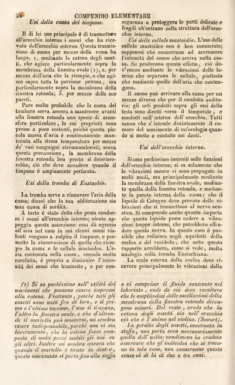 Usi della cassa del timpano. Il di lei uso principale è di trasmettere all’orecchio interno i suoni che ha rice¬ vuto dall’orecchio esterno. Questa trasmis¬ sione di suono per mezzo della cassa ha luogo, j. mediante la catena degli osset- li, che agisce particolarmente sopra la membrana della finestra ovale (i), 2. per mezzo dell’aria che la riempie, e che agi¬ sce sopra tutta la porzione petrosa, ina particolarmente sopra la membrana della Jinestra rotonda; 3. per mezzo delle sue pareti. Pare molto probabile che la cassa del tamburo serva ancora a mantenere avanti alla finestra rotonda una specie di atmo¬ sfera particolare, le cui proprietà sono presso a poco costanti, poiché questa pic¬ cola massa d’aria è continuamente man¬ tenuta alla stessa temperatura per mezzo de’ vasi sanguigni circumambienti; senza questa precauzione, la membrana della finestra rotonda ben presto si deteriore¬ rebbe, ciò che deve accadere quando il timpano è ampiamente perforato. Usi della tromba di Eustachio. La tromba serve a rinnovare l’aria della cassa; diccsi che la sua obliterazione sia una causa di sordità. A torlo è stato detto che possa condur¬ re i suoni all’orecchio interno; niente ap¬ poggia questa asserzione: essa dà egresso all’aria nel caso in cui alcuni suoni vio¬ lenti vengono a colpire il timpano, e per¬ mette la rinnovazione di quella clic riem¬ pie fa cassa c le cellule mastoidcc. L’a¬ ria contenuta nella cassa , essendo molto rarefatta, è propria a diminuire l’inten¬ sità dei suoni clic trasmette, c per cou- (1) Si sa pochissimo sull' utilità dei movimenti che possono essere impressi alla catena. Frattanto, poiché tulli gli assetti sono uniti fra di loro, c il pri¬ mo e l’ultimo toccano, l’uno il timpano, l'altro la finestra ovale, e clic d’altron¬ de il martello può muoversi, mi sembra essere indispensabile, purché non vi sia laceramento, che la catena fosse com¬ posta di molli pezzi mobili gli uni su pii altri. Inoltre mi sembra ancora che quando il martello é tiralo in denti o , questo movimento si porla Jino ulta stufa seguenza a proteggere le parti delicate e fragili ch’entrano nella struttura dell’orec¬ chio interno. Usi delle cellule masloidée. L’uso delle cellule mastoidcc non è ben conosciuto; supponesi che concorrano ad accrescere l’intensità del suono che arriva nella cas¬ sa. Se producono questo effetto, ciò de¬ v’essere mediante le vibrazioni delle la¬ mine che separano le cellule, piuttosto che mediante quelle dell’aria che conten¬ gono. Il suono può arrivare alla cassa per un mezzo diverso che per il condotto audito¬ rio; gli urti prodotti sopra gli ossi della testa sono diretti verso il temporale , c condotti nell’interno dell’orecchio. Tutti sanno che s’ intende distintamente il ru¬ more del movimento di un’orologio quan¬ do si mette a contatto coi denti. Usi dell’orecchio interno. Siamo pochissimo inslruiti sulle funzioni dell’orecchio interno; si sa solamente clic le vibrazioni sonore vi sono propagate in molti modi, ma principalmente mediante la membrana della finestra ovale, median¬ te quella della finestra rotonda, e median¬ te la parete interna della cassa; che il liquido di Cotugno deve provare delle vi¬ brazioni che si trasmettono al nervo acu¬ stico. Si comprende anche quanto importa che questo liquido possa cedere a vibra¬ zioni troppo intense, che potrebbero offen¬ dere questo nervo. In questo caso è pos¬ sibile che relluisca negli aquidotti della coclea c del vestibolo , che sotto questo rapporto avrebbero, come si vede , multa analogia colla tromba Euslachiana. La scala esterna della coclea deve ri¬ cevere priucipalmenle le vibrazioni dalla c vi comprime il fluido contenuto nel laberinto , onde da ciò deve resultare che le amplitudini delle oscillazioni della membrana della finestra rotonda diven¬ gono minori. Del resto , credo che la catena deqli ossetti sia nell’ orecchio ciò che é V anima nel violino. (Sanarti. l.a perdita degli ossetti, eccettuala la staffa, non porta seco necessariamente quella dell’ udito; nondimeno ho creduto osservare che gl' individui che si trova¬ no in tale caso, non conservano questo senso al di là di due 0 tre anni.